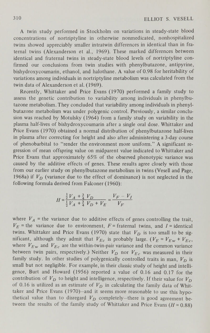 310 ELLIOT S. VESELL A twin study performed in Stockholm on variations in steady-state blood concentrations of nortriptyline in otherwise nonmedicated, nonhospitalized twins showed appreciably smaller intratwin differences in identical than in fra¬ ternal twins (Alexanderson et al., 1969). These marked differences between identical and fraternal twins in steady-state blood levels of nortriptyline con¬ firmed our conclusions from twin studies with phenylbutazone, antipyrine, bishydroxycoumarin, ethanol, and halothane. A value of 0.98 for heritability of variations among individuals in nortriptyline metabohsm was calculated from the twin data of Alexanderson et al. (1969). Recently, Whittaker and Price Evans (1970) performed a family study to assess the genetic contribution to variability among individuals in phenylbu¬ tazone metabolism. They concluded that variability among individuals in phenyl¬ butazone metabolism was under polygenic control. Previously, a similar conclu¬ sion was reached by Motulsky (1964) from a family study on variability in the plasma half-lives of bishydroxycoumarin after a single oral dose. Whittaker and Price Evans (1970) obtained a normal distribution of phenylbutazone half-lives in plasma after correcting for height and also after administering a 3-day course of phénobarbital to render the environment more uniform. A significant re¬ gression of mean offspring value on midparent value indicated to Whittaker and Price Evans that approximately 65% of the observed phenotypic variance was caused by the additive effects of genes. These results agree closely with those from our earlier study on phenylbutazone metabolism in twins (Vesell and Page, 1968a) if Vjj (variance due to the effect of dominance) is not neglected in the following formula derived from Falconer (1960); +l Vo+VE Vp where Vy^ = the variance due to additive effects of genes controlling the trait, = the variance due to environment, F = fraternal twins, and / = identical twins. Whittaker and Price Evans (1970) state that Vq is too small to be sig¬ nificant, although they admit that V^c is probably large. (Ff-= Ve^ + Vec, where Vew and Vec are the within-twin-pair variance and the common variance between twin pairs, respectively.) Neither Vq nor Vec was measured in their family study. In other studies of polygenically controlled traits in man, Vo is small but not negligible. For example, in their classic study of height and intelli¬ gence, Burt and Howard (1956) reported a value of 0.16 and 0.17 for the contribution of Vd to height and intelligence, respectively. If their value for of 0.16 is utilized as an estimate of Vo in calculating the family data of Whit¬ taker and Price Evans (1970)-and it seems more reasonable to use this hypo¬ thetical value than to disregard completely—there is good agreement be¬ tween the results of the family study of Whittaker and Price Evans (Я=0.88)