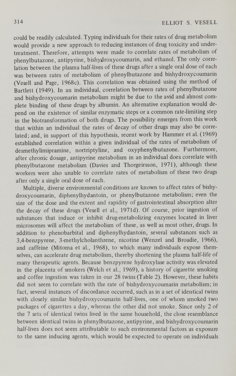 314 ELLIOT S. VESELL could be readily calculated. Typing individuals for their rates of drug metabolism would provide a new approach to reducing instances of drug toxicity and under- treatment. Therefore, attempts were made to correlate rates of metabolism of phenylbutazone, antipyrine, bishydroxycoumarin, and ethanol. The only corre¬ lation between the plasma half-lives of these drugs after a single oral dose of each was between rates of metabolism of phenylbutazone and bishydroxycoumarin (Vesell and Page, 1968c). This correlation was obtained using the method of Bartlett (1949). In an individual, correlation between rates of phenylbutazone and bishydroxycoumarin metabolism might be due to the avid and almost com¬ plete binding of these drugs by albumin. An alternative explanation would de¬ pend on the existence of similar enzymatic steps or a common rate-limiting step in the biotransformation of both drugs. The possibility emerges from this work that within an individual the rates of decay of other drugs may also be corre¬ lated; and, in support of this hypothesis, recent work by Hammer et al. (1969) established correlation within a given individual of the rates of metabolism of desmethylimipramine, nortriptyline, and oxyphenylbutazone. Furthermore, after chronic dosage, antipyrine metabolism in an individual does correlate with phenylbutazone metabolism (Davies and Thorgeirsson, 1971), although these workers were also unable to correlate rates of metabolism of these two drugs after only a single oral dose of each. Multiple, diverse environmental conditions are known to affect rates of bishy¬ droxycoumarin, diphenylhydantoin, or phenylbutazone metabolism; even the size of the dose and the extent and rapidity of gastrointestinal absorption alter the decay of these drugs (Vesell et al., 1971d). Of course, prior ingestion of substances that induce or inhibit drug-metabolizing enzymes located in liver microsomes will affect the metabolism of these, as well as most other, drugs. In addition to phénobarbital and diphenylhydantoin, several substances such as 3,4-benzpyrene, 3-methylcholanthrene, nicotine (Wenzel and Broadie, 1966), and caffeine (Mitoma et al., 1968), to which many individuals expose them¬ selves, can accelerate drug metabolism, thereby shortening the plasma half-life of many therapeutic agents. Because benzpyrene hydroxylase activity was elevated in the placenta of smokers (Welch et al., 1969), a history of cigarette smoking and coffee ingestion was taken in our 28 twins (Table 2). However, these habits did not seem to correlate with the rate of bishydroxycoumarin metabolism; in fact, several instances of discordance occurred, such as in a set of identical twins with closely similar bishydroxycoumarin half-lives, one of whom smoked two packages of cigarettes a day, whereas the other did not smoke. Since only 2 of the 7 sets of identical twins lived in the same household, the close resemblance between identical twins in phenylbutazone, antipyrine, and bishydroxycoumarin half-lives does not seem attributable to such environmental factors as exposure to the same inducing agents, which would be expected to operate on individuals