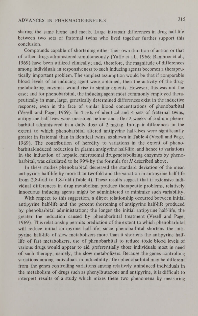 ADVANCES IN PHARMACOGENETICS 315 sharing the same home and meals. Large intrapair differences in drug half-life between two sets of fraternal twins who lived together further support this conclusion. Compounds capable of shortening either their own duration of action or that of other drugs administered simultaneously (Yaffe et al., 1966; Ramboeret al., 1969) have been utiHzed clinically; and, therefore, the magnitude of differences among individuals in responsiveness to such inducing agents becomes a therapeu¬ tically important problem. The simplest assumption would be that if comparable blood levels of an inducing agent were obtained, then the activity of the drug- metabolizing enzymes would rise to similar extents. However, this was not the case; and for phénobarbital, the inducing agent most commonly employed thera¬ peutically in man, large, genetically determined differences exist in the inductive response, even in the face of similar blood concentrations of phénobarbital (Vesell and Page, 1969). In 4 sets of identical and 4 sets of fraternal twins, antipyrine half-hves were measured before and after 2 weeks of sodium phéno¬ barbital administered in a daily dose of 2 mg/kg. Intrapair differences in the extent to which phénobarbital altered antipyrine half-lives were significantly greater in fraternal than in identical twins, as shown in Table 4 (Vesell and Page, 1969). The contribution of heredity to variations in the extent of pheno- barbital-induced reduction in plasma antipyrine half-life, and hence to variations in the induction of hepatic, microsomal drug-metabolizing enzymes by phéno¬ barbital, was calculated to be 99% by the formula for Я described above. In these studies phénobarbital decreased the standard deviation of the mean antipyrine half-life by more than twofold and the variation in antipyrine half-life from 2.8-fold to 1.8-fold (Table 4). These results suggest that if extensive indi¬ vidual differences in drug metabolism produce therapeutic problems, relatively innocuous inducing agents might be administered to minimize such variability. With respect to this suggestion, a direct relationship occurred between initial antipyrine half-life and the percent shortening of antipyrine half-life produced by phénobarbital administration; the longer the initial antipyrine half-life, the greater the reduction caused by phénobarbital treatment (Vesell and Page, 1969). This relationship permits prediction of the extent to which phénobarbital will reduce initial antipyrine half-life; since phénobarbital shortens the anti¬ pyrine half-life of slow metabolizers more than it shortens the antipyrine half- life of fast metabolizers, use of phénobarbital to reduce toxic blood levels of various drugs would appear to aid preferentially those individuals most in need of such therapy, namely, the slow metabolizers. Because the genes controlling variations among individuals in inducibihty after phénobarbital may be different from the genes controlling variations among relatively uninduced individuals in the metabolism of drugs such as phenylbutazone and antipyrine, it is difficult to interpret results of a study which mixes these two phenomena by measuring