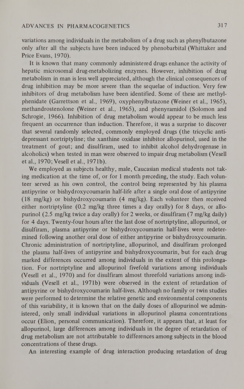 ADVANCES IN PHARMACOGENETICS 317 variations among individuals in the metabolism of a drug such as phenylbutazone only after all the subjects have been induced by phénobarbital (Whittaker and Price Evans, 1970). It is known that many commonly administered drugs enhance the activity of hepatic microsomal drug-metabolizing enzymes. However, inhibition of drug metabolism in man is less well appreciated, although the chnical consequences of drug inhibition may be more severe than the sequelae of induction. Very few inhibitors of drug metabolism have been identified. Some of these are methyl- phenidate (Garrettson et al., 1969), oxyphenylbutazone (Weiner et al., 1965), methandrostenolone (Weiner et al., 1965), and phenyramidol (Solomon and Schrogie, 1966). Inhibition of drug metabolism would appear to be much less frequent an occurrence than induction. Therefore, it was a surprise to discover that several randomly selected, commonly employed drugs (the tricyclic anti¬ depressant nortriptyline; the xanthine oxidase inhibitor allopurinol, used in the treatment of gout; and disulfiram, used to inhibit alcohol dehydrogenase in alcoholics) when tested in man were observed to impair drug metabolism (Vesell et al., 1970;VeseU et al., 1971b). We employed as subjects healthy, male, Caucasian medical students not tak¬ ing medication at the time of, or for 1 month preceding, the study. Each volun¬ teer served as his own control, the control being represented by his plasma antipyrine or bishydroxycoumarin half-life after a single oral dose of antipyrine (18 mg/kg) or bishydroxycoumarin (4 mg/kg). Each volunteer then received either nortriptyline (0.2 mg/kg three times a day orally) for 8 days, or allo¬ purinol (2.5 mg/kg twice a day orally) for 2 weeks, or disulfiram (7 mg/kg daily) for 4 days. Twenty-four hours after the last dose of nortriptyline, allopurinol, or disulfiram, plasma antipyrine or bishydroxycoumarin half-lives were redeter¬ mined following another oral dose of either antipyrine or bishydroxycoumarin. Chronic administration of nortriptyline, aHopurinol, and disulfiram prolonged the plasma half-lives of antipyrine and bishydroxycoumarin, but for each drug marked differences occurred among individuals in the extent of this prolonga¬ tion. For nortriptyline and allopurinol fivefold variations among individuals (Vesell et al., 1970) and for disulfiram almost threefold variations among indi¬ viduals (Vesell et al., 1971b) were observed in the extent of retardation of antipyrine or bishydroxycoumarin half-lives. Although no family or twin studies were performed to determine the relative genetic and environmental components of this variability, it is known that on the daily doses of allopurinol we admin¬ istered, only small individual variations in allopurinol plasma concentrations occur (Elion, personal communication). Therefore, it appears that, at least for allopurinol, large differences among individuals in the degree of retardation of drug metabolism are not attributable to differences among subjects in the blood concentrations of these drugs. An interesting example of drug interaction producing retardation of drug