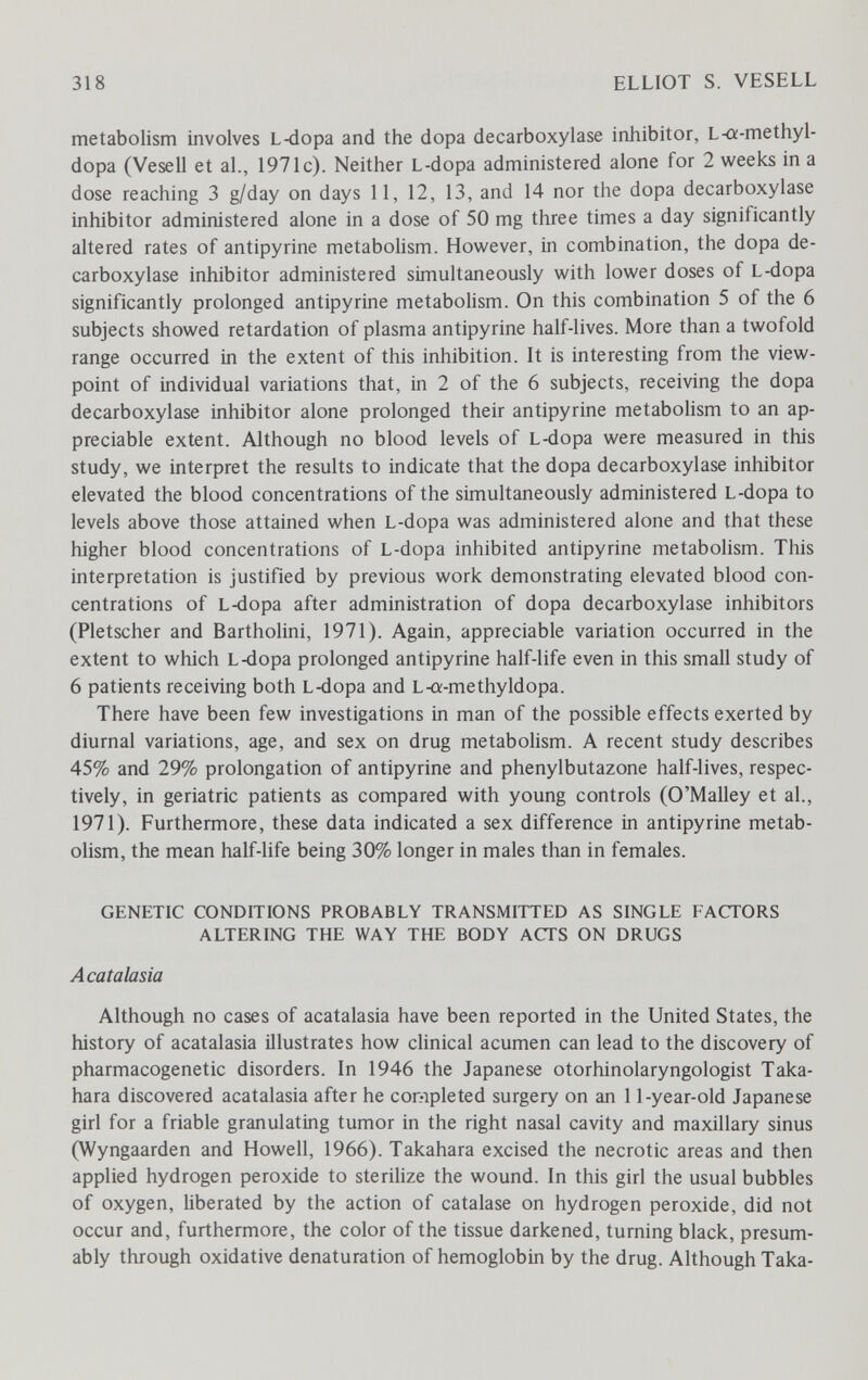 318 ELLIOT S. VESELL metabolism involves Ьч1ора and the dopa decarboxylase inhibitor, L-a-methyl- dopa (Vesell et al., 1971c). Neither L-dopa administered alone for 2 weeks in a dose reaching 3 g/day on days 11, 12, 13, and 14 nor the dopa decarboxylase inhibitor administered alone in a dose of 50 mg three times a day significantly altered rates of antipyrine metaboHsm. However, in combination, the dopa de¬ carboxylase inhibitor administered simultaneously with lower doses of L-dopa significantly prolonged antipyrine metabolism. On this combination 5 of the 6 subjects showed retardation of plasma antipyrine half-lives. More than a twofold range occurred in the extent of this inhibition. It is interesting from the view¬ point of individual variations that, in 2 of the 6 subjects, receiving the dopa decarboxylase inhibitor alone prolonged their antipyrine metaboHsm to an ap¬ preciable extent. Although no blood levels of L-dopa were measured in this study, we interpret the results to indicate that the dopa decarboxylase inhibitor elevated the blood concentrations of the simultaneously administered L-dopa to levels above those attained when L-dopa was administered alone and that these higher blood concentrations of L-dopa inhibited antipyrine metabolism. This interpretation is justified by previous work demonstrating elevated blood con¬ centrations of L-dopa after administration of dopa decarboxylase inhibitors (Pletscher and Bartholini, 1971). Again, appreciable variation occurred in the extent to which L4Ìopa prolonged antipyrine half-life even in this small study of 6 patients receiving both L-dopa and L-a-methyldopa. There have been few investigations in man of the possible effects exerted by diurnal variations, age, and sex on drug metabolism. A recent study describes 45% and 29% prolongation of antipyrine and phenylbutazone half-lives, respec¬ tively, in geriatric patients as compared with young controls (O'Malley et al., 1971). Furthermore, these data indicated a sex difference in antipyrine metab¬ olism, the mean half-life being 30% longer in males than in females. GENETIC CONDITIONS PROBABLY TRANSMITTED AS SINGLE FACTORS ALTERING THE WAY THE BODY ACTS ON DRUGS Acatalasia Although no cases of acatalasia have been reported in the United States, the history of acatalasia illustrates how clinical acumen can lead to the discovery of pharmacogenetic disorders. In 1946 the Japanese otorhinolaryngologist Taka- hara discovered acatalasia after he completed surgery on an 11-year-old Japanese girl for a friable granulating tumor in the right nasal cavity and maxillary sinus (Wyngaarden and Howell, 1966). Takahara excised the necrotic areas and then applied hydrogen peroxide to sterilize the wound. In this girl the usual bubbles of oxygen, liberated by the action of catalase on hydrogen peroxide, did not occur and, furthermore, the color of the tissue darkened, turning black, presum¬ ably through oxidative denaturation of hemoglobin by the drug. Although Taka-