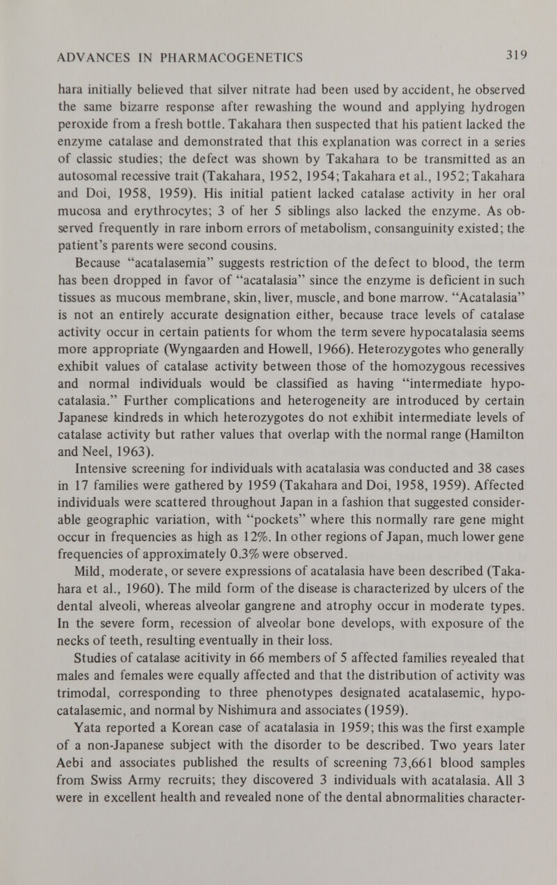 ADVANCES IN PHARMACOGENETICS 319 hara initially believed that silver nitrate had been used by accident, he observed the same bizarre response after rewashing the wound and applying hydrogen peroxide from a fresh bottle. Takahara then suspected that his patient lacked the enzyme catalase and demonstrated that this explanation was correct in a series of classic studies; the defect was shovwi by Takahara to be transmitted as an autosomal recessive trait (Takahara, 1952, 1954;Takahara et al., I952;Takahara and Doi, 1958, 1959). His initial patient lacked catalase activity in her oral mucosa and erythrocytes; 3 of her 5 siblings also lacked the enzyme. As ob¬ served frequently in rare inborn errors of metabolism, consanguinity existed; the patient's parents were second cousins. Because acatalasemia suggests restriction of the defect to blood, the term has been dropped in favor of acatalasia since the enzyme is deficient in such tissues as mucous membrane, skin, liver, muscle, and bone marrow. Acatalasia is not an entirely accurate designation either, because trace levels of catalase activity occur in certain patients for whom the term severe hypocatalasia seems more appropriate (Wyngaarden and Howell, 1966). Heterozygotes who generally exhibit values of catalase activity between those of the homozygous récessives and normal individuals would be classified as having intermediate hypo¬ catalasia. Further complications and heterogeneity are introduced by certain Japanese kindreds in which heterozygotes do not exhibit intermediate levels of catalase activity but rather values that overlap with the normal range (Hamilton and Neel, 1963). Intensive screening for individuals with acatalasia was conducted and 38 cases in 17 families were gathered by 1959 (Takahara and Doi, 1958, 1959). Affected individuals were scattered throughout Japan in a fashion that suggested consider¬ able geographic variation, with pockets where this normally rare gene might occur in frequencies as high as 12%. In other regions of Japan, much lower gene frequencies of approximately 0.3% were observed. Mild, moderate, or severe expressions of acatalasia have been described (Taka¬ hara et al., 1960). The mild form of the disease is characterized by ulcers of the dental alveoli, whereas alveolar gangrene and atrophy occur in moderate types. In the severe form, recession of alveolar bone develops, with exposure of the necks of teeth, resulting eventually in their loss. Studies of catalase acitivity in 66 members of 5 affected families reyealed that males and females were equally affected and that the distribution of activity was trimodal, corresponding to three phenotypes designated acatalasemic, hypo- catalasemic, and normal by Nishimura and associates (1959). Yata reported a Korean case of acatalasia in 1959; this was the first example of a non-Japanese subject with the disorder to be described. Two years later Aebi and associates published the results of screening 73,661 blood samples from Swiss Army recruits; they discovered 3 individuals with acatalasia. All 3 were in excellent health and revealed none of the dental abnormahties character-