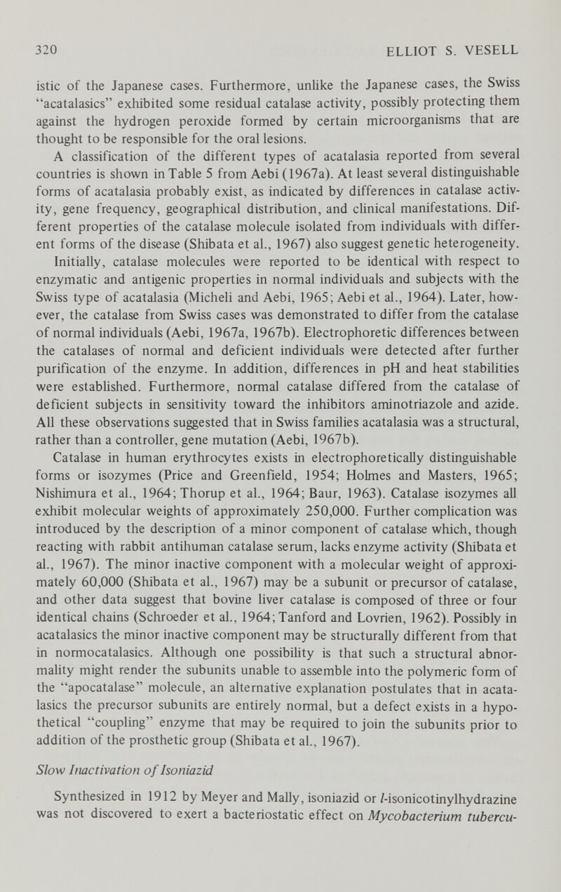 320 ELLIOT S. VESELL istic of the Japanese cases. Furthermore, unlike the Japanese cases, the Swiss acatalasics exhibited some residual catalase activity, possibly protecting them against the hydrogen peroxide formed by certain microorganisms that are thought to be responsible for the oral lesions. A classification of the different types of acatalasia reported from several countries is shown in Table 5 from Aebi (1967a). At least several distinguishable forms of acatalasia probably exist, as indicated by differences in catalase activ¬ ity, gene frequency, geographical distribution, and clinical manifestations. Dif¬ ferent properties of the catalase molecule isolated from individuals with differ¬ ent forms of the disease (Shibata et al., 1967) also suggest genetic heterogeneity. Initially, catalase molecules were reported to be identical with respect to enzymatic and antigenic properties in normal individuals and subjects with the Swiss type of acatalasia (Micheli and Aebi, 1965; Aebi et al., 1964). Later, how¬ ever, the catalase from Swiss cases was demonstrated to differ from the catalase of normal individuals (Aebi, 1967a, 1967b). Electrophoretic differences between the catalases of normal and deficient individuals were detected after further purification of the enzyme. In addition, differences in pH and heat stabilities were estabUshed. Furthermore, normal catalase differed from the catalase of deficient subjects in sensitivity toward the inhibitors aminotriazole and azide. All these observations suggested that in Swiss families acatalasia was a structural, rather than a controller, gene mutation (Aebi, 1967b). Catalase in human erythrocytes exists in electrophoretically distinguishable forms or isozymes (Price and Greenfield, 1954; Holmes and Masters, 1965; Nishimura et al., I964;Thorup et al., 1964; Baur, 1963). Catalase isozymes aU exhibit molecular weights of approximately 250,000. Further complication was introduced by the description of a minor component of catalase which, though reacting with rabbit antihuman catalase serum, lacks enzyme activity (Shibata et al., 1967). The minor inactive component with a molecular weight of approxi¬ mately 60,000 (Shibata et al., 1967) may be a subunit or precursor of catalase, and other data suggest that bovine liver catalase is composed of three or four identical chains (Schroeder et al., 1964;Tanford and Lovrien, 1962). Possibly in acatalasics the minor inactive component may be structurally different from that in normocatalasics. Although one possibility is that such a structural abnor¬ mality might render the subunits unable to assemble into the polymeric form of the apocatalase molecule, an alternative explanation postulates that in acata¬ lasics the precursor subunits are entirely normal, but a defect exists in a hypo¬ thetical coupling enzyme that may be required to join the subunits prior to addition of the prosthetic group (Shibata et al., 1967). Slow Imctivation of Isoniazid Synthesized in 1912 by Meyer and Mally, isoniazid or /-isonicotinylhydrazine was not discovered to exert a bacteriostatic effect on Mycobacterium tubercu-