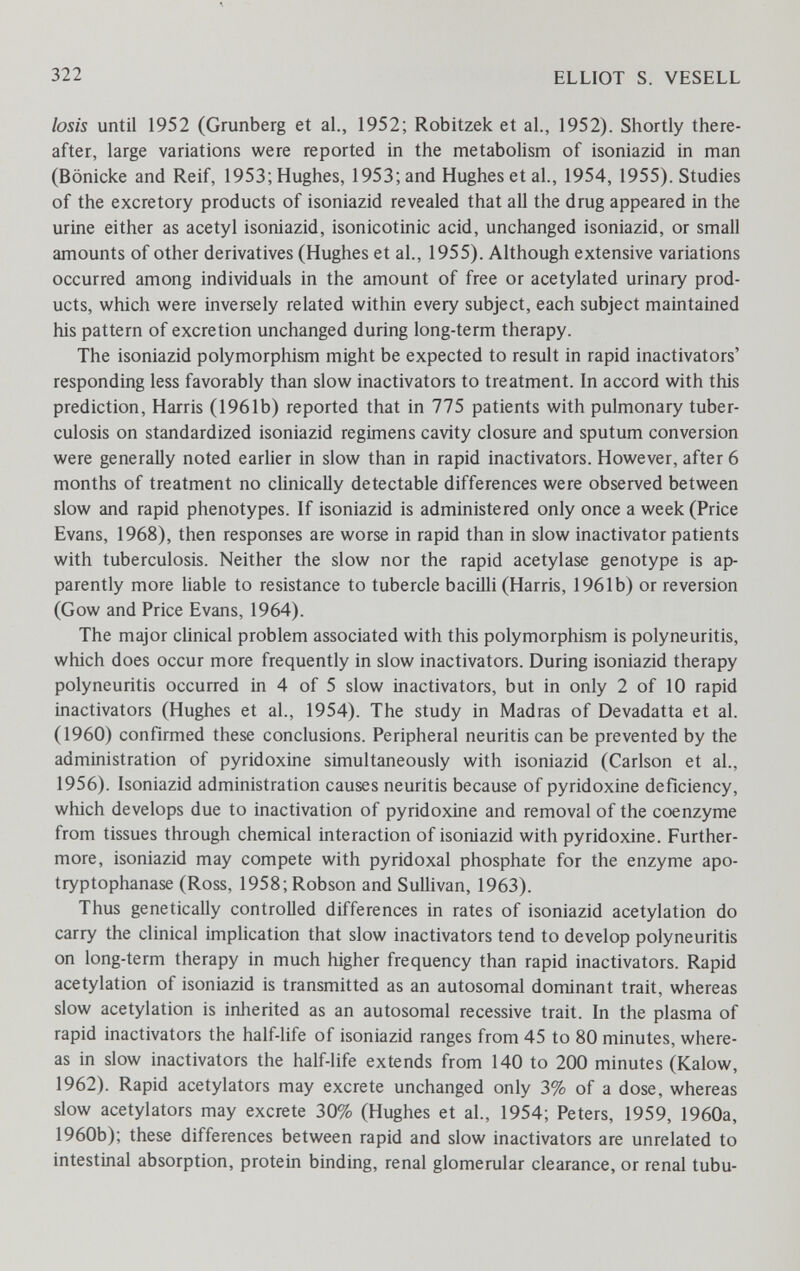 322 ELLIOT S. VESELL losis until 1952 (Grunberg et al., 1952; Robitzek et al., 1952). Shortly there¬ after, large variations were reported in the metabolism of isoniazid in man (Bönicke and Reif, 1953; Hughes, 1953; and Hughes et al., 1954, 1955). Studies of the excretory products of isoniazid revealed that all the drug appeared in the urine either as acetyl isoniazid, isonicotinic acid, unchanged isoniazid, or small amounts of other derivatives (Hughes et al., 1955). Although extensive variations occurred among individuals in the amount of free or acetylated urinary prod¬ ucts, which were inversely related within every subject, each subject maintained his pattern of excretion unchanged during long-term therapy. The isoniazid polymorphism might be expected to result in rapid inactivators' responding less favorably than slow inactivators to treatment. In accord with this prediction, Harris (1961b) reported that in 775 patients with pulmonary tuber¬ culosis on standardized isoniazid regimens cavity closure and sputum conversion were generally noted earlier in slow than in rapid inactivators. However, after 6 months of treatment no clinically detectable differences were observed between slow and rapid phenotypes. If isoniazid is administered only once a week (Price Evans, 1968), then responses are worse in rapid than in slow inactivator patients with tuberculosis. Neither the slow nor the rapid acetylase genotype is ap¬ parently more liable to resistance to tubercle bacilli (Harris, 1961b) or reversion (Gow and Price Evans, 1964). The major clinical problem associated with this polymorphism is polyneuritis, which does occur more frequently in slow inactivators. During isoniazid therapy polyneuritis occurred in 4 of 5 slow inactivators, but in only 2 of 10 rapid inactivators (Hughes et al., 1954). The study in Madras of Devadatta et al. (1960) confirmed these conclusions. Peripheral neuritis can be prevented by the administration of pyridoxine simultaneously with isoniazid (Carlson et al., 1956). Isoniazid administration causes neuritis because of pyridoxine deficiency, which develops due to inactivation of pyridoxine and removal of the coenzyme from tissues through chemical interaction of isoniazid with pyridoxine. Further¬ more, isoniazid may compete with pyridoxal phosphate for the enzyme apo- tryptophanase (Ross, 1958; Robson and Sullivan, 1963). Thus genetically controlled differences in rates of isoniazid acetylation do carry the clinical implication that slow inactivators tend to develop polyneuritis on long-term therapy in much higher frequency than rapid inactivators. Rapid acetylation of isoniazid is transmitted as an autosomal dominant trait, whereas slow acetylation is inherited as an autosomal recessive trait. In the plasma of rapid inactivators the half-life of isoniazid ranges from 45 to 80 minutes, where¬ as in slow inactivators the half-life extends from 140 to 200 minutes (Kalow, 1962). Rapid acetylators may excrete unchanged only 3% of a dose, whereas slow acetylators may excrete 30% (Hughes et al., 1954; Peters, 1959, 1960a, 1960b); these differences between rapid and slow inactivators are unrelated to intestinal absorption, protein binding, renal glomerular clearance, or renal tubu-