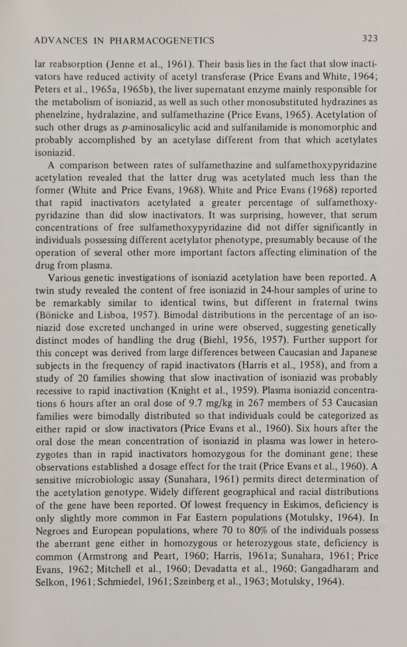 ADVANCES IN PHARMACOGENETICS 323 lar reabsorption (Jenne et al., 1961). Their basis lies in the fact that slow inacti- vators have reduced activity of acetyl transferase (Price Evans and White, 1964; Peters et al., 1965a, 1965b), the liver supernatant enzyme mainly responsible for the metabolism of isoniazid, as well as such other monosubstituted hydrazines as phenelzine, hydralazine, and sulfamethazine (Price Evans, 1965). Acetylation of such other drugs as p-aminosalicylic acid and sulfanilamide is monomorphic and probably accomplished by an acetylase different from that which acetylates isoniazid. A comparison between rates of sulfamethazine and sulfamethoxypyridazine acetylation revealed that the latter drug was acetylated much less than the former (White and Price Evans, 1968). White and Price Evans (1968) reported that rapid inactivators acetylated a greater percentage of sulfamethoxy¬ pyridazine than did slow inactivators. It was surprising, however, that serum concentrations of free sulfamethoxypyridazine did not differ significantly in individuals possessing different acetylator phenotype, presumably because of the operation of several other more important factors affecting elimination of the drug from plasma. Various genetic investigations of isoniazid acetylation have been reported. A twin study revealed the content of free isoniazid in 24-hour samples of urine to be remarkably similar to identical twins, but different in fraternal twins (Bonicke and Lisboa, 1957). Bimodal distributions in the percentage of an iso¬ niazid dose excreted unchanged in urine were observed, suggesting genetically distinct modes of handling the drug (Biehl, 1956, 1957). Further support for this concept was derived from large differences between Caucasian and Japanese subjects in the frequency of rapid inactivators (Harris et al., 1958), and from a study of 20 families showing that slow inactivation of isoniazid was probably recessive to rapid inactivation (Knight et al., 1959). Plasma isoniazid concentra¬ tions 6 hours after an oral dose of 9.7 mg/kg in 267 members of 53 Caucasian families were bimodally distributed so that individuals could be categorized as either rapid or slow inactivators (Price Evans et al., 1960). Six hours after the oral dose the mean concentration of isoniazid in plasma was lower in hetero¬ zygotes than in rapid inactivators homozygous for the dominant gene; these observations established a dosage effect for the trait (Price Evans et al., 1960). A sensitive microbiologic assay (Sunahara, 1961) permits direct determination of the acetylation genotype. Widely different geographical and racial distributions of the gene have been reported. Of lowest frequency in Eskimos, deficiency is only slightly more common in Far Eastern populations (Motulsky, 1964). In Negroes and European populations, where 70 to 80% of the individuals possess the aberrant gene either in homozygous or heterozygous state, deficiency is common (Armstrong and Peart, 1960; Harris, 1961a; Sunahara, 1961; Price Evans, 1962; Mitchell et al., 1960; Devadatta et al., 1960; Gangadharam and Selkon, 1961; Schmiedel, 1961;Szeinberget al., 1963; Motulsky, 1964).