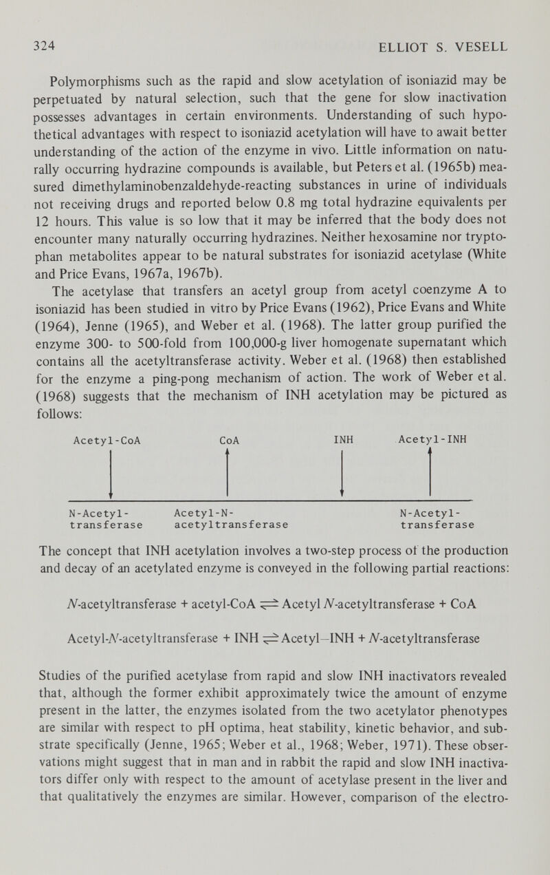 324 ELLIOT S. VESELL Polymorphisms such as the rapid and slow acetylation of isoniazid may be perpetuated by natural selection, such that the gene for slow inactivation possesses advantages in certain environments. Understanding of such hypo¬ thetical advantages with respect to isoniazid acetylation will have to await better understanding of the action of the enzyme in vivo. Little information on natu¬ rally occurring hydrazine compounds is available, but Peters et al. (1965b) mea¬ sured dimethylaminobenzaldehyde-reacting substances in urine of individuals not receiving drugs and reported below 0.8 mg total hydrazine equivalents per 12 hours. This value is so low that it may be inferred that the body does not encounter many naturally occurring hydrazines. Neither hexosamine nor trypto¬ phan metabolites appear to be natural substrates for isoniazid acetylase (White and Price Evans, 1967a, 1967b). The acetylase that transfers an acetyl group from acetyl coenzyme A to isoniazid has been studied in vitro by Price Evans (1962), Price Evans and White (1964), Jenne (1965), and Weber et al. (1968). The latter group purified the enzyme 300- to 500-fold from 100,000-g liver homogenate supernatant which contains all the acetyltransferase activity. Weber et al. (1968) then established for the enzyme a ping-pong mechanism of action. The work of Weber et al. (1968) suggests that the mechanism of INH acetylation may be pictured as follows: Acetyl-CoA CoA INH Acetyl-INH N-Acetyl- Acetyl-N- N-Acetyl- transferase acetyltransferase transferase The concept that INH acetylation involves a two-step process of the production and decay of an acetylated enzyme is conveyed in the following partial reactions; Л^-acetyltransferase + acetyl-CoA ^ Acetyl 7V-acetyltransferase + CoA Acetyl-A'-acetyltransferase + INH ^Acetyl-INH + Л'^-acetyltransferase Studies of the purified acetylase from rapid and slow INH inactivators revealed that, although the former exhibit approximately twice the amount of enzyme present in the latter, the enzymes isolated from the two acetylator phenotypes are similar with respect to pH optima, heat stability, kinetic behavior, and sub¬ strate specifically (Jenne, 1965; Weber et al., 1968; Weber, 1971). These obser¬ vations might suggest that in man and in rabbit the rapid and slow INH inactiva¬ tors differ only with respect to the amount of acetylase present in the liver and that qualitatively the enzymes are similar. However, comparison of the electro-