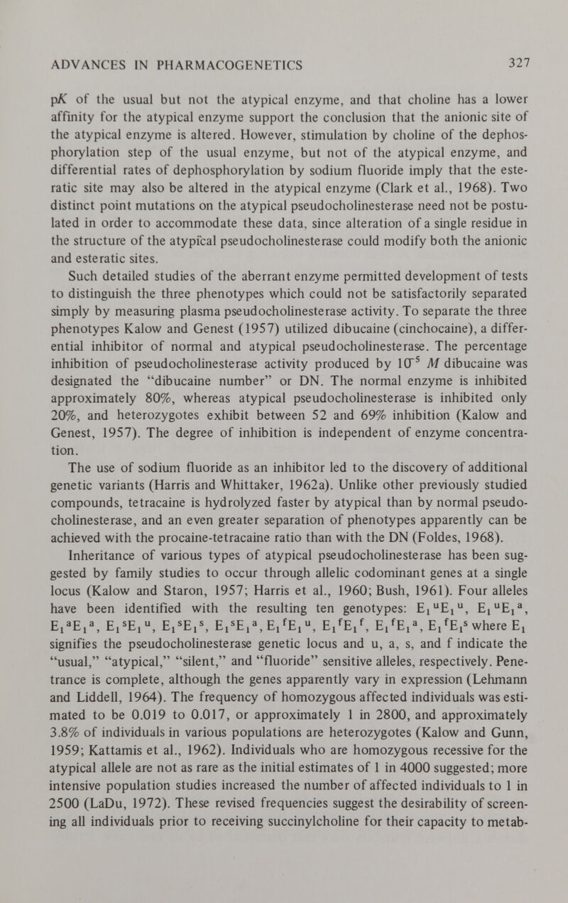 ADVANCES IN PHARMACOGENETICS 327 pK of the usual but not the atypical enzyme, and that choline has a lower affinity for the atypical enzyme support the conclusion that the anionic site of the atypical enzyme is altered. However, stimulation by choline of the dephos- phorylation step of the usual enzyme, but not of the atypical enzyme, and differential rates of dephosphorylation by sodium fluoride imply that the este- ratic site may also be altered in the atypical enzyme (Clark et al., 1968). Two distinct point mutations on the atypical pseudoCholinesterase need not be postu¬ lated in order to accommodate these data, since alteration of a single residue in the structure of the atypical pseudoCholinesterase could modify both the anionic and esteratic sites. Such detailed studies of the aberrant enzyme permitted development of tests to distinguish the three phenotypes which could not be satisfactorily separated simply by measuring plasma pseudoCholinesterase activity. To separate the three phenotypes Kalow and Genest (1957) utihzed dibucaine (cinchocaine), a differ¬ ential inhibitor of normal and atypical pseudoCholinesterase. The percentage inhibition of pseudoCholinesterase activity produced by 1СГ® M dibucaine was designated the dibucaine number or DN. The normal enzyme is inhibited approximately 80%, whereas atypical pseudoCholinesterase is inhibited only 20%, and heterozygotes exhibit between 52 and 69% inhibition (Kalow and Genest, 1957). The degree of inhibition is independent of enzyme concentra¬ tion. The use of sodium fluoride as an inhibitor led to the discovery of additional genetic variants (Harris and Whittaker, 1962a). Unlike other previously studied compounds, tetracaine is hydrolyzed faster by atypical than by normal pseudo- chohnesterase, and an even greater separation of phenotypes apparently can be achieved with the procaine-tetracaine ratio than with the DN (Foldes, 1968). Inheritance of various types of atypical pseudochoUnesterase has been sug¬ gested by family studies to occur through allelic codominant genes at a single locus (Kalow and Staron, 1957; Harris et al., 1960; Bush, 1961). Four alleles have been identified with the resulting ten genotypes: EiEi, Ej^E,^, Ei^Ej, Ej®Ei®, Ei®E,^, Ei'^Ei, Ei^E/, Ej'^Ei®, Ej^Ei® where Ej signifies the pseudocholinesterase genetic locus and u, a, s, and f indicate the usual, atypical, silent, and fluoride sensitive alleles, respectively. Pene¬ trance is complete, although the genes apparently vary in expression (Lehmann and Liddell, 1964). The frequency of homozygous affected individuals was esti¬ mated to be 0.019 to 0.017, or approximately 1 in 2800, and approximately 3.8% of individuals in various populations are heterozygotes (Kalow and Gunn, 1959; Kattamis et al., 1962). Individuals who are homozygous recessive for the atypical allele are not as rare as the initial estimates of 1 in 4000 suggested; more intensive population studies increased the number of affected individuals to 1 in 2500 (LaDu, 1972). These revised frequencies suggest the desirability of screen¬ ing all individuals prior to receiving succinylcholine for their capacity to metab-