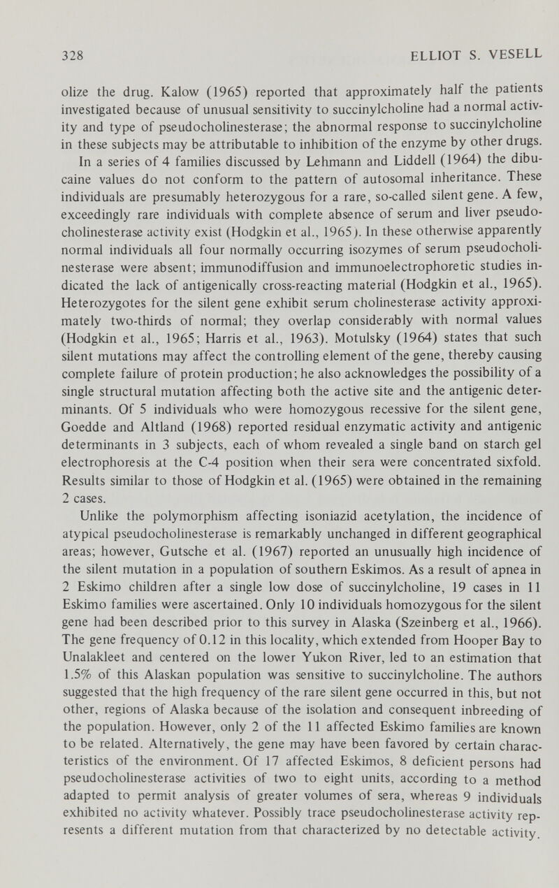 328 ELLIOT S. VESELL olize the drug. Kalow (1965) reported that approximately half the patients investigated because of unusual sensitivity to succinylcholine had a normal activ¬ ity and type of pseudoCholinesterase; the abnormal response to succinylcholine in these subjects may be attributable to inhibition of the enzyme by other drugs. In a series of 4 families discussed by Lehmann and Liddell (1964) the dibu- caine values do not conform to the pattern of autosomal inheritance. These individuals are presumably heterozygous for a rare, so-called silent gene. A few, exceedingly rare individuals with complete absence of serum and liver pseudo- cholinesterase activity exist (Hodgkin et al., 1965}. In these otherwise apparently normal individuals all four normally occurring isozymes of serum pseudochoh- nesterase were absent; immunodiffusion and immunoelectrophoretic studies in¬ dicated the lack of antigenically cross-reacting material (Hodgkin et al., 1965). Heterozygotes for the silent gene exhibit serum Cholinesterase activity approxi¬ mately two-thirds of normal; they overlap considerably with normal values (Hodgkin et al., 1965; Harris et al., 1963). Motulsky (1964) states that such silent mutations may affect the controlling element of the gene, thereby causing complete failure of protein production; he also acknowledges the possibihty of a single structural mutation affecting both the active site and the antigenic deter¬ minants. Of 5 individuals who were homozygous recessive for the silent gene, Goedde and Altland (1968) reported residual enzymatic activity and antigenic determinants in 3 subjects, each of whom revealed a single band on starch gel electrophoresis at the C-4 position when their sera were concentrated sixfold. Results similar to those of Hodgkin et al. (1965) were obtained in the remaining 2 cases. Unlike the polymorphism affecting isoniazid acetylation, the incidence of atypical pseudoCholinesterase is remarkably unchanged in different geographical areas; however, Gutsche et al. (1967) reported an unusually high incidence of the silent mutation in a population of southern Eskimos. As a result of apnea in 2 Eskimo children after a single low dose of succinylcholine, 19 cases in 11 Eskimo families were ascertained. Only 10 individuals homozygous for the silent gene had been described prior to this survey in Alaska (Szeinberg et al., 1966). The gene frequency of 0.12 in this locality, which extended from Hooper Bay to Unalakleet and centered on the lower Yukon River, led to an estimation that 1.5% of this Alaskan population was sensitive to succinylcholine. The authors suggested that the high frequency of the rare silent gene occurred in this, but not other, regions of Alaska because of the isolation and consequent inbreeding of the population. However, only 2 of the 11 affected Eskimo families are known to be related. Alternatively, the gene may have been favored by certain charac¬ teristics of the environment. Of 17 affected Eskimos, 8 deficient persons had pseudoCholinesterase activities of two to eight units, according to a method adapted to permit analysis of greater volumes of sera, whereas 9 individuals exhibited no activity whatever. Possibly trace pseudoCholinesterase activity rep¬ resents a different mutation from that characterized by no detectable activity