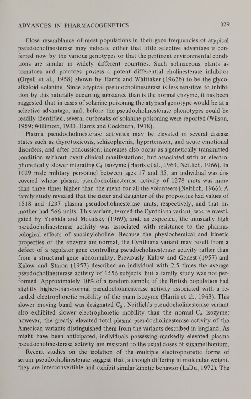 ADVANCES IN PHARMACOGENETICS 329 Close resemblance of most populations in their gene frequencies of atypical pseudoCholinesterase may indicate either that little selective advantage is con¬ ferred now by the various genotypes or that the pertinent environmental condi¬ tions are similar in widely different countries. Such solinaceous plants as tomatoes and potatoes possess a potent differential Cholinesterase inhibitor (Orgell et al., 1958) shown by Harris and Whittaker (1962b) to be the glyco- alkaloid solanine. Since atypical pseudoCholinesterase is less sensitive to inhibi¬ tion by this naturally occurring substance than is the normal enzyme, it has been suggested that in cases of solanine poisoning the atypical genotype would be at a selective advantage, and, before the pseudoCholinesterase phenotypes could be readily identified, several outbreaks of solanine poisoning were reported (Wilson, 1959; Willimott, 1933; Harris and Cockbum, 1918). Plasma pseudoCholinesterase activities may be elevated in several disease states such as thyrotoxicosis, schizophrenia, hypertension, and acute emotional disorders, and after concussion; increases also occur as a genetically transmitted condition without overt clinical manifestations, but associated with an electro- phoretically slower migrating C4 isozyme (Harris et al., 1963; Neitlich, 1966). In 1029 male military personnel between ages 17 and 35, an individual was dis¬ covered whose plasma pseudoCholinesterase activity of 1278 units was more than three times higher than the mean for all the volunteers (Neitlich, 1966). A family study revealed that the sister and daughter of the propositus had values of 1518 and 1237 plasma pseudoCholinesterase units, respectively, and that his mother had 566 units. This variant, termed the Cynthiana variant, was reinvesti¬ gated by Yoshida and Motulsky (1969); and, as expected, the unusually high pseudoCholinesterase activity was associated with resistance to the pharma¬ cological effects of succinylcholine. Because the physiochemical and kinetic properties of the enzyme are normal, the Cynthiana variant may result from a defect of a regulator gene controlling pseudocholinesterase activity rather than from a structural gene abnormality. Previously Kalow and Genest (1957) and Kalow and Staron (1957) described an individual with 2.5 times the average pseudocholinesterase activity of 1556 subjects, but a family study was not per¬ formed. Approximately 10% of a random sample of the British population had slightly higher-than-normal pseudocholinesterase activity associated with a re¬ tarded electrophoretic mobility of the main isozyme (Harris et al., 1963). This slower moving band was designated Cs. Neitlich's pseudocholinesterase variant also exhibited slower electrophoretic mobility than the normal C4 isozyme; however, the greatly elevated total plasma pseudocholinesterase activity of the American variants distinguished them from the variants described in England. As might have been anticipated, individuals possessing markedly elevated plasma pseudocholinesterase activity are resistant to the usual doses of suxamethonium. Recent studies on the isolation of the multiple electrophoretic forms of serum pseudocholinesterase suggest that, although differing in molecular weight, they are interconvertible and exhibit similar kinetic behavior (LaDu, 1972). The