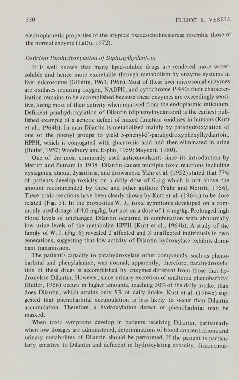 330 ELLIOT S. VESELL electrophoretic properties of the atypical pseudoCholinesterase resemble those of the normal enzyme (LaDu, 1972). Deficient Parahydroxylation of Diphenylhydantoin It is well known that many lipid-soluble drugs are rendered more water- soluble and hence more excretable through metabolism by enzyme systems in liver microsomes (Gillette, 1963, 1966). Most of these liver microsomal enzymes are oxidases requiring oxygen, NADPH, and cytochrome P-450; their character¬ ization remains to be accomplished because these enzymes are exceedingly sensi¬ tive, losing most of their activity when removed from the endoplasmic reticulum. Deficient parahydroxylation of Dilantin (diphenylhydantoin) is the earliest pub¬ lished example of a genetic defect of mixed function oxidases in humans (Kutt et al., 1964b). In man Dilantin is metabolized mainly by parahydroxylation of one of the phenyl groups to yield 5-phenyl-5'-parahydroxyphenylhydantoin, HPPH, which is conjugated with glucuronic acid and then eliminated in urine (Butler, 1957; Woodbury and Esplin, 1959; Maynert, 1960). One of the most commonly used anticonvulsants since its introduction by Merritt and Putnam in 1938, Dilantin causes multiple toxic reactions including nystagmus, ataxia, dysarthria, and drowsiness. Yahr et al. (1952) stated that 77% of patients develop toxicity on a daily dose of 0.6 g which is not above the amount recommended by these and other authors (Yahr and Merritt, 1956). These toxic reactions have been clearly shown by Kutt et al. (1964a) to be dose related (Fig. 3). In the propositus W. J., toxic symptoms developed on a com¬ monly used dosage of 4.0 mg/kg, but not on a dose of 1.4 mg/kg. Prolonged high blood levels of unchanged Dilantin occurred in combination with abnormally low urine levels of the metaboHte HPPH (Kutt et al., 1964b). A study of the family of W. J. (Fig. 6) revealed 2 affected and 3 unaffected individuals in two generations, suggesting that low activity of Dilantin hydroxylase exhibits domi¬ nant transmission. The patient's capacity to parahydroxylate other compounds, such as phéno¬ barbital and phenylalanine, was normal; apparently, therefore, parahydroxyla¬ tion of these drugs is accomplished by enzymes different from those that hy- droxylate Dilantin. However, since urinary excretion of unaltered phénobarbital (Butler, 1956) occurs in higher amounts, reaching 30% of the daily intake, than does Dilantin, which attains only 5% of daily intake, Kutt et al. (1964b) sug¬ gested that phénobarbital accumulation is less likely to occur than Dilantin accumulation. Therefore, a hydroxylation defect of phénobarbital may be masked. When toxic symptoms develop in patients receiving Dilantin, particularly when low dosages are administered, determinations of blood concentrations and urinary metaboUtes of Dilantin should be performed. If the patient is particu¬ larly sensitive to Dilantin and deficient in hydroxylating capacity, discontinua-