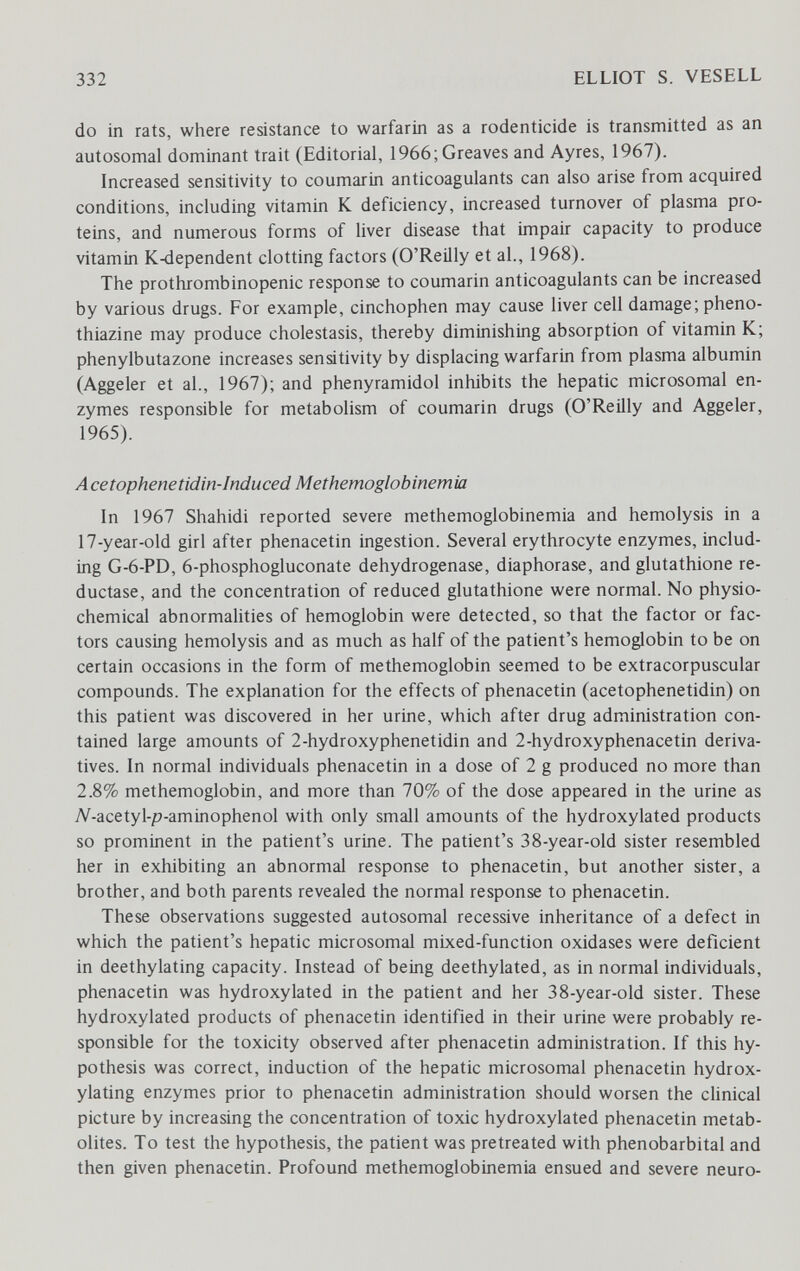 332 ELLIOT S. VESELL do in rats, where resistance to warfarin as a rodenticide is transmitted as an autosomal dominant trait (Editorial, 1966; Greaves and Ayres, 1967). Increased sensitivity to coumarin anticoagulants can also arise from acquired conditions, including vitamin К deficiency, increased turnover of plasma pro¬ teins, and numerous forms of liver disease that impair capacity to produce vitamin K4Ìependent clotting factors (O'Reilly et al., 1968). The prothrombinopenic response to coumarin anticoagulants can be increased by various drugs. For example, cinchophen may cause liver cell damage; pheno- thiazine may produce cholestasis, thereby diminishing absorption of vitamin K; phenylbutazone increases sensitivity by displacing warfarin from plasma albumin (Aggeler et al., 1967); and phenyramidol inhibits the hepatic microsomal en¬ zymes responsible for metabolism of coumarin drugs (O'Reilly and Aggeler, 1965). Acetophenetidin-lnduced Methemoglobinemia In 1967 Shahidi reported severe methemoglobinemia and hemolysis in a 17-year-old girl after phenacetin ingestion. Several erythrocyte enzymes, includ¬ ing G-6-PD, 6-phosphogluconate dehydrogenase, diaphorase, and glutathione re¬ ductase, and the concentration of reduced glutathione were normal. No physio- chemical abnormalities of hemoglobin were detected, so that the factor or fac¬ tors causing hemolysis and as much as half of the patient's hemoglobin to be on certain occasions in the form of methemoglobin seemed to be extracorpuscular compounds. The explanation for the effects of phenacetin (acetophenetidin) on this patient was discovered in her urine, which after drug administration con¬ tained large amounts of 2-hydroxyphenetidin and 2-hydroxyphenacetin deriva¬ tives. In normal individuals phenacetin in a dose of 2 g produced no more than 2.8% methemoglobin, and more than 70% of the dose appeared in the urine as Л^-acetyl-p-aminophenol with only small amounts of the hydroxylated products so prominent in the patient's urine. The patient's 38-year-old sister resembled her in exhibiting an abnormal response to phenacetin, but another sister, a brother, and both parents revealed the normal response to phenacetin. These observations suggested autosomal recessive inheritance of a defect in which the patient's hepatic microsomal mixed-function oxidases were deficient in deethylating capacity. Instead of being deethylated, as in normal individuals, phenacetin was hydroxylated in the patient and her 38-year-old sister. These hydroxylated products of phenacetin identified in their urine were probably re¬ sponsible for the toxicity observed after phenacetin administration. If this hy¬ pothesis was correct, induction of the hepatic microsomal phenacetin hydrox- ylating enzymes prior to phenacetin administration should worsen the clinical picture by increasing the concentration of toxic hydroxylated phenacetin metab¬ olites. To test the hypothesis, the patient was pretreated with phénobarbital and then given phenacetin. Profound methemoglobinemia ensued and severe neuro-