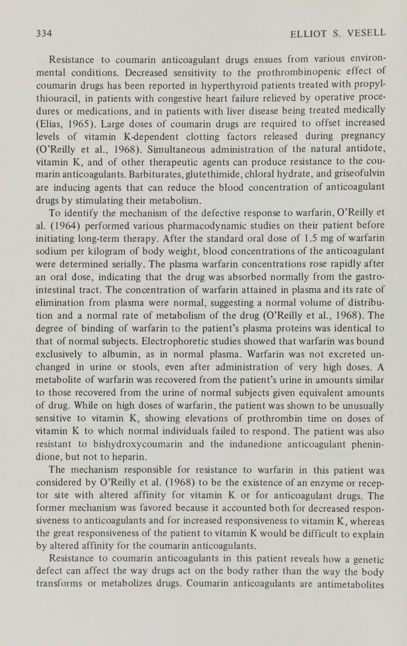 334 ELLIOT S. VESELL Resistance to coumarin anticoagulant drugs ensues from various environ¬ mental conditions. Decreased sensitivity to the prothrombinopenic effect of coumarin drugs has been reported in hyperthyroid patients treated with propyl¬ thiouracil, in patients with congestive heart failure relieved by operative proce¬ dures or medications, and in patients with liver disease being treated medically (Elias, 1965). Large doses of coumarin drugs are required to offset increased levels of vitamin K-dependent clotting factors released during pregnancy (O'Reilly et al., 1968). Simultaneous administration of the natural antidote, vitamin K, and of other therapeutic agents can produce resistance to the cou¬ marin anticoagulants. Barbiturates, glutethimide, chloral hydrate, and griseofulvin are inducing agents that can reduce the blood concentration of anticoagulant drugs by stimulating their metabolism. To identify the mechanism of the defective response to warfarin, O'Reilly et al. (1964) performed various pharmacodynamic studies on their patient before initiating long-term therapy. After the standard oral dose of 1.5 mg of warfarin sodium per kilogram of body weight, blood concentrations of the anticoagulant were determined serially. The plasma warfarin concentrations rose rapidly after an oral dose, indicating that the drug was absorbed normally from the gastro¬ intestinal tract. The concentration of warfarin attained in plasma and its rate of elimination from plasma were normal, suggesting a normal volume of distribu¬ tion and a normal rate of metabolism of the drug (O'Reilly et al., 1968). The degree of binding of warfarin to the patient's plasma proteins was identical to that of normal subjects. Electrophoretic studies showed that warfarin was bound exclusively to albumin, as in normal plasma. Warfarin was not excreted un¬ changed in urine or stools, even after administration of very high doses. A metabolite of warfarin was recovered from the patient's urine in amounts similar to those recovered from the urine of normal subjects given equivalent amounts of drug. While on high doses of warfarin, the patient was shown to be unusually sensitive to vitamin K, showing elevations of prothrombin time on doses of vitamin К to which normal individuals failed to respond. The patient was also resistant to bishydroxycoumarin and the indanedione anticoagulant phenin- dione, but not to heparin. The mechanism responsible for resistance to warfarin in this patient was considered by O'Reilly et al. (1968) to be the existence of an enzyme or recep¬ tor site with altered affinity for vitamin К or for anticoagulant drugs. The former mechanism was favored because it accounted both for decreased respon¬ siveness to anticoagulants and for increased responsiveness to vitamin K, whereas the great responsiveness of the patient to vitamin К would be difficult to explain by altered affinity for the coumarin anticoagulants. Resistance to coumarin anticoagulants in this patient reveals how a genetic defect can affect the way drugs act on the body rather than the way the body transforms or metabolizes drugs. Coumarin anticoagulants are antimetabolites
