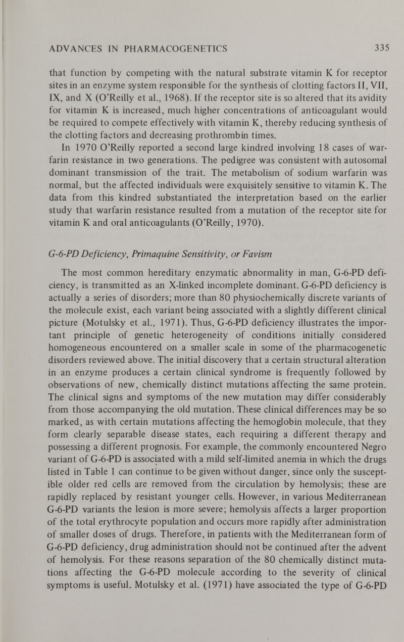 ADVANCES IN PHARMACOGENETICS 335 that function by competing with the natural substrate vitamin К for receptor sites in an enzyme system responsible for the synthesis of clotting factors II, VII, IX, and X (O'Reilly et al., 1968). If the receptor site is so altered that its avidity for vitamin К is increased, much higher concentrations of anticoagulant would be required to compete effectively with vitamin K, thereby reducing synthesis of the clotting factors and decreasing prothrombin times. In 1970 O'Reilly reported a second large kindred involving 18 cases of war¬ farin resistance in two generations. The pedigree was consistent with autosomal dominant transmission of the trait. The metabolism of sodium warfarin was normal, but the affected individuals were exquisitely sensitive to vitamin K. The data from this kindred substantiated the interpretation based on the earlier study that warfarin resistance resulted from a mutation of the receptor site for vitamin К and oral anticoagulants (O'Reilly, 1970). G-6-PD Deficiency, Primaquine Sensitivity, or Favism The most common hereditary enzymatic abnormality in man, G-6-PD defi¬ ciency, is transmitted as an X-linked incomplete dominant. G-6-PD deficiency is actually a series of disorders; more than 80 physiochemically discrete variants of the molecule exist, each variant being associated with a slightly different clinical picture (Motulsky et al., 1971). Thus, G-6-PD deficiency illustrates the impor¬ tant principle of genetic heterogeneity of conditions initially considered homogeneous encountered on a smaller scale in some of the pharmacogenetic disorders reviewed above. The initial discovery that a certain structural alteration in an enzyme produces a certain clinical syndrome is frequently followed by observations of new, chemically distinct mutations affecting the same protein. The clinical signs and symptoms of the new mutation may differ considerably from those accompanying the old mutation. These clinical differences may be so marked, as with certain mutations affecting the hemoglobin molecule, that they form clearly separable disease states, each requiring a different therapy and possessing a different prognosis. For example, the commonly encountered Negro variant of G-6-PD is associated with a mild self-limited anemia in which the drugs listed in Table 1 can continue to be given without danger, since only the suscept¬ ible older red cells are removed from the circulation by hemolysis; these are rapidly replaced by resistant younger cells. However, in various Mediterranean G-6-PD variants the lesion is more severe; hemolysis affects a larger proportion of the total erythrocyte population and occurs more rapidly after administration of smaller doses of drugs. Therefore, in patients with the Mediterranean form of G-6-PD deficiency, drug administration should not be continued after the advent of hemolysis. For these reasons separation of the 80 chemically distinct muta¬ tions affecting the G-6-PD molecule according to the severity of clinical symptoms is useful. Motulsky et al. (1971) have associated the type of G-6-PD