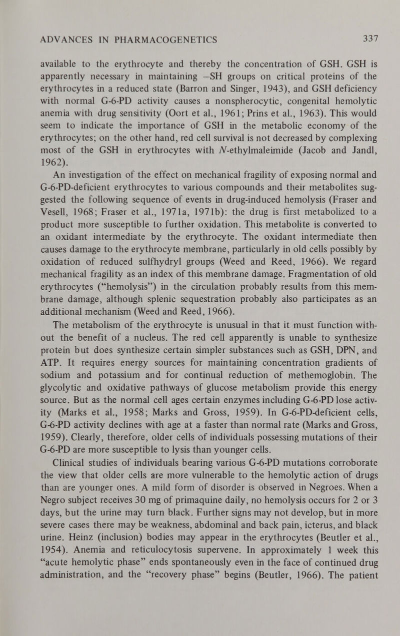 ADVANCES IN PHARMACOGENETICS 337 available to the erythrocyte and thereby the concentration of GSH. GSH is apparently necessary in maintaining —SH groups on critical proteins of the erythrocytes in a reduced state (Barron and Singer, 1943), and GSH deficiency with normal G-6-PD activity causes a nonspherocytic, congenital hemolytic anemia with drug sensitivity (Oort et al., 1961; Prins et al., 1963). This would seem to indicate the importance of GSH in the metabolic economy of the erythrocytes; on the other hand, red cell survival is not decreased by complexing most of the GSH in erythrocytes with 7V-ethylmaleimide (Jacob and Jandl, 1962). An investigation of the effect on mechanical fragility of exposing normal and G-6-PD-deficient erythrocytes to various compounds and their metabolites sug¬ gested the following sequence of events in drug-induced hemolysis (Fraser and Vesell, 1968; Fraser et al., 1971a, 1971b): the drug is first metabolized to a product more susceptible to further oxidation. This metabolite is converted to an oxidant intermediate by the erythrocyte. The oxidant intermediate then causes damage to the erythrocyte membrane, particularly in old cells possibly by oxidation of reduced sulfhydryl groups (Weed and Reed, 1966). We regard mechanical fragility as an index of this membrane damage. Fragmentation of old erythrocytes (hemolysis) in the circulation probably results from this mem¬ brane damage, although splenic sequestration probably also participates as an additional mechanism (Weed and Reed, 1966). The metabolism of the erythrocyte is unusual in that it must function with¬ out the benefit of a nucleus. The red cell apparently is unable to synthesize protein but does synthesize certain simpler substances such as GSH, DPN, and ATP. It requires energy sources for maintaining concentration gradients of sodium and potassium and for continual reduction of methemoglobin. The glycolytic and oxidative pathways of glucose metabolism provide this energy source. But as the normal cell ages certain enzymes including G-6-PD lose activ¬ ity (Marks et al., 1958; Marks and Gross, 1959). In G-6-PD-deficient cells, G-6-PD activity declines with age at a faster than normal rate (Marks and Gross, 1959). Clearly, therefore, older cells of individuals possessing mutations of their G-6-PD are more susceptible to lysis than younger cells. Clinical studies of individuals bearing various G-6-PD mutations corroborate the view that older cells are more vulnerable to the hemolytic action of drugs than are younger ones. A mild form of disorder is observed in Negroes. When a Negro subject receives 30 mg of primaquine daily, no hemolysis occurs for 2 or 3 days, but the urine may turn black. Further signs may not develop, but in more severe cases there may be weakness, abdominal and back pain, icterus, and black urine. Heinz (inclusion) bodies may appear in the erythrocytes (Beutler et al., 1954). Anemia and reticulocytosis supervene. In approximately 1 week this acute hemolytic phase ends spontaneously even in the face of continued drug administration, and the recovery phase begins (Beutler, 1966). The patient