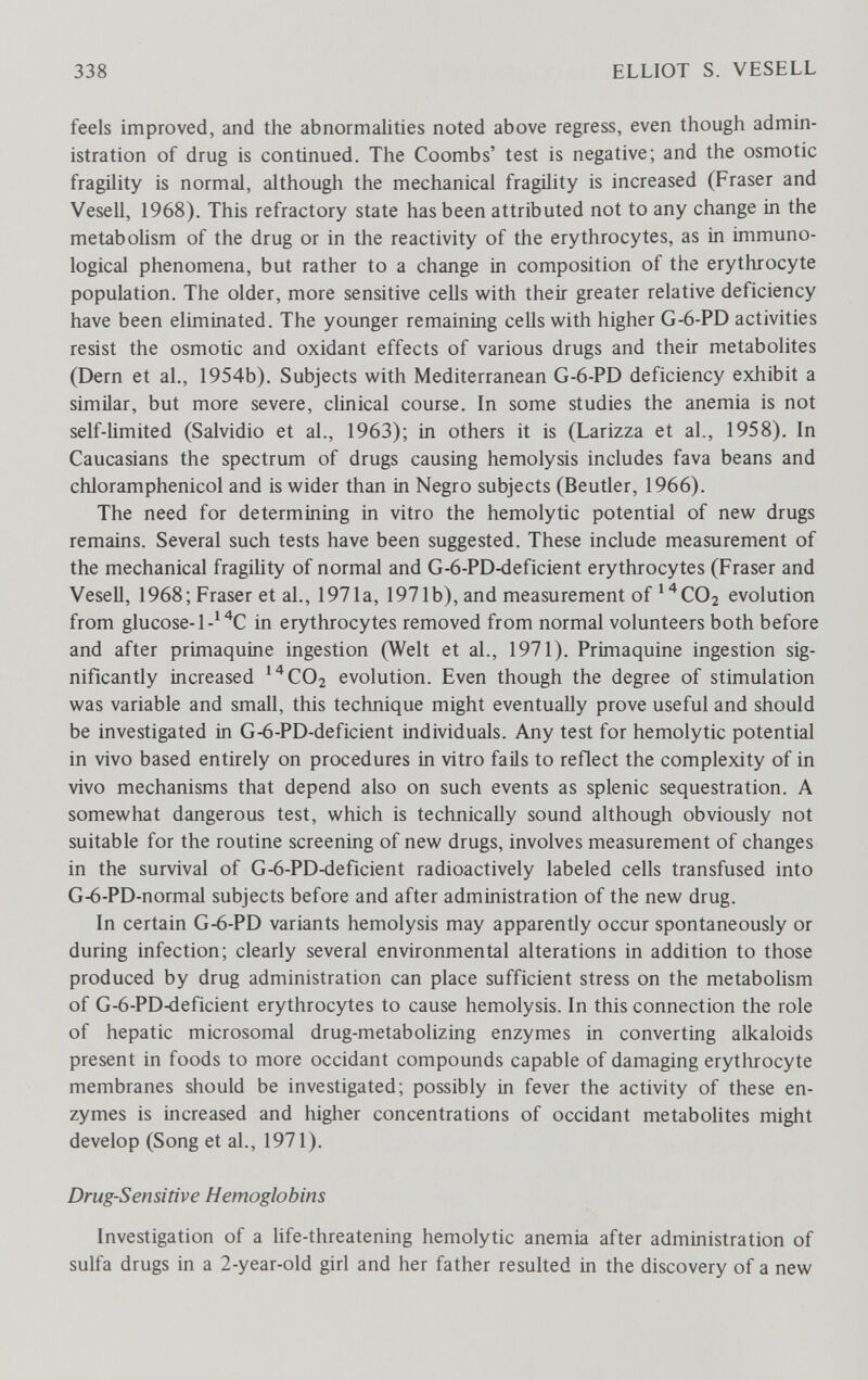 338 ELLIOT S. VESELL feels improved, and the abnormalities noted above regress, even though admin¬ istration of drug is continued. The Coombs' test is negative; and the osmotic fragility is normal, although the mechanical fragility is increased (Fraser and Vesell, 1968). This refractory state has been attributed not to any change in the metabohsm of the drug or in the reactivity of the erythrocytes, as in immuno¬ logical phenomena, but rather to a change in composition of the erythrocyte population. The older, more sensitive cells with their greater relative deficiency have been eliminated. The younger remaining cells with higher G-6-PD activities resist the osmotic and oxidant effects of various drugs and their metabolites (Dern et al., 1954b). Subjects with Mediterranean G-6-PD deficiency exhibit a similar, but more severe, clinical course. In some studies the anemia is not self-limited (Salvidio et al., 1963); in others it is (Larizza et al., 1958). In Caucasians the spectrum of drugs causing hemolysis includes fava beans and chloramphenicol and is wider than in Negro subjects (Beutler, 1966). The need for determining in vitro the hemolytic potential of new drugs remains. Several such tests have been suggested. These include measurement of the mechanical fragihty of normal and G-6-PD-deficient erythrocytes (Fraser and Vesell, 1968; Fraser et al., 1971a, 1971b), and measurement of'^COa evolution from glucose-1-''*C in erythrocytes removed from normal volunteers both before and after primaquine ingestion (Welt et al., 1971). Primaquine ingestion sig¬ nificantly increased ''^СОг evolution. Even though the degree of stimulation was variable and small, this technique might eventually prove useful and should be investigated in G-6-PD-deficient individuals. Any test for hemolytic potential in vivo based entirely on procedures in vitro fails to reflect the complexity of in vivo mechanisms that depend also on such events as splenic sequestration. A somewhat dangerous test, which is technically sound although obviously not suitable for the routine screening of new drugs, involves measurement of changes in the survival of G-6-PD-deficient radioactively labeled cells transfused into G-6-PD-normal subjects before and after administration of the new drug. In certain G-6-PD variants hemolysis may apparently occur spontaneously or during infection; clearly several environmental alterations in addition to those produced by drug administration can place sufficient stress on the metabolism of G-6-PD4Ìeficient erythrocytes to cause hemolysis. In this connection the role of hepatic microsomal drug-metabolizing enzymes in converting alkaloids present in foods to more occidant compounds capable of damaging erythrocyte membranes should be investigated; possibly in fever the activity of these en¬ zymes is increased and higher concentrations of occidant metabolites might develop (Song et al., 1971). Drug-Sensitive Hemoglobins Investigation of a life-threatening hemolytic anemia after administration of sulfa drugs in a 2-year-old girl and her father resulted in the discovery of a new