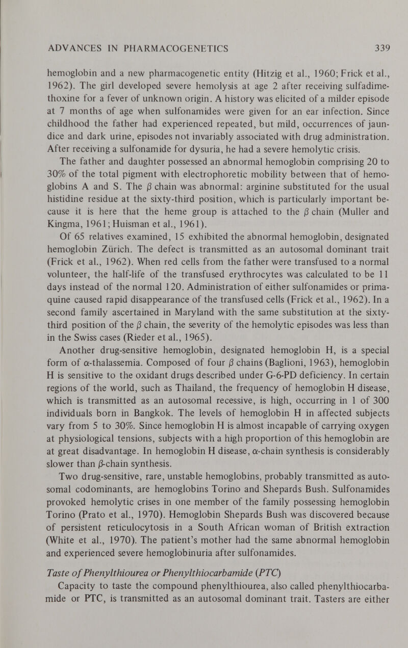 ADVANCES IN PHARMACOGENETICS 339 hemoglobin and a new pharmacogenetic entity (Hitzig et al., 1960; Frick et al., 1962). The girl developed severe hemolysis at age 2 after receiving sulfadime- thoxine for a fever of unknown origin. A history was elicited of a milder episode at 7 months of age when sulfonamides were given for an ear infection. Since childhood the father had experienced repeated, but mild, occurrences of jaun¬ dice and dark urine, episodes not invariably associated with drug administration. After receiving a sulfonamide for dysuria, he had a severe hemolytic crisis. The father and daughter possessed an abnormal hemoglobin comprising 20 to 30% of the total pigment with electrophoretic mobility between that of hemo¬ globins A and S. The ß chain was abnormal: arginine substituted for the usual histidine residue at the sixty-third position, which is particularly important be¬ cause it is here that the heme group is attached to the ß chain (Muller and Kingma, 1961 ; Huisman et al., 1961). Of 65 relatives examined, 15 exhibited the abnormal hemoglobin, designated hemoglobin Zürich. The defect is transmitted as an autosomal dominant trait (Frick et al., 1962). When red cells from the father were transfused to a normal volunteer, the half-life of the transfused erythrocytes was calculated to be 11 days instead of the normal 120. Administration of either sulfonamides or prima¬ quine caused rapid disappearance of the transfused cells (Frick et al., 1962). In a second family ascertained in Maryland with the same substitution at the sixty- third position of the ß chain, the severity of the hemolytic episodes was less than in the Swiss cases (Rieder et al., 1965). Another drug-sensitive hemoglobin, designated hemoglobin H, is a special form of a-thalassemia. Composed of four ß chains (Baglioni, 1963), hemoglobin H is sensitive to the oxidant drugs described under G-6-PD deficiency. In certain regions of the world, such as Thailand, the frequency of hemoglobin H disease, which is transmitted as an autosomal recessive, is high, occurring in 1 of 300 individuals born in Bangkok. The levels of hemoglobin H in affected subjects vary from 5 to 30%. Since hemoglobin H is almost incapable of carrying oxygen at physiological tensions, subjects with a high proportion of this hemoglobin are at great disadvantage. In hemoglobin H disease, a-chain synthesis is considerably slower than j3-chain synthesis. Two drug-sensitive, rare, unstable hemoglobins, probably transmitted as auto¬ somal codominants, are hemoglobins Torino and Shepards Bush. Sulfonamides provoked hemolytic crises in one member of the family possessing hemoglobin Torino (Prato et al., 1970). Hemoglobin Shepards Bush was discovered because of persistent reticulocytosis in a South African woman of British extraction (White et al., 1970). The patient's mother had the same abnormal hemoglobin and experienced severe hemoglobinuria after sulfonamides. Taste of Phenylthiourea or Phenylthiocarbamide {PTC) Capacity to taste the compound phenylthiourea, also called phenylthiocarba¬ mide or PTC, is transmitted as an autosomal dominant trait. Tasters are either