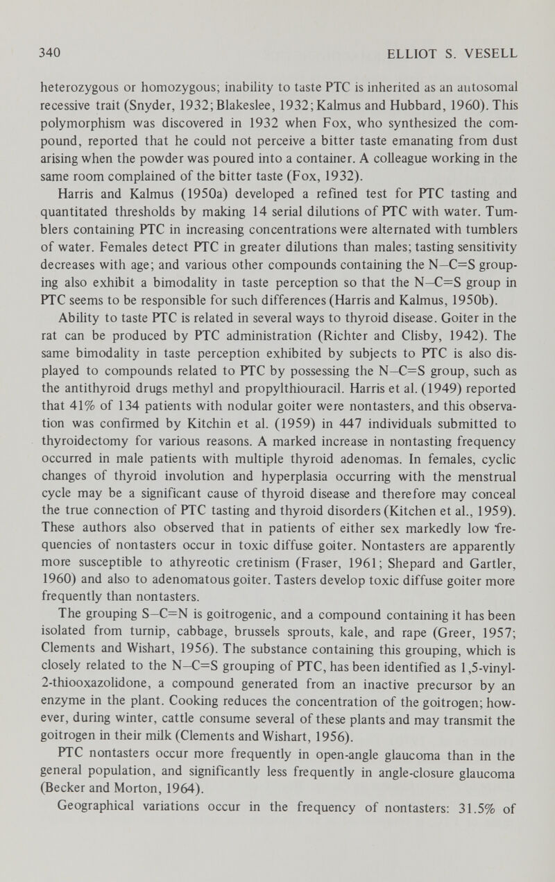 340 ELLIOT S. VESELL heterozygous or homozygous; inability to taste PTC is inherited as an autosomal recessive trait (Snyder, 1932; Blakeslee, 1932;Kalmus and Hubbard, 1960). This polymorphism was discovered in 1932 when Fox, who synthesized the com¬ pound, reported that he could not perceive a bitter taste emanating from dust arising when the powder was poured into a container. A colleague working in the same room complained of the bitter taste (Fox, 1932). Harris and Kalmus (1950a) developed a refined test for PTC tasting and quantitated thresholds by making 14 serial dilutions of PTC with water. Tum¬ blers containing PTC in increasing concentrations were alternated with tumblers of water. Females detect PTC in greater dilutions than males; tasting sensitivity decreases with age; and various other compounds containing the N—C=S group¬ ing also exhibit a bimodality in taste perception so that the N—C=S group in PTC seems to be responsible for such differences (Harris and Kalmus, 1950b). Abihty to taste PTC is related in several ways to thyroid disease. Goiter in the rat can be produced by PTC administration (Richter and Clisby, 1942). The same bimodality in taste perception exhibited by subjects to PTC is also dis¬ played to compounds related to PTC by possessing the N—C=S group, such as the antithyroid drugs methyl and propylthiouracil. Harris et al. (1949) reported that 41% of 134 patients with nodular goiter were nontasters, and this observa¬ tion was confirmed by Kitchin et al. (1959) in 447 individuals submitted to thyroidectomy for various reasons. A marked increase in nontasting frequency occurred in male patients with multiple thyroid adenomas. In females, cyclic changes of thyroid involution and hyperplasia occurring with the menstrual cycle may be a significant cause of thyroid disease and therefore may conceal the true connection of PTC tasting and thyroid disorders (Kitchen et al., 1959). These authors also observed that in patients of either sex markedly low fre¬ quencies of nontasters occur in toxic diffuse goiter. Nontasters are apparently more susceptible to athyreotic cretinism (Fraser, 1961; Shepard and Gartler, 1960) and also to adenomatous goiter. Tasters develop toxic diffuse goiter more frequently than nontasters. The grouping S—C=N is goitrogenic, and a compound containing it has been isolated from turnip, cabbage, brussels sprouts, kale, and rape (Greer, 1957; Clements and Wishart, 1956). The substance containing this grouping, which is closely related to the N-C=S grouping of PTC, has been identified as 1,5-vinyl- 2-thiooxazolidone, a compound generated from an inactive precursor by an enzyme in the plant. Cooking reduces the concentration of the goitrogen; how¬ ever, during winter, cattle consume several of these plants and may transmit the goitrogen in their milk (Clements and Wishart, 1956). PTC nontasters occur more frequently in open-angle glaucoma than in the general population, and significantly less frequently in angle-closure glaucoma (Becker and Morton, 1964). Geographical variations occur in the frequency of nontasters: 31.5% of