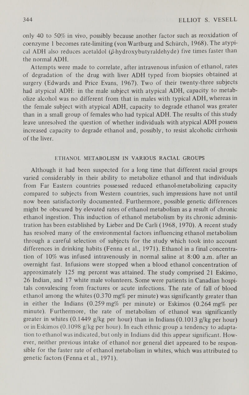 344 ELLIOT S. VESELL only 40 to 50% in vivo, possibly because another factor such as reoxidation of coenzyme 1 becomes rate-limiting (von Wartburg and Schürch, 1968). The atypi¬ cal ADH also reduces acetaldol (j3-hydroxybutyraldehyde) five times faster than the normal ADH. Attempts were made to correlate, after intravenous infusion of ethanol, rates of degradation of the drug with hver ADH typed from biopsies obtained at surgery (Edwards and Price Evans, 1967). Two of their twenty-three subjects had atypical ADH: in the male subject with atypical ADH, capacity to metab¬ olize alcohol was no different from that in males with typical ADH, whereas in the female subject with atypical ADH, capacity to degrade ethanol was greater than in a small group of females who had typical ADH. The results of this study leave unresolved the question of whether individuals with atypical ADH possess increased capacity to degrade ethanol and, possibly, to resist alcoholic cirrhosis of the liver. ETHANOL METABOLISM IN VARIOUS RACIAL GROUPS Although it had been suspected for a long time that different racial groups varied considerably in their ability to metabolize ethanol and that individuals from Far Eastern countries possessed reduced ethanol-metabolizing capacity compared to subjects from Western countries, such impressions have not until now been satisfactorily documented. Furthermore, possible genetic differences might be obscured by elevated rates of ethanol metaboHsm as ^ result of chronic ethanol ingestion. This induction of ethanol metabolism by its chronic adminis¬ tration has been established by Lieber and De Carli (1968, 1970). A recent study has resolved many of the environmental factors influencing ethanol metabolism through a careful selection of subjects for the study which took into account differences in drinking habits (Fenna et al., 1971). Ethanol in a final concentra¬ tion of 10% was infused intravenously in normal saline at 8:00 a.m. after an overnight fast. Infusions were stopped when a blood ethanol concentration of approximately 125 mg percent was attained. The study comprised 21 Eskimo, 26 Indian, and 17 white male volunteers. Some were patients in Canadian hospi¬ tals convalescing from fractures or acute infections. The rate of fall of blood ethanol among the whites (0.370 mg% per minute) was significantly greater than in either the Indians (0.259 mg% per minute) or Eskimos (0.264 mg% per minute). Furthermore, the rate of metabolism of ethanol was significantly greater in whites (0.1449 g/kg per hour) than in Indians (0.1013 g/kg per hour) or in Eskimos (0.1098 g/kg per hour). In each ethnic group a tendency to adapta¬ tion to ethanol was indicated, but only in Indians did this appear significant. How¬ ever, neither previous intake of ethanol nor general diet appeared to be respon¬ sible for the faster rate of ethanol metabolism in whites, which was attributed to genetic factors (Fenna et al., 1971).