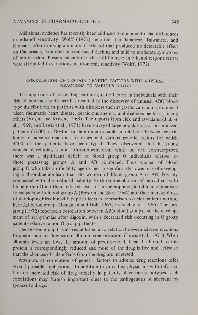 ADVANCES IN PHARMACOGENETICS 345 Additional evidence has recently been adduced to document racial differences in ethane! sensitivity. Wolff (1972) reported that Japanese, Taiwanese, and Koreans, after drinking amounts of ethanol that produced no detectable effect on Caucasians, exhibited marked facial flushing and mild to moderate symptoms of intoxication. Present since birth, these differences in ethanol responsiveness were attributed to variations in autonomic reactivity (Wolff, 1972). CORRELATION OF CERTAIN GENETIC FACTORS WITH ADVERSE REACTIONS TO VARIOUS DRUGS The approach of correlating certain genetic factors in individuals with their risk of contracting disease has resulted in the discovery of unusual ABO blood type distributions in patients with disorders such as gastric carcinoma, duodenal ulcer, rheumatic heart disease, pernicious anemia, and diabetes mellitus, among others (Vogen and Kruger, 1968). The reports from Jick and associates (Jick et al., 1969, and Lewis et al., 1971) have surveyed large populations of hospitalized patients (7000) in Boston to determine possible correlations between certain kinds of adverse reactions to drugs and various genetic factors for which 4500 of the patients have been typed. They discovered that in young women developing venous thromboembolism while on oral contraceptives there was a significant deficit of blood group 0 individuals relative to those possessing groups A and AB combined. Thus women of blood group О who take antifertility agents bear a significantly lower risk of develop¬ ing a thromboembolism than do women of blood group A or AB. Possibly connected with this reduced hability to thromboembolism of individuals with blood group 0 are their reduced level of antihemophilic globuhn in comparison to subjects with blood group A (Preston and Barr, 1964) and their increased risk of developing bleeding with peptic ulcers in comparison to ucler patients with A, B, or AB blood groups (Langman and Doll, 1965; Horwich et al., 1966). The Jick group (1972) reported a correlation between ABO blood groups and the develop¬ ment of arrhythmias after digoxin, with a decreased risk occurring in О group patients relative to non-0 group patients. The Boston group has also established a correlation between adverse reactions to prednisone and low serum albumin concentrations (Lewis et al., 1971). When albumin levels are low, the amount of prednisone that can be bound to this protein is correspondingly reduced and more of the drug is free and active so that the chances of side effects from the drug are increased. Attempts at correlation of genetic factors to adverse drug reactions offer several possible applications. In addition to providing physicians with informa¬ tion on increased risk of drug toxicity in patients of certain genotypes, such correlations may furnish important clues to the pathogenesis of aberrant re¬ sponses to drugs.