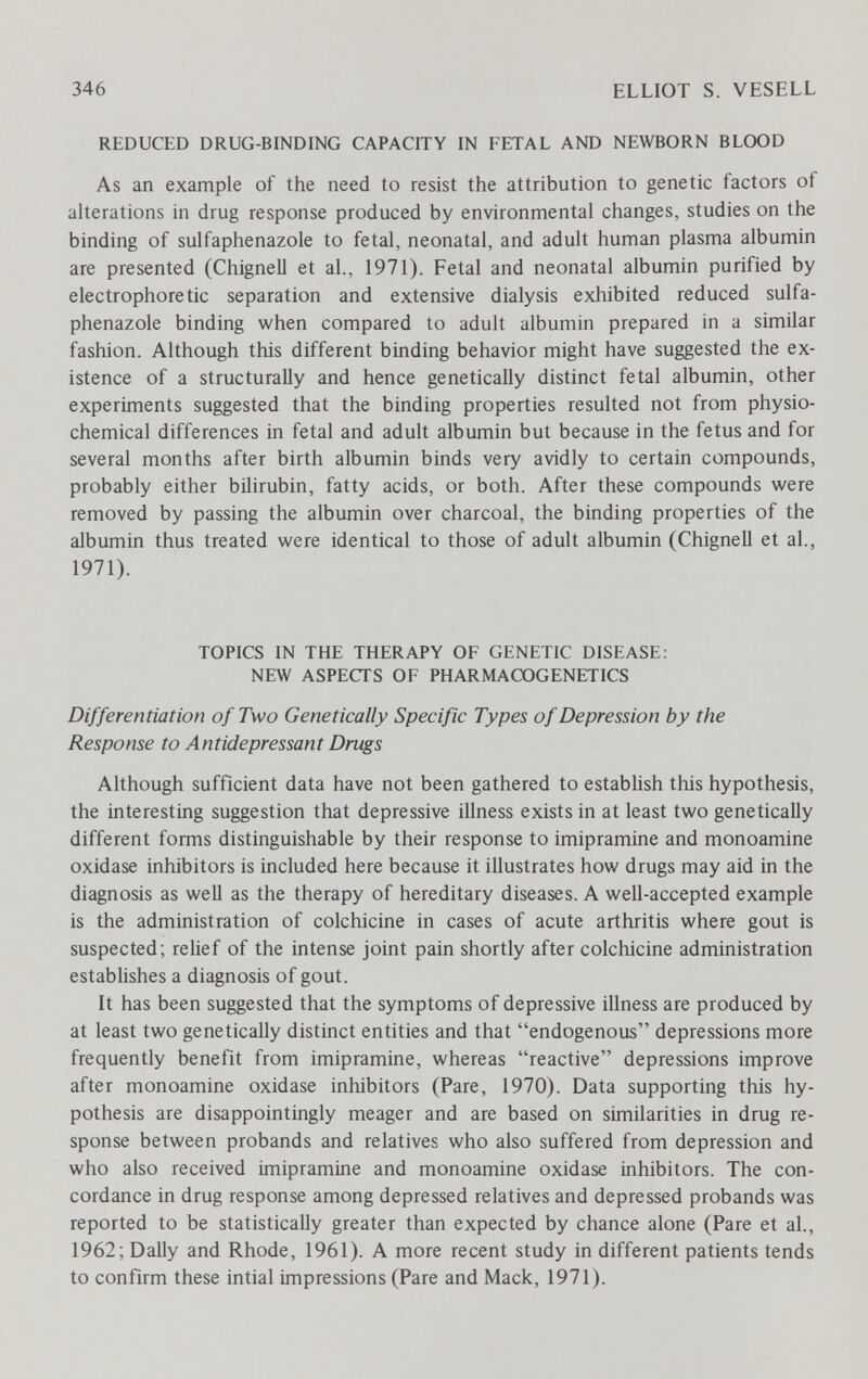 346 ELLIOT S. VESELL REDUCED DRUG-BINDING CAPACITY IN FETAL AND NEWBORN BLOOD As an example of the need to resist the attribution to genetic factors of aherations in drug response produced by environmental changes, studies on the binding of sulfaphenazole to fetal, neonatal, and adult human plasma albumin are presented (Chignell et al., 1971). Fetal and neonatal albumin purified by electrophoretic separation and extensive dialysis exhibited reduced sulfa¬ phenazole binding when compared to adult albumin prepared in a similar fashion. Although this different binding behavior might have suggested the ex¬ istence of a structurally and hence genetically distinct fetal albumin, other experiments suggested that the binding properties resulted not from physio- chemical differences in fetal and adult albumin but because in the fetus and for several months after birth albumin binds very avidly to certain compounds, probably either bilirubin, fatty acids, or both. After these compounds were removed by passing the albumin over charcoal, the binding properties of the albumin thus treated were identical to those of adult albumin (ChigneU et al., 1971). TOPICS IN THE THERAPY OF GENETIC DISEASE; NEW ASPECTS OF PHARMACOGENETICS Differentiation of Two Genetically Specific Types of Depression by the Response to Antidepressant Drugs Although sufficient data have not been gathered to establish this hypothesis, the interesting suggestion that depressive illness exists in at least two genetically different forms distinguishable by their response to Imipramine and monoamine oxidase inhibitors is included here because it illustrates how drugs may aid in the diagnosis as well as the therapy of hereditary diseases. A well-accepted example is the administration of colchicine in cases of acute arthritis where gout is suspected; relief of the intense joint pain shortly after colchicine administration establishes a diagnosis of gout. It has been suggested that the symptoms of depressive illness are produced by at least two genetically distinct entities and that endogenous depressions more frequently benefit from Imipramine, whereas reactive depressions improve after monoamine oxidase inhibitors (Pare, 1970). Data supporting this hy¬ pothesis are disappointingly meager and are based on similarities in drug re¬ sponse between probands and relatives who also suffered from depression and who also received Imipramine and monoamine oxidase inhibitors. The con¬ cordance in drug response among depressed relatives and depressed probands was reported to be statistically greater than expected by chance alone (Pare et al., 1962; DaUy and Rhode, 1961). A more recent study in different patients tends to confirm these intial impressions (Pare and Mack, 1971).