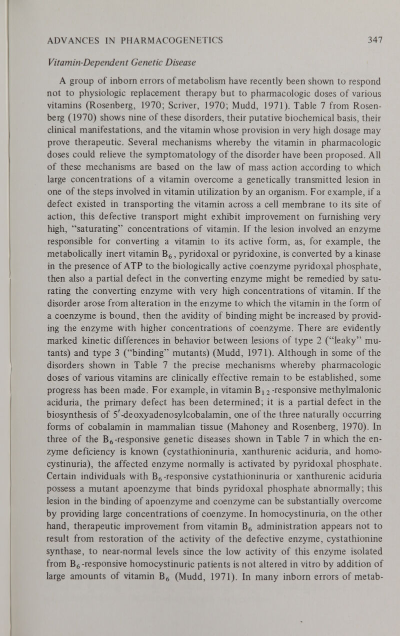 ADVANCES IN PHARMACOGENETICS 347 Vitamin-Dependent Genetic Disease A group of inborn errors of metabolism have recently been shown to respond not to physiologic replacement therapy but to pharmacologic doses of various vitamins (Rosenberg, 1970; Scriver, 1970; Mudd, 1971). Table 7 from Rosen¬ berg (1970) shows nine of these disorders, their putative biochemical basis, their clinical manifestations, and the vitamin whose provision in very high dosage may prove therapeutic. Several mechanisms whereby the vitamin in pharmacologic doses could relieve the symptomatology of the disorder have been proposed. All of these mechanisms are based on the law of mass action according to which large concentrations of a vitamin overcome a genetically transmitted lesion in one of the steps involved in vitamin utilization by an organism. For example, if a defect existed in transporting the vitamin across a cell membrane to its site of action, this defective transport might exhibit improvement on furnishing very high, saturating concentrations of vitamin. If the lesion involved an enzyme responsible for converting a vitamin to its active form, as, for example, the metabolically inert vitamin , pyridoxal or pyridoxine, is converted by a kinase in the presence of ATP to the biologically active coenzyme pyridoxal phosphate, then also a partial defect in the converting enzyme might be remedied by satu¬ rating the converting enzyme with very high concentrations of vitamin. If the disorder arose from alteration in the enzyme to which the vitamin in the form of a coenzyme is bound, then the avidity of binding might be increased by provid¬ ing the enzyme with higher concentrations of coenzyme. There are evidently marked kinetic differences in behavior between lesions of type 2 (leaky mu¬ tants) and type 3 (binding mutants) (Mudd, 1971). Although in some of the disorders shown in Table 7 the precise mechanisms whereby pharmacologic doses of various vitamins are clinically effective remain to be established, some progress has been made. For example, in vitamin 2 -responsive methylmalonic aciduria, the primary defect has been determined; it is a partial defect in the biosynthesis of 5'-deoxyadenosylcobalamin, one of the three naturally occurring forms of cobalamin in mammalian tissue (Mahoney and Rosenberg, 1970). In three of the Вб-responsive genetic diseases shown in Table 7 in which the en¬ zyme deficiency is known (cystathioninuria, xanthurenic aciduria, and homo- cystinuria), the affected enzyme normally is activated by pyridoxal phosphate. Certain individuals with B^-responsive cystathioninuria or xanthurenic aciduria possess a mutant apoenzyme that binds pyridoxal phosphate abnormally; this lesion in the binding of apoenzyme and coenzyme can be substantially overcome by providing large concentrations of coenzyme. In homocystinuria, on the other hand, therapeutic improvement from vitamin B^ administration appears not to result from restoration of the activity of the defective enzyme, cystathionine synthase, to near-normal levels since the low activity of this enzyme isolated from Вб-responsive homocystinuric patients is not altered in vitro by addition of large amounts of vitamin Вб (Mudd, 1971). In many inborn errors of metab-