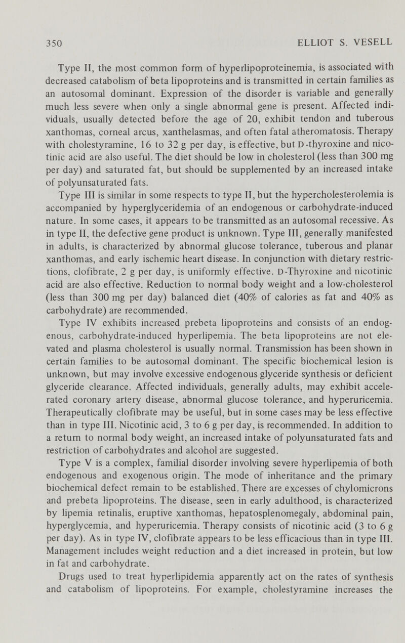 350 ELLIOT S. VESELL Type II, the most common form of hyperlipoproteinemia, is associated with decreased catabolism of beta lipoproteins and is transmitted in certain families as an autosomal dominant. Expression of the disorder is variable and generally much less severe when only a single abnormal gene is present. Affected indi¬ viduals, usually detected before the age of 20, exhibit tendon and tuberous xanthomas, corneal arcus, xanthelasmas, and often fatal atheromatosis. Therapy with cholestyramine, 16 to 32 g per day, is effective, but D-thyroxine and nico¬ tinic acid are also useful. The diet should be low in cholesterol (less than 300 mg per day) and saturated fat, but should be supplemented by an increased intake of polyunsaturated fats. Type III is similar in some respects to type II, but the hypercholesterolemia is accompanied by hyperglyceridemia of an endogenous or carbohydrate-induced nature. In some cases, it appears to be transmitted as an autosomal recessive. As in type II, the defective gene product is unknown. Type III, generally manifested in adults, is characterized by abnormal glucose tolerance, tuberous and planar xanthomas, and early ischemic heart disease. In conjunction with dietary restric¬ tions, Clofibrate, 2 g per day, is uniformly effective. D-Thyroxine and nicotinic acid are also effective. Reduction to normal body weight and a low-cholesterol (less than 300 mg per day) balanced diet (40% of calories as fat and 40% as carbohydrate) are recommended. Type IV exhibits increased prebeta hpoproteins and consists of an endog¬ enous, carbohydrate-induced hyperlipemia. The beta lipoproteins are not ele¬ vated and plasma cholesterol is usually normal. Transmission has been shown in certain families to be autosomal dominant. The specific biochemical lesion is unknown, but may involve excessive endogenous glyceride synthesis or deficient glyceride clearance. Affected individuals, generally adults, may exhibit accele¬ rated coronary artery disease, abnormal glucose tolerance, and hyperuricemia. Therapeutically Clofibrate may be useful, but in some cases may be less effective than in type III. Nicotinic acid, 3 to 6 g per day, is recommended. In addition to a retum to normal body weight, an increased intake of polyunsaturated fats and restriction of carbohydrates and alcohol are suggested. Type V is a complex, familial disorder involving severe hyperlipemia of both endogenous and exogenous origin. The mode of inheritance and the primary biochemical defect remain to be established. There are excesses of chylomicrons and prebeta lipoproteins. The disease, seen in early adulthood, is characterized by lipemia retinalis, eruptive xanthomas, hepatosplenomegaly, abdominal pain, hyperglycemia, and hyperuricemia. Therapy consists of nicotinic acid (3 to 6 g per day). As in type IV, Clofibrate appears to be less efficacious than in type III. Management includes weight reduction and a diet increased in protein, but low in fat and carbohydrate. Drugs used to treat hyperlipidemia apparently act on the rates of synthesis and catabolism of lipoproteins. For example, cholestyramine increases the