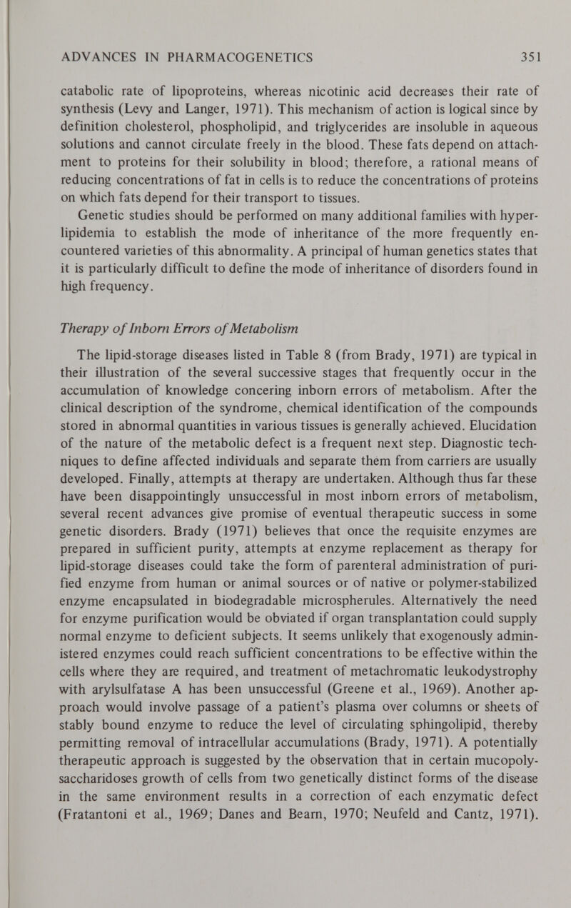 ADVANCES IN PHARMACOGENETICS 351 catabolic rate of lipoproteins, whereas nicotinic acid decreases their rate of synthesis (Levy and Langer, 1971). This mechanism of action is logical since by definition cholesterol, phospholipid, and triglycerides are insoluble in aqueous solutions and cannot circulate freely in the blood. These fats depend on attach¬ ment to proteins for their solubility in blood; therefore, a rational means of reducing concentrations of fat in cells is to reduce the concentrations of proteins on which fats depend for their transport to tissues. Genetic studies should be performed on many additional families with hyper- lipidemia to estabUsh the mode of inheritance of the more frequently en¬ countered varieties of this abnormality. A principal of human genetics states that it is particularly difficult to define the mode of inheritance of disorders found in high frequency. Therapy of Inborn Errors of Metabolism The lipid-storage diseases listed in Table 8 (from Brady, 1971) are typical in their illustration of the several successive stages that frequently occur in the accumulation of knowledge concering inborn errors of metabolism. After the clinical description of the syndrome, chemical identification of the compounds stored in abnormal quantities in various tissues is generally achieved. Elucidation of the nature of the metabolic defect is a frequent next step. Diagnostic tech¬ niques to define affected individuals and separate them from carriers are usually developed. Finally, attempts at therapy are undertaken. Although thus far these have been disappointingly unsuccessful in most inborn errors of metabolism, several recent advances give promise of eventual therapeutic success in some genetic disorders. Brady (1971) believes that once the requisite enzymes are prepared in sufficient purity, attempts at enzyme replacement as therapy for lipid-storage diseases could take the form of parenteral administration of puri¬ fied enzyme from human or animal sources or of native or polymer-stabilized enzyme encapsulated in biodegradable microspherules. Alternatively the need for enzyme purification would be obviated if organ transplantation could supply normal enzyme to deficient subjects. It seems unUkely that exogenously admin¬ istered enzymes could reach sufficient concentrations to be effective within the cells where they are required, and treatment of metachromatic leukodystrophy with arylsulfatase A has been unsuccessful (Greene et al., 1969). Another ap¬ proach would involve passage of a patient's plasma over columns or sheets of stably bound enzyme to reduce the level of circulating sphingolipid, thereby permitting removal of intracellular accumulations (Brady, 1971). A potentially therapeutic approach is suggested by the observation that in certain mucopoly¬ saccharidoses growth of cells from two genetically distinct forms of the disease in the same environment results in a correction of each enzymatic defect (Fratantoni et al., 1969; Danes and Beam, 1970; Neufeld and Cantz, 1971).