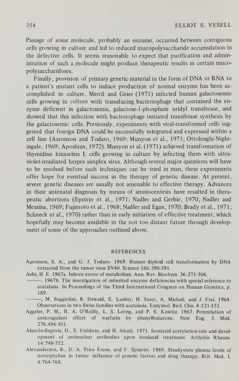 354 ELLIOT S. VESELL Passage of some molecule, probably an enzume, occurred between contiguous cells growing in culture and led to reduced mucopolysaccharide accumulation in the defective cells. It seems reasonable to expect that purification and admin¬ istration of such a molecule might produce therapeutic results in certain muco¬ polysaccharidoses. Finally, provision of primary genetic material in the form of DNA or RNA to a patient's mutant cells to induce production of normal enzyme has been ac¬ complished in culture. Merril and Geier (1971) infected human galactosemic cells growing in culture with transducing bacteriophage that contained the en¬ zyme deficient in galactosemia, galactose-1-phosphate uridyl transferase, and showed that this infection with bacteriophage initiated transferase synthesis by the galactosemic cells. Previously, experiments with viral-transformed cells sug¬ gested that foreign DNA could be successfully integrated and expressed within a cell line (Aaronson and Todaro, 1969; Munyon et al., 1971; Ottolenghi-Night- ingale, 1969; Aposhian, 1972). Munyon et al. (1971) achieved transformation of thymidine kinaseless L cells growing in culture by infecting them with ultra¬ violet-irradiated herpes simplex virus. Although several major questions will have to be resolved before such techniques can be tried in man, these experiments offer hope for eventual success in the therapy of genetic disease. At present, severe genetic diseases are usually not amenable to effective therapy. Advances in their antenatal diagnosis by means of amniocentesis have resulted in thera¬ peutic abortions (Epstein et al., 1971; Nadler and Gerbie, 1970; Nadler and Messina, 1969; Fujimoto et al., 1968; Nadler and Egan, 1970; Brady et al., 1971; Schnede et al., 1970) rather than in early initiation of effective treatment, which hopefully may become available in the not too distant future through develop¬ ment of some of the approaches outlined above. REFERENCES Aaronson, S. A., and G. J. Todaro. 1969. Human diploid cell transformation by DNA extracted from the tumor virus SV40. Science 166:390-391. Aebi, H. E. 1967a. Inborn errors of metabolism. Ann. Rev. Biochem. 36:271-306. . 1967b. The investigation of inherited enzyme deficiencies with special reference to acatalasia. In Proceedings of the Third International Congress on Human Genetics, p. 189. , M. Baggiolini, B. Dewald, E. Lauber, H. Suter, A. Micheli, and J. Frei. 1964. Observations in two Swiss families with acatalasia. Enzymol. BioL Qin. 4:121-151. Aggeler, P. M., R. A. O'Reilly, L. S. Leong, and P. E. Kowitz. 1967. Potentiation of anticoagulant effect of warfarin by phenylbutazone. New Eng. J. Med. 276:496-501. Alarcón-Segovia, D., E. Fishbein, and H. Alcalá. 1971. Isoniazid acetylation rate and devel¬ opment of antinuclear antibodies upon isoniazid treatment. Arthritis Rheum. 14:748-752. Alexanderson, В., D. A. Price Evans, and F. Sjoqvist. 1969. Steadystate plasma levels of nortriptyline in twins: influence of genetic factors and drug therapy. Brit. Med. J. 4:764-768.