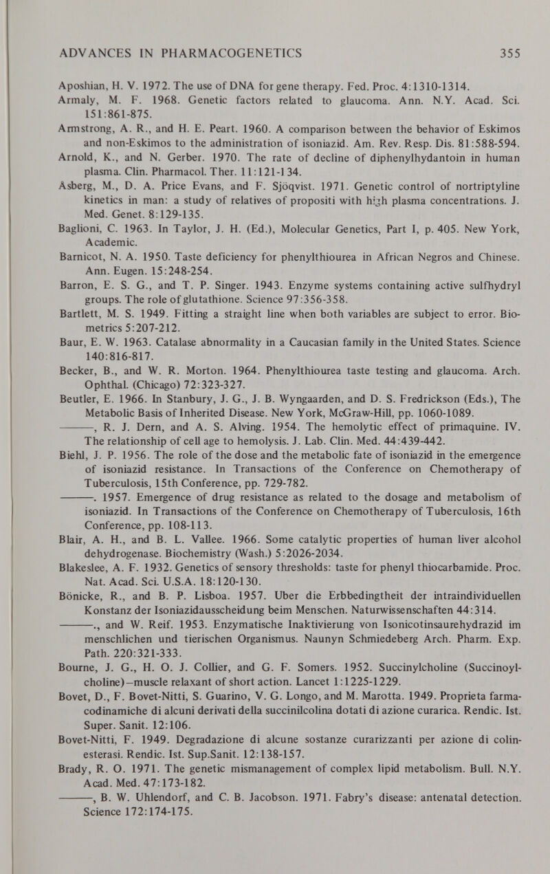 ADVANCES IN PHARMACOGENETICS 355 Aposhian, H. V. 1972. The use of DNA for gene therapy. Fed. Proc. 4:1310-1314. Armaly, M. F. 1968. Genetic factors related to glaucoma. Ann. N.Y. Acad. Sci. 151:861-875. Armstrong, A. R., and H. E. Peart. 1960. A comparison between thé behavior of Eskimos and non-Eskimos to the administration of isoniazid. Am. Rev. Resp. Dis. 81:588-594. Arnold, K., and N. Gerber. 1970. The rate of decline of diphenylhydantoin in human plasma. Clin. Pharmacol. Ther. 11:121-1 34. Asberg, M., D. A. Price Evans, and F. Sjoqvist. 1971. Genetic control of nortriptyline kinetics in man: a study of relatives of propositi with hyh plasma concentrations. J. Med. Genet. 8:129-135. Baglioni, C. 1963. In Taylor, J. H. (Ed.), Molecular Genetics, Part 1, p. 405. New York, Academic. Bamicot, N. A. 1950. Taste deficiency for phenylthiourea in African Negros and Chinese. Ann. Eugen. 15:248-254. Barron, E. S. G., and T. P. Singer. 1943. Enzyme systems containing active sulfhydryl groups. The role of glutathione. Science 97:356-358. Bartlett, M. S. 1949. Fitting a straight line when both variables are subject to error. Bio¬ metrics 5:207-212. Baur, E. W. 1963. Catalase abnormabty in a Caucasian family in the United States. Science 140:816-817. Becker, В., and W. R. Morton. 1964. Phenylthiourea taste testing and glaucoma. Arch. Ophthal. (Chicago) 72:323-327. Beutler, E. 1966. Li Stanbury, J. G., J. B. Wyngaarden, and D. S. Fredrickson (Eds.), The Metabolic Basis of Inherited Disease. New York, McGraw-Hill, pp. 1060-1089. , R. J. Dern, and A. S. Alving. 1954. The hemolytic effect of primaquine. IV. The relationship of cell age to hemolysis. J. Lab. Clin. Med. 44:439-442. Biehl, J. P. 1956. The role of the dose and the metabolic fate of isoniazid in the emergence of isoniazid resistance. In Transactions of the Conference on Chemotherapy of Tuberculosis, 15th Conference, pp. 729-782. . 1957. Emergence of drug resistance as related to the dosage and metabolism of isoniazid. In Transactions of the Conference on Chemotherapy of Tuberculosis, 16th Conference, pp. 108-113. Blair, A. H., and B. L. Vallee. 1966. Some catalytic properties of human liver alcohol dehydrogenase. Biochemistry (Wash.) 5:2026-2034. Blakeslee, A. F. 1932. Genetics of sensory thresholds: taste for phenyl thiocarbamide. Proc. Nat. Acad. Sci. U.S.A. 18:120-130. Bönicke, R., and B. P. Lisboa. 1957. Uber die Erbbedingtheit der intraindividuellen Konstanz der Isoniazidausscheidung beim Menschen. Naturwissenschaften 44:314. and W. Reif. 1953. Enzymatische Inaktivierung von Isonicotinsaurehydrazid im menschlichen und tierischen Organismus. Naunyn Schmiedeberg Arch. Pharm. Exp. Path. 220:321-333. Bourne, J. G., H. О. J. Collier, and G. F. Somers. 1952. Succinylcholine (Succinoyl- choline)—muscle relaxant of short action. Lancet 1:1225-1229. Bovet, D., F. Bovet-Nitti, S. Guarino, V. G. Longo, and M. Marotta. 1949. Proprieta farma¬ codinamiche di alcuni derivati della succinilcolina dotati di azione curarica. Rendic. 1st. Super. Sanit. 12:106. Bovet-Nitti, F. 1949. Degradazione di alcune sostanze curarizzanti per azione di colin- esterasi. Rendic. 1st. Sup.Sanit. 12:138-157. Brady, R. O. 1971. The genetic mismanagement of complex lipid metabolism. Bull. N.Y. Acad. Med. 47:173-182. , B. W. Uhlendorf, and C. B. Jacobson. 1971. Fabry's disease: antenatal detection. Science 172:174-175.