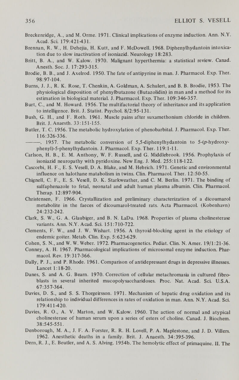 356 ELLIOT S. VESELL Breckenridge, A., and M. Orme. 1971. Clinical implications of enzyme induction. Ann. N.Y. Acad. Sci. 179:421431. Brennan, R. W., H. Dehejia, H. Kutt, and F. McDowell. 1968. Diphenylhydantoin intoxica¬ tion due to slow inactivation of isoniazid. Neurology 18:283. Britt, B. A., and W. Kalow. 1970. Malignant hyperthermia: a statistical review. Canad. Anesth. Soc. J. 17:293-315. Brodie, B. В., and J. Axelrod. 1950. The fate of antipyrine in man. J. Pharmacol. Exp. Ther. 98:97-104. Burns, J. J., R. K. Rose, T. Chenkin, A. Goldman, A. Schulert, and B. B. Brodie, 1953. The physiological disposition of phenylbutazone (Butazolidin) in man and a method for its estimation in biological material. J. Pharmacol. Exp. Ther. 109:346-357. Burt, C, and M. Howard. 1956. The multifactorial theory of inheritance and its application to intelligence. Brit. J. Statist. Psychol. 8/2:95-131. Bush, G. H., and F. Roth. 1961. Muscle pains after suxamethonium chloride in children. Brit. J. Anaesth. 33:151-155. Butler, T. C. 1956. The metabolic hydroxylation of phénobarbital. J. Pharmacol. Exp. Ther. 116:326-336. . 1957. The metabolic conversion of 5,5-diphenylhydantoin to 5-(p-hydroxy- phenyl)-5-phenylhydantoin. J. Pharmacol. Exp. Ther. 119:1-11. Carlson, H. В., E. M. Anthony, W. F. Russell, and G. Middlebrook. 1956. Prophylaxis of isoniazid neuropathy with pyridoxine. New Eng. J. Med. 255:118-122. Cascorbi, H. F., E. S. Vesell, D. A. Blake, and M. Hebrich. 1971. Genetic and environmental influence on halothane matabolism in twins. CHn. Pharmacol. Ther. 12:50-55. Chignell, C. F., E. S. Vesell, D. K. Starkweather, and C. M. Berlin. 1971. The binding of sulfaphenazole to fetal, neonatal and adult human plasma albumin. Clin. Pharmacol. Therap. 12:897-904. Christensen, F. 1966. Crystallization and preliminary characterization of a dicoumarol metabolite in the faeces of dicoumarol-treated rats. Acta Pharmacol. (Kobenhavn) 24:232-242. Clark, S. W., G. A. Glaubiger, and B. N. LaDu. 1968. Properties of plasma Cholinesterase variants. Ann. N.Y.Acad. Sci. 151:710-722. Qements, F. W., and J. W. Wishart. 1956. A thyroid-blocking agent in the etiology of endemic goiter. Metab. Clin. Exp. 5:623-629. Cohen, S. N., and W. W. Weber. 1972. Pharmacogenetics. Pediat. Clin. N. Amer. 19/1:21-36. Conney, A. H. 1967. Pharmacological implications of microsomal enzyme induction. Phar¬ macol. Rev. 19:317-366. Dally, P. J., and P. Rhode. 1961. Comparison of antidepressant drugs in depressive illnesses. Lancet 1:18-20. Danes, S. and A. G. Beam. 1970. Correction of cellular metachromasia in cultured fibro¬ blasts in several inherited mucopolysaccharidoses. Proc. Nat. Acad. ScL U.S.A. 67:357-364. Davies, D. S., and S. S. Thorgeirsson. 1971. Mechanism of hepatic drug oxidation and its relationship to individual differences in rates of oxidation in man. Ann. N.Y. Acad. Sci. 179:411420. Davies, R. O., A. V. Marton, and W. Kalow. 1960. The action of normal and atypical Cholinesterase of human serum upon a series of esters of choline. Canad. J. Biochem. 38:545-551. Denborough, M. A., J. F. A. Forster, R. R. H. Lovell, P. A. Maplestone, and J. D. Villers. 1962. Anesthetic deaths in a family. Brit. J. Anaesth. 34:395-396. Dein, R. J., E. Beutler, and A. S. Alving. 1954b. The hemolytic effect of primaquine. IL The