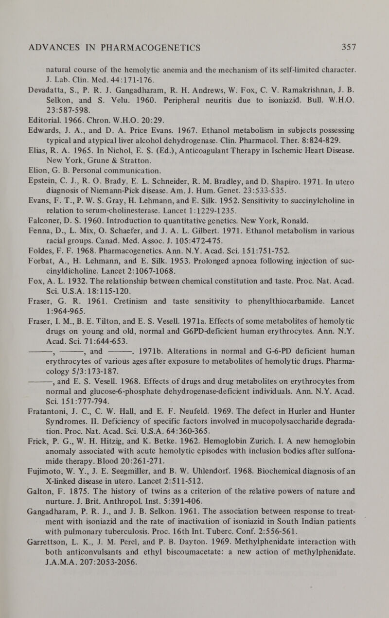 ADVANCES IN PHARMACOGENETICS 357 natural course of the hemolytic anemia and the mechanism of its self-limited character. J. Lab. Clin. Med. 44:171-176. Devadatta, S., P. R. J. Gangadharam, R. H. Andrews, W. Fox, C. V. Ramakrishnan, J. B. Selkon, and S. Velu. 1960. Peripheral neuritis due to isoniazid. Bull. W.H.O. 23:587-598. Editorial. 1966. Chron. W.H.O. 20:29. Edwards, J. A., and D. A. Price Evans. 1967. Ethanol metabolism in subjects possessing typical and atypical liver alcohol dehydrogenase. Clin. Pharmacol. Ther. 8:824-829. Elias, R. A. 1965. In Nichol, E. S. (Ed.), Anticoagulant Therapy in Ischemic Heart Disease. New York, Grune & Stratton. Elion, G. B. Personal communication. Epstein, C. J., R. O. Brady, E. L. Schneider, R. M. Bradley, and D. Shapiro. 1971. In utero diagnosis of Niemarm-Pick disease. Am. J. Hum. Genet. 23:533-535. Evans, F. T., P. W. S. Gray, H. Lehmann, and E. Silk. 1952. Sensitivity to succinylcholine in relation to serum-cholinesterase. Lancet 1:1229-1235. Falconer, D. S. 1960. Introduction to quantitative genetics. New York, Ronald. Fenia, D., L. Mix, O. Schaefer, and J. A. L. Gilbert. 1971. Ethanol metabolism in various racial groups. Canad. Med. Assoc. J. 105:472-475. Foldes, F. F. 1968. Pharmacogenetics. Ann. N.Y. Acad. Sci. 151:751-752. Forbat, A., H. Lehmann, and E. Silk. 1953. Prolonged apnoea following injection of suc- cinyldicholine. Lancet 2:1067-1068. Fox, A. L. 1932. The relationship between chemical constitution and taste. Proc. Nat. Acad. Sci. U.S.A. 18:115-120. Fraser, G. R. 1961. Cretinism and taste sensitivity to phenylthiocarbamide. Lancet 1:964-965. Fraser, I. M., B. E. Tüton, and E. S. Vesell. 1971a. Effects of some metabolites of hemolytic drugs on young and old, normal and G6PD-deficient human erythrocytes. Ann. N.Y. Acad. Sci. 71:644-653. , , and . 1971b. Alterations in normal and G-6-PD deficient human erythrocytes of various ages after exposure to metabolites of hemolytic drugs. Pharma¬ cology 5/3:173-187. , and E. S. Vesell. 1968. Effects of drugs and drug metabolites on erythrocytes from normal and glucose-6-phosphate dehydrogenase-deficient individuals. Ann. N.Y. Acad. Sci. 151:777-794. Fratantoni, J. C., C. W. HaU, and E. F. Neufeld. 1969. The defect in Hurler and Hunter Syndromes. II. Deficiency of specific factors involved in mucopolysaccharide degrada¬ tion. Proc. Nat. Acad. Sci. U.S.A. 64:360-365. Frick, P. G., W. H. Hitzig, and K. Betke. 1962. Hemoglobin Zurich. I. A new hemoglobin anomaly associated with acute hemolytic episodes with inclusion bodies after sulfona¬ mide therapy. Blood 20:261-271. Fujimoto, W. Y., J. E. Seegmiller, and B. W. Uhlendorf. 1968. Biochemical diagnosis of an X-linked disease in utero. Lancet 2:511-512. Galton, F. 1875. The history of twins as a criterion of the relative powers of nature and nurture. J. Brit. AnthropoL Inst. 5:391-406. Gangadharam, P. R. J., and J. B. Selkon. 1961. The association between response to treat¬ ment with isoniazid and the rate of inactivation of isoniazid in South Indian patients with pulmonary tuberculosis. Proc. 16th Int. Tuberc. Conf. 2:556-561. Garrettson, L. K., J. M. Perei, and P. B. Dayton. 1969. Methylphenidate interaction with both anticonvulsants and ethyl biscoumacetate: a new action of methylphenidate. J.A.M.A. 207:2053-2056.