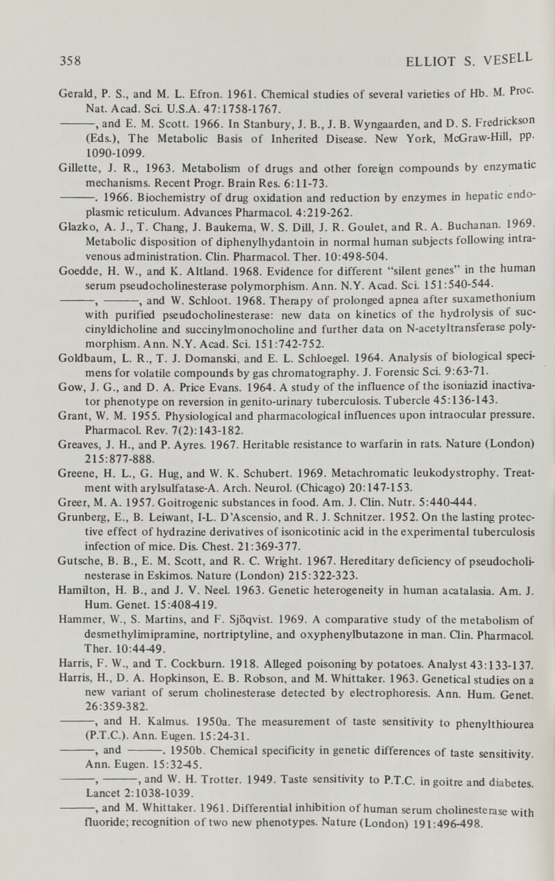 358 ELLIOT S. VESELL Gerald, P. S., and M. L. Efron. 1961. Chemical studies of several varieties of Hb. M. Ргос. Nat. Acad. Sci. U.S.A. 47:1758-1767. , and E. M. Scott. 1966. In Stanbury, J. В., J. B. Wyngaarden, and D. S. Fredrickson (Eds.), The Metabolie Basis of Inherited Disease. New York, McGraw-Hill, pp- 1090-1099. Gillette, J. R., 1963. Metabolism of drugs and other foreign compounds by enzymatic mechanisms. Recent Progr. Brain Res. 6:11-73. . 1966. Biochemistry of drug oxidation and reduction by enzymes in hepatic endo¬ plasmic reticulum. Advances Pharmacol. 4:219-262. Glazko, A. J., T. Chang, J. Baukema, W. S. DiU, J. R. Goulet, and R. A. Buchanan. 1969. Metabolic disposition of diphenylhydantoin in normal human subjects following intra¬ venous administration. Clin. Pharmacol. Ther. 10:498-504. Goedde, H. W., and K. Altland. 1968. Evidence for different silent genes in the human serum pseudoCholinesterase polymorphism. Ann. N.Y. Acad. Sci. 151:540-544. , , and W. Schloot. 1968. Therapy of prolonged apnea after suxamethonium with purified pseudoCholinesterase: new data on kinetics of the hydrolysis of suc- cinyldicholine and succinyhnonochoUne and further data on N-acetyltransferase poly¬ morphism. Ann. N.Y. Acad. Sci. 151:742-752. Goldbaum, L. R., T. J. Domanski, and E. L. Schloegel. 1964. Analysis of biological speci¬ mens for volatile compounds by gas chromatography. J. Forensic Sci. 9:63-71. Gow, J. G., and D. A. Price Evans. 1964. A study of the influence of the isoniazid inactiva- tor phenotype on reversion ingenito-urinary tuberculosis. Tubercle 45:136-143. Grant, W. M. 1955. Physiologiealand pharmacological influences upon intraocular pressure. Pharmacol. Rev. 7(2): 143-182. Greaves, J. H., and P. Ayres. 1967. Heritable resistance to warfarin in rats. Nature (London) 215:877-888. Greene, H. L., G. Hug, and W. K. Schubert. 1969. Metachromatic leukodystrophy. Treat¬ ment with arylsulfatase-A. Arch. Neurol. (Chicago) 20:147-153. Greer, M. A. 1957. Goitrogenic substances in food. Am. J. Clin. Nutr. 5:440-444. Grunberg, E., B. Leiwant, 1-L. D'Ascensio, and R. J. Schnitzer. 1952. On the lasting protec¬ tive effect of hydrazine derivatives of isonicotinic acid in the experimental tuberculosis infection of mice. Dis. Chest. 21:369-377. Gutsche, B. В., E. M. Scott, and R. C. Wright. 1967. Hereditary deficiency of pseudocholi- nesterase in Eskimos. Nature (London) 215:322-323. Hamilton, H. В., and J. V. Neel. 1963. Genetic heterogeneity in human acatalasia. Am. J. Hum. Genet. 15:408-419. Hammer, W., S. Martins, and F. Sjoqvist. 1969. A comparative study of the metabolism of desmethylimipramine, nortriptyline, and oxyphenylbutazone in man. Qin. Pharmacol Ther. 10:44-49. Harris, F. W., and T. Cockburn. 1918. Alleged poisoning by potatoes. Analyst 43:133-137. Harris, H., D. A. Hopkinson, E. B. Robson, and M. Whittaker. 1963. Genetical studies on a new variant of serum Cholinesterase detected by electrophoresis. Ann. Hum. (îenet 26:359-382. , and H. Kalmus. 1950a. The measurement of taste sensitivity to phenylthiourea (P.T.C.). Ann. Eugen. 15:24-31. , and . 1950b. Chemical specificity in genetic differences of taste sensitivity. Ann. Eugen. 15:32-45. , , and W. H. Trotter. 1949. Taste sensitivity to P.T.C, in goitre and diabetes Lancet 2:1038-1039. , and M. Whittaker. 1961. Differential inhibition of human serum Cholinesterase with fluoride; recognition of two new phenotypes. Nature (London) 191:496-498.