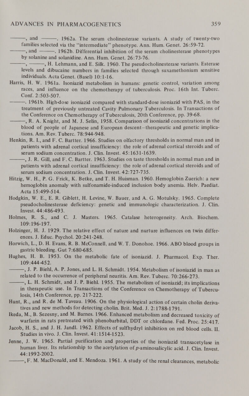 ADVANCES IN PHARMACOGENETICS 359 , and . 1962a. The serum Cholinesterase variants. A study of twenty-two families selected via the intermediate phenotype. Ann. Hum. Genet. 26:59-72. , and . 1962b. Differential inhibition of the serum choUnesterase phenotypes by solanine and solanidine. Ann. Hum. Genet. 26:73-76. , , H. Lehmann, and E. Silk. 1960. The pseudoCholinesterase variants. Esterase levels and dibucaine numbers in families selected through suxamethonium sensitive individuals. Acta Genet. (Basel) 10:1-16. Harris, H. W. 1961a. Isoniazid metabolism in humans: genetic control, variation among races, and influence on the chemotherapy of tuberculosis. Proc. 16th Int. Tuberc. Conf. 2:503-507. . 1961b. High-dose isoniazid compared with standard-dose isoniazid with PAS, in the treatment of previously untreated Cavity Pulmonary Tuberculosis. In Transactions of the Conference on Chemotherapy of Tuberculosis, 20th Conference, pp. 39-68. , R. A. Knight, and M. J. Sehn, 1958. Comparison of isoniazid concentrations in the blood of people of Japanese and European descent-therapeutic and genetic implica¬ tions. Am. Rev. Tuberc. 78:944-948. Henkln, R. I., and F. C. Bartter. 1966. Studies on olfactory thresholds in normal man and in patients with adrenal cortical insufficiency: the role of adrenal cortical steroids and of serum sodium concentration. J. Clin. Invest. 45:1631-1639. , J. R. Gill, and F. C. Bartter. 1963. Studies on taste thresholds in normal man and in patients with adrenal cortical insufficiency: the role of adrenal cortical steroids and of serum sodium concentration. J. Clin. Invest. 42:727-735. Hitzig, W. H., P. G. Frick, K. Betke, andT. H. Huisman. 1960. Hemoglobin Zuerich: a new hemoglobin anomaly with sulfonamide-induced inclusion body anemia. Helv. Paediat. Acta 15:499-514. Hodgkin, W. E., E. R. Giblett, H. Levine, W. Bauer, and A. G. Motulsky. 1965. Complete pseudoCholinesterase deficiency: genetic and immunologic characterization. J. Clin. Invest. 44:486-493. Holmes, R. S., and C. J. Masters. 1965. Catalase heterogeneity. Arch. Biochem. 109:196-197. Holzinger, H. J. 1929. The relative effect of nature and nurture influences on twin differ¬ ences. J. Educ. Psychol. 20:241-248. Horwich, L., D. H. Evans, R. B. McConnell, and W. T. Donohoe. 1966. ABO blood groups in gastric bleeding. Gut 7:680-685. Hughes, H. B. 1953. On the metabolic fate of isoniazid. J. Pharmacol. Exp. Ther. 109:444452. , J. P. Biehl, A. P. Jones, and L. H. Schmidt. 1954. Metabolism of isoniazid in man as related to the occurrence of peripheral neuritis. Am. Rev. Tuberc. 70:266-273. , L. H. Schmidt, and J. P. Biehl. 1955. The metabolism of isoniazid; its implications in therapeutic use. In Transactions of the Conference on Chemotherapy of Tubercu¬ losis, 14th Conference, pp. 217-222. Hunt, R., and R. de M. Taveau. 1906. On the physiological action of certain cholin deriva¬ tives and new methods for detecting cholin. Brit. Med. J. 2:1788-1791. Ikeda, M., B. Sezesny, and M. Barnes. 1966. Enhanced metaboUsm and decreased toxicity of warfarin in rats pretreated with phénobarbital, DDT or chlordane. Fed. Proc. 25:417. Jacob, H. S., and J. H. Jandl. 1962. Effects of sulfhydryl inhibition on red blood cells. II. Studies in vivo. J. Clin. Invest. 41:1514-1523. Jenne, J. W. 1965. Partial purification and properties of the isoniazid transacetylase in human liver. Its relationship to the acetylation of p-aminosalicylic acid. J. Clin. Invest 44:1992-2002. , F. M. MacDonald, and E. Mendoza. 1961. A study of the renal clearances, metabolic