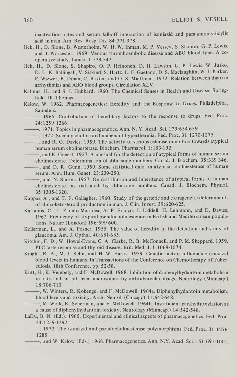 360 ELLIOT S. VESELL inactivation rates and serum fall-off interaction of isoniazid and para-aminosaiicylic acid in man. Am. Rev. Resp. Dis. 84:371-378. Jick, H., D. Siene, В. Westerholm, W. H. W. Inman, M. P. Vessey, S. Shapiro, G. P. Lewis, and J. Worcester. 1969. Venous thromboembolic disease and ABO blood type. A co¬ operative study. Lancet 1:539-542. Jick, H., D. Slone, S. Shapiro, O. P. Heinonen, D. H. Lawson, G. P. Lewis, W. Jusko, D. L. K. Ballingall, V. Siskind, S. Hartz, L. F. Gaetano, D. S. Maclaughlin, W. J. Parker, P. Wizwer, B. Dinan, C. Baxter, and O. S. Miettinen. 1972. Relation between digoxin arrhythmias and ABO blood groups. Circulation XLV. Kalmus, H., and S. J. Hubbard. 1960. The Chemical Senses in Health and Disease. Spring¬ field, 111. Thomas. Kalow, W. 1962. Pharmacogenetics: Heredity and the Response to Drugs. Philadelphia, Saunders. . 1965. Contribution of hereditary factors to the response to drugs. Fed. Proc. 24:1259:1266. . 1971. Topics in pharmacogenetics. Ann. N. Y. Acad. Sci. 179:654-659. . 1972. Succinylcholine and malignant hyperthermia. Fed. Proc. 31:1270-1275. , and R. O. Davies. 1959. The activity of various esterase inhibitors towards atypical human serum Cholinesterase. Biochem. Pharmacol. 1:183-192. , and K. Genest. 1957. A method for the detection of atypical forms of human serum Cholinesterase. Determination of dibucaine numbers. Canad. J. Biochem. 35:339 346. , and D. R. Gunn. 1959. Some statistical data on atypical Cholinesterase of human serum. Ann. Hum. Genet. 23:239-250. , and N. Staron. 1957. On distribution and inheritance of atypical forms of human Cholinesterase, as indicated by dibucaine numbers. Canad. J. Biochem. Physiol. 35:1305-1320. Kappas, A., and T. F. Gallagher. 1960. Study of the genetic and extragenetic determinants of alpha-ketosteroid production in man. J. Clin. Invest. 39:620-625. Kattamis, C., L. Zarmos-Mariolea, A. P. Franco, J. Liddell, H. Lehmann, and D. Davies. 1962. Frequency of atypical pseudoCholinesterase in British and Mediterranean popula¬ tions. Nature (London) 196:599-600. Kellerman, L., and A. Posner. 1955. The value of heredity in the detection and study of glaucoma. Am. J. Opthal. 40:681-685. Kitchin, F. D., W. Howel-Evans, C. A. Clarke, R. B. McCormell, and P. M. Sheppard. 1959. PTC taste response and thyroid disease. Brit. Med. J. 1:1069-1074. Knight, R. A., M. J. Selin, and H. W. Harris. 1959. Genetic factors influencing isoniazid blood levels in humans. In Transactions of the Conference on Chemotherapy of Tuber¬ culosis, 18th Conference, pp. 52-58. Kutt, H., K. Verebely, and F. McDowell. 1968. Inhibition of diphenylhydantoin metabolism in rats and in rat liver microsomes by antitubercular drugs. Neurology (Minneap.) 18:706-710. , W. Winters, R. Kokenge, and F. McDowell. 1964a. Diphenylhydantoin metabolism, blood levels and toxicity. Arch. Neurol. (Chicago) 11:642-648. , M. Wölk, R. Scherman, and F. McDowell. 1964b. Insufficient parahydroxylation as a cause of diphenylhydantoin toxicity. Neurology (Minneap.) 14:542-548. LaDu, B. N. (Ed.). 1965. Experimental and clinical aspects of pharmacogenetics. Fed. Proc. 24:1259-1292. 1972. The isoniazid and pseudoCholinesterase polymorphisms. Fed. Proc. 31:1276- 1285. , and W. Kalow (Eds.) 1968. Pharmacogenetics. Ann. N.Y. Acad. Sci. 151:691-1001.