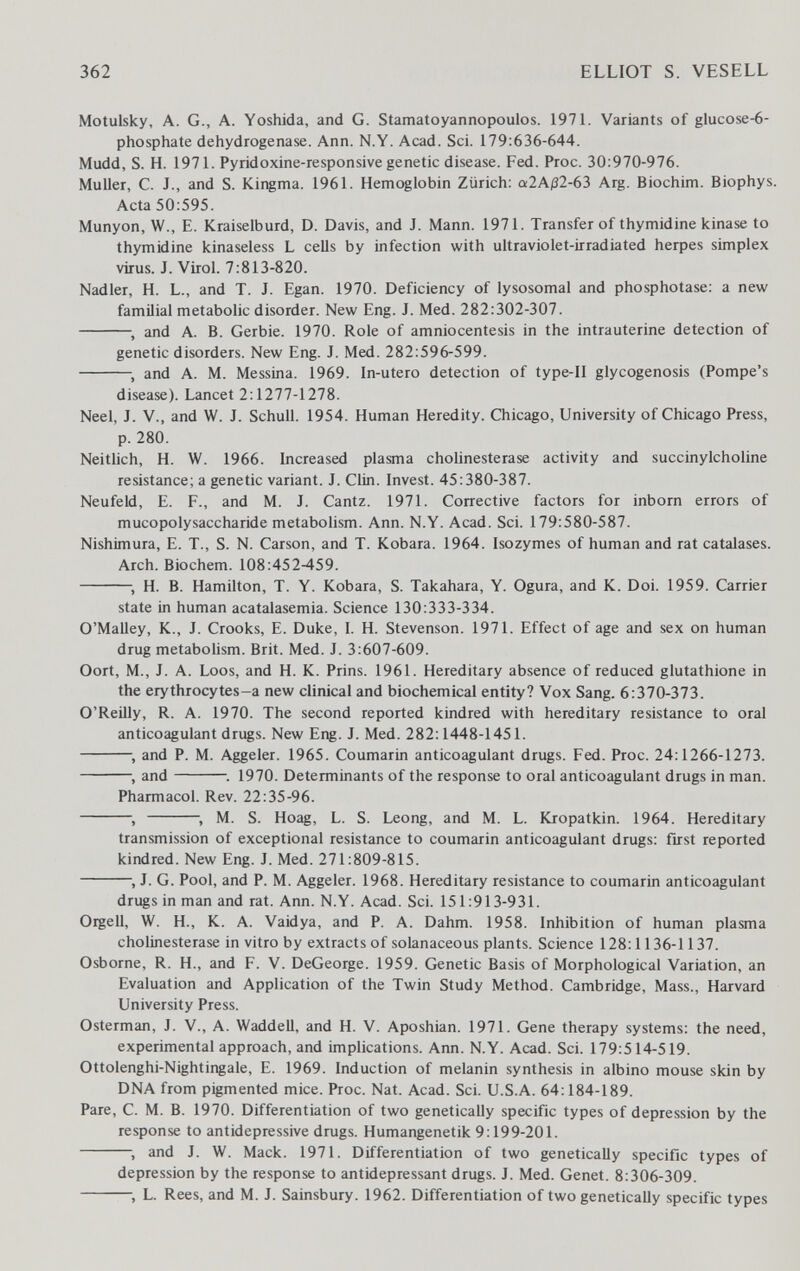 362 ELLIOT S. VESELL Motulsky, A. G., A. Yoshida, and G. Stamatoyannopoulos. 1971. Variants of glucose-6- phosphate dehydrogenase. Ann. N.Y. Acad. Sci. 179:636-644. Mudd, S. H. 1971. Pyridoxine-responsive genetic disease. Fed. Proc. 30:970-976. Muller, C. J., and S. Kingma. 1961. Hemoglobin Zürich: а2А|32-63 Arg. Biochim. Biophys. Acta 50:595. Munyon, W., E. Kraiselburd, D. Davis, and J. Mann. 1971. Transfer of thymidine kinase to thymidine kinaseless L cells by infection with ultraviolet-irradiated herpes simplex virus. J. Virol. 7:813-820. Nadler, H. L., and T. J. Egan. 1970. Deficiency of lysosomal and phosphotase: a new familial metabolic disorder. New Eng. J. Med. 282:302-307. and A. B. Gerbie. 1970. Role of amniocentesis in the intrauterine detection of genetic disorders. New Eng. J. Med. 282:596-599. and A. M. Messina. 1969. In-utero detection of type-11 glycogenosis (Pompe's disease). Lancet 2:1277-1278. Neel, J. v., and W. J. Schull. 1954. Human Heredity. Chicago, University of Chicago Press, p. 280. Neitlich, H. W. 1966. Increased plasma Cholinesterase activity and succinylcholine resistance; a genetic variant. J. Clin. Invest. 45:380-387. Neufeld, E. F., and M. J. Cantz. 1971. Corrective factors for inborn errors of mucopolysaccharide metabolism. Ann. N.Y. Acad. Sci. 179:580-587. Nishimura, E. T., S. N. Carson, and T. Kobara. 1964. Isozymes of human and rat catalases. Arch. Biochem. 108:452-459. ; H. B. Hamilton, T. Y. Kobara, S. Takahara, Y. Ogura, and K. Doi. 1959. Carrier state in human acatalasemia. Science 130:333-334. O'MaUey, K., J. Crooks, E. Duke, I. H. Stevenson. 1971. Effect of age and sex on human drug metaboUsm. Brit. Med. J. 3:607-609. Oort, M., J. A. Loos, and H. K. Prins. 1961. Hereditary absence of reduced glutathione in the erythrocytes-a new clinical and biochemical entity? Vox Sang. 6:370-373. O'Reilly, R. A. 1970. The second reported kindred with hereditary resistance to oral anticoagulant drugs. New Eng. J. Med. 282:1448-1451. and P. M. Aggeler. 1965. Coumarin anticoagulant drugs. Fed. Proc. 24:1266-1273. , and 1970. Determinants of the response to oral anticoagulant drugs in man. Pharmacol. Rev. 22:35-96.  , M. S. Hoag, L. S. Leong, and M. L. Kropatkin. 1964. Hereditary transmission of exceptional resistance to coumarin anticoagulant drugs: first reported kindred. New Eng. J. Med. 271:809-815. , J. G. Pool, and P. M. Aggeler. 1968. Hereditary resistance to coumarin anticoagulant drugs in man and rat. Ann. N.Y. Acad. Sci. 151:913-931. Orgell, W. H., K. A. Vaidya, and P. A. Dahm. 1958. Inhibition of human plasma Cholinesterase in vitro by extracts of solanaceous plants. Science 128:1136-1137. Osborne, R. H., and F. V. DeGeorge. 1959. Genetic Basis of Morphological Variation, an Evaluation and Application of the Twin Study Method. Cambridge, Mass., Harvard University Press. Osterman, J. V., A. Waddell, and H. V. Aposhian. 1971. Gene therapy systems: the need, experimental approach, and implications. Ann. N.Y. Acad. Sci. 179:514-519. Ottolenghi-Nightingale, E. 1969. Induction of melanin synthesis in albino mouse skin by DNA from pigmented mice. Proc. Nat. Acad. Sci. U.S.A. 64:184-189. Pare, C. M. B. 1970. Differentiation of two genetically specific types of depression by the response to antidepressive drugs. Humangenetik 9:199-201. and J. W. Mack. 1971. Differentiation of two genetically specific types of depression by the response to antidepressant drugs. J. Med. Genet. 8:306-309. L. Rees, and M. J. Sainsbury. 1962. Differentiation of two genetically specific types