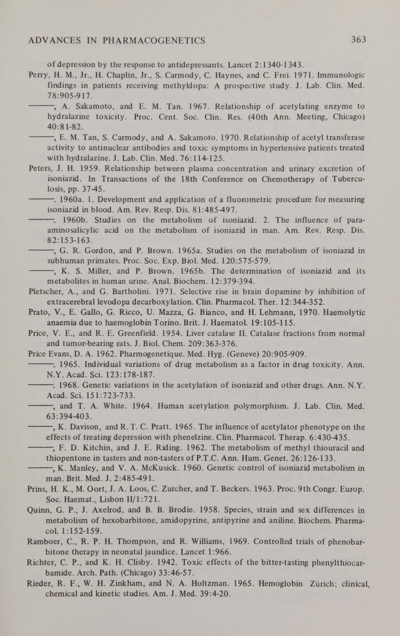 ADVANCES IN PHARMACOGENETICS 363 of depression by the response to antidepressants. Lancet 2:1340-1343. Perry, H. M., Jr., H. Chaplin, Jr., S. Carmody, C. Haynes, and C. Frei. 1971. Immunologic findings in patients receiving methyldopa: A prospective study. J. Lab. Clin. Med. 78:905-917. , A. Sakamoto, and E. M. Tan. 1967. Relationship of acetylating enzyme to hydralazine toxicity. Proc. Cent. Soc. Clin. Res. (40th Ann. Meeting, Chicago) 40:81-82. , E. M. Tan, S. Carmody, and A. Sakamoto. 1970. Relationship of acetyl transferase activity to antinuclear antibodies and toxic symptoms in hypertensive patients treated with hydralazine. J. Lab. Clin. Med. 76:114-125. Peters, J. H. 1959. Relationship between plasma concentration and urinary excretion of isoniazid. In Transactions of the 18th Conference on Chemotherapy of Tubercu¬ losis, pp. 37-45. 1960a. 1. Development and application of a fluorometric procedure for measuring isoniazid in blood. Am, Rev. Resp. Dis. 81:485-497. : 1960b. Studies on the metabohsm of isoniazid. 2. The influence of para- aminosalicylic acid on the metabolism of isoniazid in man. Am. Rev. Resp. Dis. 82:153-163. , G. R. Gordon, and P. Brown. 1965a. Studies on the metabolism of isoniazid in subhuman primates. Proc. Soc. Exp. Biol. Med. 120:575-579. , K. S. Miller, and P. Brown. 1965b. The determination of isoniazid and its metabolites in human urine. Anal. Biochem. 12:379-394. Pletscher, A., and G. BarthoUni. 1971. Selective rise in brain dopamine by inhibition of extracerebral levodopa decarboxylation. CHn. Pharmacol. Ther. 12:344-352. Prato, v., E. Gallo, G. Ricco, U. Mazza, G. Bianco, and H. Lehmann, 1970. Haemolytic anaemia due to haemoglobin Torino. Brit. J. Haematol. 19:105-115. Price, V. E., and R. E. Greenfield. 1954. Liver catalase II. Catalase fractions from normal and tumor-bearing rats. J. Biol. Chem. 209:363-376. Price Evans, D. A. 1962. Pharmogenetique. Med. Hyg. (Geneve) 20:905-909. . 1965. Individual variations of drug metabolism as a factor in drug toxicity. Ann. N.Y.Acad. Sci. 123:178-187. ; 1968. Genetic variations in the acetylation of isoniazid and other drugs. Ann. N.Y. Acad. Sci. 151:723-733. , and T. A. White. 1964. Human acetylation polymorphism. J. Lab. Clin. Med. 63:394-403. , K. Davison, and R. T. C. Pratt. 1965. The influence of acetylator phenotype on the effects of treating depression with phenelzine. СИп. Pharmacol. Therap. 6:430-435. , F. D. Kitchin, and J. E. Riding. 1962. The metabolism of methyl thiouracil and thiopentone in tasters and non-tasters of P.T.C. Ann. Hum. Genet. 26:126-133. , K. Manley, and V. A. McKusick. 1960. Genetic control of isoniazid metabolism in man. Brit. Med. J. 2:485-491. Prins, H. K., M. Oort, J. A. Loos, C. Zürcher, and T. Beckers. 1963. Proc. 9th Congr. Europ. Soc. Haemat., Lisbon 11/1:721. Quinn, G. P., J. Axelrod, and B. B. Brodie. 1958. Species, strain and sex differences in metabolism of hexobarbitone, amidopyrine, antipyrine and aniline. Biochem. Pharma¬ col. 1:152-159. Ramboer, C., R. P. H. Thompson, and R. Williams, 1969. Controlled trials of phenobar- bitone therapy in neonatal jaundice. Lancet 1:966. Richter, С. P., and K. H. Clisby. 1942. Toxic effects of the bitter-tasting phenylthiocar- bamide. Arch. Path. (Chicago) 33:46-57. Rieder, R. F., W. H. Zinkham, and N. A. Holtzman. 1965. Hemoglobin Zürich; clinical, chemical and kinetic studies. Am. J. Med. 39:4-20.