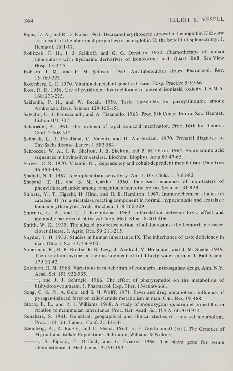 364 ELLIOT S. VESELL Rigas, D. A., and R. D. Koler. 1961. Decreased erythrocyte survival in hemoglobin H disease as a result of the abnormal properties of hemoglobin H; the benefit of splenectomy. J. Hematol. 18:1-17. Robitzek, E. H., I. J. Selikoff, and G. G. Ornstein. 1952. Chemotherapy of human tuberculosis with hydrazine derivatives of isonicotinic acid. Quart. Bull. Sea View Hosp. 13:27-51. Robson, J. M., and F. M. Sullivan. 1963. Antituberculosis drugs. Pharmacol. Rev. 15:169-223. Rosenberg, L. E. 1970. Vitamin-dependent genetic disease. Hosp. Practice 5:59-66. Ross, R. R. 1958. Use of pyridoxine hydrochloride to prevent isoniazid toxicity. J.A.M.A. 168:273-275. Saldanha, P. H., and W. Becak. 1959. Taste thresholds for phenylthiourea among Ashkenazic Jews. Science 129:150-151. Salvidio, E., I. Pannacciulli, and A. Tizianello. 1963. Proc. 9th Congr. Europ. Soc. Haemat. Lisbon 11/1:707. Schmiedel, A. 1961. The problem of rapid isoniazid inactivation. Proc. 16th Int. Tuberc. Conf. 2:508-512. Schneck, L., J. Friedland, С. Valenti, and D. Amsterdam. 1970. Prenatal diagnosis of Tay-Sachs disease. Lancet 1:582-584. Schroeder, W. A., J. R. Shelton, J. B. Shelton, and B. M. Olson. 1964. Some amino acid sequences in bovine-liver catalase. Biochim. Biophys. Acta 89:47-65. Scriver, С. R. 1970. Vitamin В,, dependency and cobalt-dependent metabolism. Pediatrics 46:493-496. Shahidi, N. T. 1967. Acetophenetidin sensitivity. Am. J. Dis. Child. 113:81-82. Shepard, T. H., and S. M. Gartler. 1960. Increased incidence of non-tasters of phenylthiocarbamide among congenital athyreotic cretins. Science 131:929. Shibata, Y., T. Higashi, H. Hirai, and H. B. Hamilton. 1967. Immunochemical studies on catalase. II. An anticatalase reacting component in normal, hypocatalasic and acatalasic human erythrocytes. Arch. Biochem. 118:200-209. Smirnov, G. A., and T. I. Kozulitzina. 1962. Interrelation between toxic effect and metabolic patterns of phtivazid. Vop. Med. Khim. 8:401-406. Smith, W. K. 1939. The alleged protective action of alfalfa against the hemorrhagic sweet clover disease. J. Agrie. Res. 59:211-215. Snyder, L. H. 1932. Studies in human inheritance IX. The inheritance of taste deficiency in man. Ohio J. Sci. 32:436-400. Soberman, R., B. B. Brodie, B. B. Levy, J. Axebrod, V. Hollander, and J. M. Steele. 1949. The use of antipyrine in the measurement of total body water in man. J. Biol. Chem. 179:31-42. Solomon, H. M. 1968. Variations in metabolism of coumarin anticoagulant drugs. Ann. N.Y. Acad. Sci. 151:932-935. and J. J. Schrogie. 1966. The effect of phenyramidol on the metabolism of bishydroxycoumarin. J. Pharmacol. Exp. Ther. 154:660-666. Song, C. S., N. A. Gelb, and S. M. Wolff. 1971. Fever and drug metabolism: influence of pyrogen-induced fever on saUcylamide metabohsm in man. Clin. Res. 19:468. Storrs, E. E., and R. J. Williams. 1968. A study of monozygous quadruplet armadillos in relation to mammalian inheritance. Proc. Nat. Acad. Sci. U.S.A. 60:910-914. Sunahara, S. 1961. Genetical, geographical and chnical studies of isoniazid metabolism. Proc. 16th Int. Tuberc. Conf. 2:513-541. Szeinbetg, A., R. Bar-Or, and C. Sheba. 1963. In E. Goldschmidt (Ed.), The Genetics of Migrant and Isolate Populations. Baltimore, Williams & Wilkins. S. Pipano, E. Ostfeld, and L. Eviator. 1966. The silent gene for serum Cholinesterase. J. Med. Genet. 3:190-193.