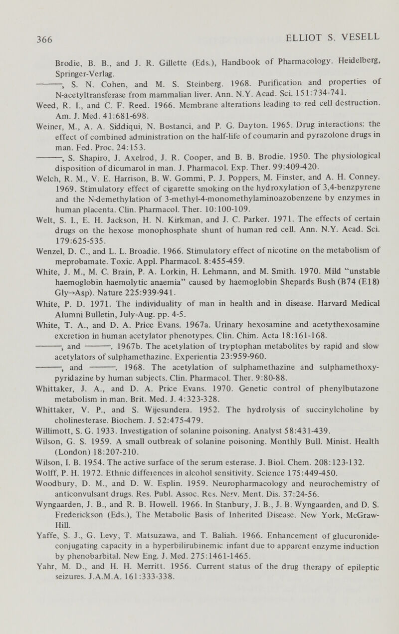 366 ELLIOT S. VESELL Brodie, В. В., and J. R. Gmette (Eds.), Handbook of Pharmacology. Heidelberg, Springer-Verlag. S. N. Cohen, and M. S. Steinberg. 1968. Purification and properties of N-acetyltransferase from mammalian liver. Ann. N.Y. Acad. Sci. 151:734-741. Weed, R. I., and C. F. Reed. 1966. Membrane alterations leading to red cell destruction. Am. J. Med. 41:681-698. Weiner, M., A. A. Siddiqui, N. Bostanci, and P. G. Dayton. 1965. Drug interactions: the effect of combined administration on the half-life of coumarin and pyrazolone drugs in man. Fed. Proc. 24:153. S. Shapiro, J. Axelrod, J. R. Cooper, and B. B. Brodie. 1950. The physiological disposition of dicumarol in man. J. Pharmacol. Exp. Ther. 99:409-420. Welch, R. M., V. E. Harrison, B. W. Gommi, P. J. Poppers, M. Finster, and A. H. Conney. 1969. Stimulatory effect of cigarette smoking on the hydroxylation of 3,4-benzpyrene and the N-demethylation of 3-methyl-4-monomethylaminoazobenzene by enzymes in human placenta. Clin. Pharmacol. Ther. 10:100-109. Welt, S. I., E. H. Jackson, H. N. Kirkman, and J. C. Parker. 1971. The effects of certain drugs on the hexose monophosphate shunt of human red cell. Ann. N.Y. Acad. Sci. 179:625-535. Wenzel, D. С., and L. L. Broadie. 1966. Stimulatory effect of nicotine on the metabohsm of meprobamate. Toxic. Appi. Pharmacol. 8:455-459. White, J. M., M. C. Brain, P. A. Lorkin, H. Lehmann, and M. Smith. 1970. Mild unstable haemoglobin haemolytic anaemia caused by haemoglobin Shepards Bush (B74 (E18) Gly->-Asp). Nature 225:939-941. White, P. D. 1971. The individuality of man in health and in disease. Harvard Medical Alumni Bulletin, July-Aug. pp. 4-5. White, T. A., and D. A. Price Evans. 1967a. Urinary hexosamine and acetythexosamine excretion in human acetylator phenotypes. Clin. Chim. Acta 18:161-168. and . 1967b. The acetylation of tryptophan metabolites by rapid and slow acetylators of sulphamethazine. Experientia 23:959-960. , and . 1968. The acetylation of sulphamethazine and sulphamethoxy- pyridazine by human subjects. Clin. Pharmacol. Ther. 9:80-88. Whittaker, J. A., and D. A. Price Evans. 1970. Genetic control of phenylbutazone metabolism in man. Brit. Med. J. 4:323-328. Whittaker, V. P., and S. Wijesundera. 1952. The hydrolysis of succinylcholine by Cholinesterase. Biochem. J. 52:475-479. Willimott, S. G. 1933. Investigation of solanine poisoning. Analyst 58:431-439. Wilson, G. S. 1959. A small outbreak of solanine poisoning. Monthly Bull. Minist. Health (London) 18:207-210. Wilson, I. B. 1954. The active surface of the serum esterase. J. Biol. Chem. 208:123-132. Wolff, P. H. 1972. Ethnic diffeiences in alcohol sensitivity. Science 175:449-450. Woodbury, D. M., and D. W. Esplin. 1959. Neuropharmacology and neurochemistry of anticonvulsant drugs. Res. Pubi. Assoc. Res. Nerv. Ment. Dis. 37:24-56. Wyngaarden, J. В., and R. B. Howell. 1966. In Stanbury, J. В., J. B. Wyngaarden, and D. S. Frederickson (Eds.), The Metabolic Basis of Inherited Disease. New York, McGraw- HiU. Yaffe, S. J., G. Levy, T. Matsuzawa, and T. Baliah. 1966. Enhancement of glucuronide- conjugating capacity in a hyperbilirubinemic infant due to apparent enzyme induction by phénobarbital. New Eng. J. Med. 275:1461-1465. Yahr, M. D., and H. H. Merritt. 1956. Current status of the drug therapy of epileptic seizures. J.A.M.A. 161:333-338.