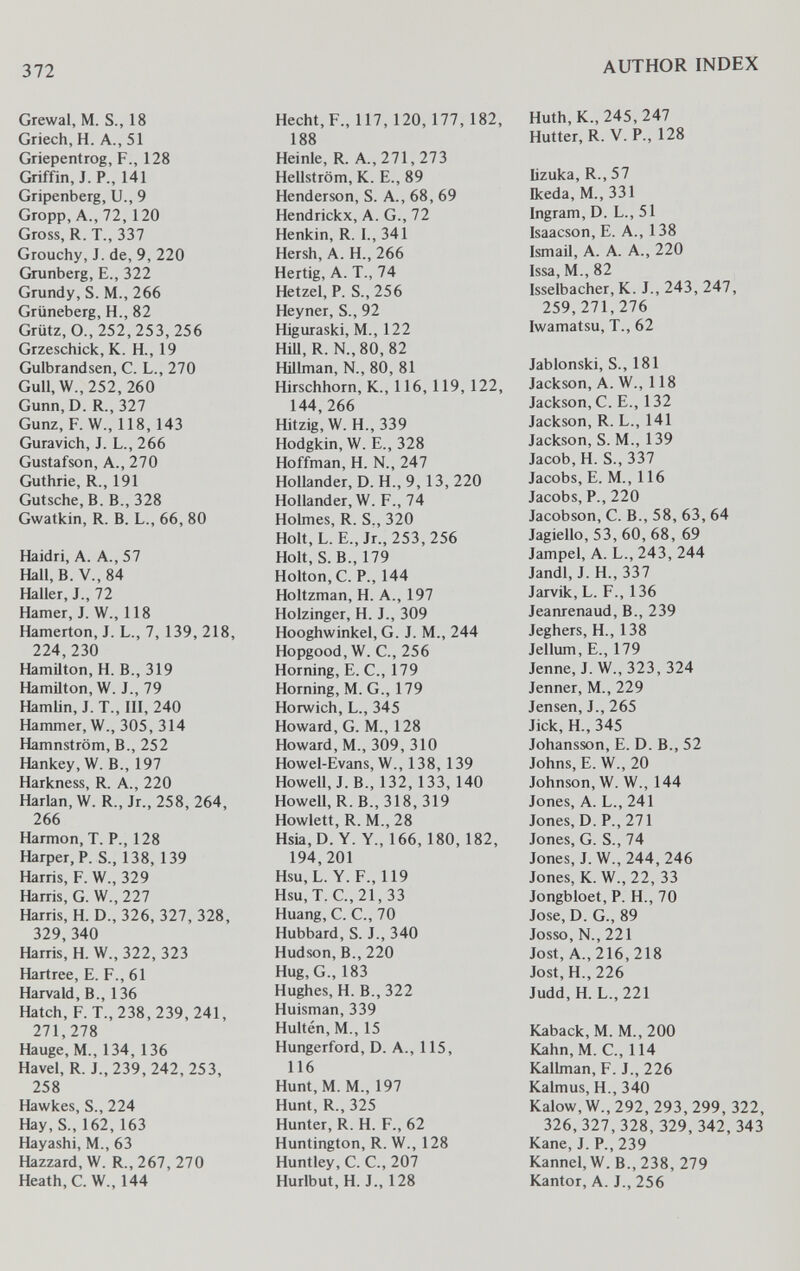 372 AUTHOR INDEX Grewal, M. S., 18 Griech, H. A., 51 Griepentrog, F., 128 Griffin, J. P., 141 Gripenberg, U., 9 Gropp, A., 72, 120 Gross, R. T., 337 Grouchy, J. de, 9, 220 Grunberg, E., 322 Grundy, S. M., 266 Grüneberg, H., 82 Grütz, 0.,252,253,256 Grzeschick, К. H., 19 Gulbrandsen, С. L., 270 Gull, W., 252, 260 Gunn, D. R., 327 Gunz, F. W., 118, 143 Guravich, J. L., 266 Gustafson, A., 270 Guthrie, R., 191 Gutsche, B. В., 328 Gwatkin, R. B. L., 66, 80 Haidri, A. A., 57 Hall, B. V., 84 Haller, J., 72 Hamer, J. W., 118 Hamerton, J. L., 7, 139, 218, 224,230 Hamilton, H. В., 319 Hamilton, W. J., 79 Hamlin, J. T., III, 240 Hammer, W., 305, 314 Hamnström, В., 252 Hankey, W. В., 197 Harkness, R. A., 220 Harlan, W. R., Jr., 258, 264, 266 Harmon, T. P., 128 Harper, P. S., 138, 139 Harris, F. W., 329 Harris, G. W., 227 Harris, H. D., 326, 327, 328, 329,340 Harris, H. W., 322, 323 Hartree, E. F., 61 Harvald, В., 136 Hatch, F. T., 238, 239, 241, 271,278 Hauge, M., 134, 136 Havel, R. J.,239,242,253, 258 Hawkes, S., 224 Hay, S-, 162, 163 Hayashi, M., 63 Hazzard, W. R., 267, 270 Heath, C. W., 144 Hecht, F., 117,120,177,182, 188 Heinle, R. A., 271, 273 Hellström, К. E., 89 Henderson, S. A., 68, 69 Hendrickx, A. G., 72 Henkin, R. I., 341 Hersh, A. H., 266 Hertig, A. T., 74 Hetzel, P. S., 256 Heyner, S., 92 Higuraski, M., 122 HiU, R. N.,80, 82 Hillman, N., 80, 81 Hirschhorn, К., 116, 119, 122, 144,266 Hitzig, W. H., 339 Hodgkin, W. е., 328 Hoffman, H. N., 247 Hollander, D. H., 9, 13, 220 Hollander, W. F., 74 Holmes, R. S., 320 Holt,L. E., Jr., 253,256 Holt, S. В., 179 Holton, С. P., 144 Holtzman, H. A., 197 Holzinger, H. J., 309 Hooghwinkel, G. J. M., 244 Hopgood, W. C., 256 Horning, E. е., 179 Horning, M. G., 179 Horwich, L., 345 Howard, G. M., 128 Howard, M., 309, 310 Howel-Evans, W., 138, 139 Howell, J. В., 132, 133, 140 Howell, R.B.,318, 319 Hewlett, R. M., 28 Hsia,D. Y. Y., 166, 180, 182, 194,201 Hsu, L. Y. F., 119 Hsu, T. е., 21, 33 Huang, С. е., 70 Hubbard, S. J., 340 Hudson, В., 220 Hug, G., 183 Hughes, H. В., 322 Huisman, 339 Hultén, M., 15 Hungerford, D. A., 115, 116 Hunt, M. M., 197 Hunt, R., 325 Hunter, R. H. F., 62 Huntington, R. W., 128 Huntley, С. е., 207 Hurlbut, H. J., 128 Huth,K.,245,247 Hutter, R. V. P., 128 lizuka, R., 57 Ikeda, M., 331 Ingram, D. L., 51 Isaacson, E. A., 138 Ismail, A. A. A., 220 Issa, M., 82 Isselbacher, К. J., 243, 247, 259,271,276 Iwamatsu, T., 62 Jablonski, S., 181 Jackson, A. W., 118 Jackson, C. E., 132 Jackson, R. L., 141 Jackson, S. M., 139 Jacob, H. S., 337 Jacobs, E. M., 116 Jacobs, P., 220 Jacobson, С. В., 58, 63, 64 Jagiello, 53, 60, 68, 69 Jampel, А. L., 243, 244 Jandl, J. H., 337 Jarvik, L. F., 136 Jeanrenaud, В., 239 Jeghers, H., 138 Jellum, E., 179 Jenne, J. W., 323, 324 Jenner, M., 229 Jensen, J., 265 Jick, H., 345 Johansson, E. D. В., 52 Johns, E. W., 20 Johnson, W. W., 144 Jones, A. L., 241 Jones, D. P., 271 Jones, G. S., 74 Jones, J. W., 244, 246 Jones, K. W.,22,33 Jongbloet, P. H., 70 Jose, D. G., 89 Josso, N., 221 Jost, A., 216, 218 Jost, H., 226 Judd,H. L., 221 Kaback, M. M., 200 Kahn, M. C, 114 Kallman, F. J., 226 Kalmus, H., 340 Kalow, W., 292, 293, 299, 322, 326,327,328,329,342,343 Kane, J. P., 239 Kannel,W.B.,238, 279 Kantor, A. J., 256