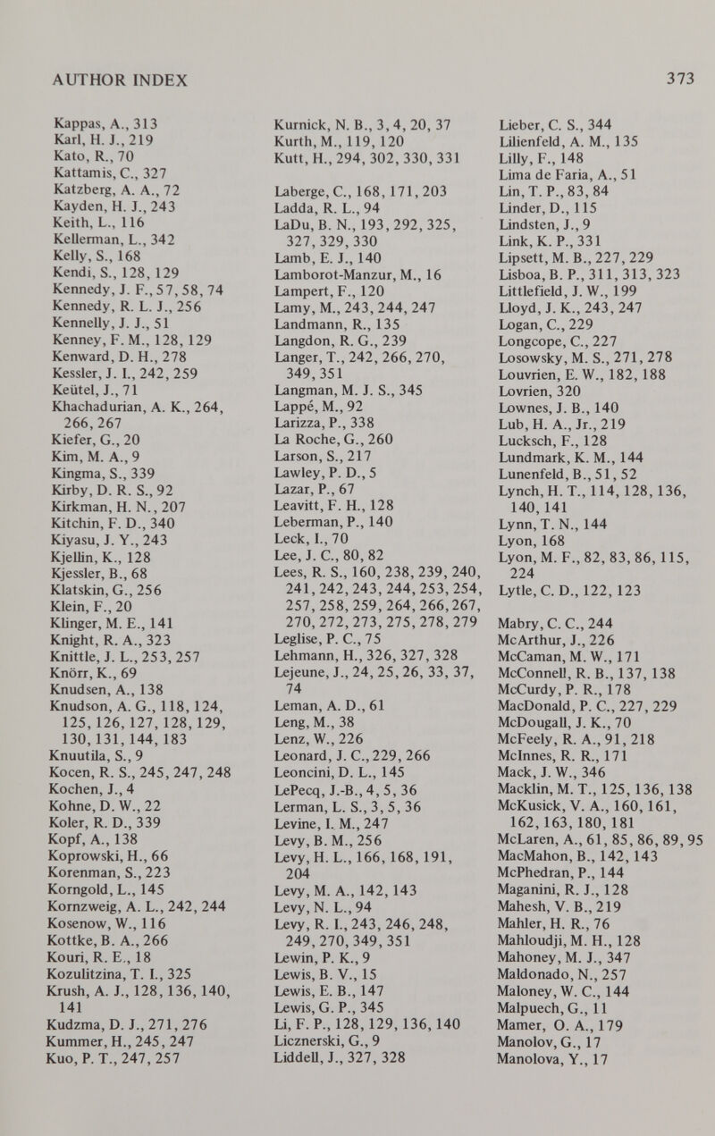 author index 373 Kappas, A., 313 Karl, H. J., 219 Kato, R., 70 Kattamis, C., 327 Katzberg, A. A., 72 Kayden, H. J., 243 Keith, L., 116 Kellerman, L., 342 Kelly, S., 168 Kendi, S., 128, 129 Kennedy, J. F., 57, 58, 74 Kennedy, R. L. J., 256 Kennelly, J. J., 51 Kenney, F.M., 128, 129 Kenward, D. H., 278 Kessler, J. I., 242, 259 Keütel, J., 71 Khachadurian, A. K., 264, 266,267 Kiefer, G., 20 Kirn, M. A., 9 Kingma, S., 339 Kirby, D. R. S., 92 Kirkman, H. N., 207 Kitchin, F. D., 340 Kiyasu, J. Y., 243 Kjelün, К., 128 Kjessler, В., 68 Klatskin, G., 256 Klein, F., 20 Klinger, M. е., 141 Knight, R. A., 323 Knittle, J. L., 253,257 Knörr, К., 69 Knudsen, A., 138 Knudson, A. G., 118,124, 125,126,127,128,129, 130,131,144,183 Knuutila, S., 9 Kocen, R. S., 245,247,248 Kochen, J., 4 Kohne, D. W., 22 Koler, R. D., 339 Kopf, A., 138 Koprowski, H., 66 Korenman, S., 223 Korngold, L., 145 Kornzweig, A. L., 242, 244 Kosenow, W., 116 Kottke, B. A., 266 Kouri, R. e., 18 Kozulitzina, T. I., 325 Krush, A. J., 128, 136, 140, 141 Kudzma, D. J., 271,276 Kummer, H., 245, 247 Kuo,P. T., 247, 257 Kurnick, N. В., 3,4, 20, 37 Kurth, M., 119, 120 Kutt,H.,294, 302,330, 331 Laberge, C., 168, 171,203 Ladda, R. L., 94 LaDu,B. N., 193,292,325, 327,329,330 Lamb, e. J., 140 Lamborot-Manzur, M., 16 Lampert, f., 120 Lamy, M.,243,244, 247 Landmann, R., 135 Langdon, R. G., 239 Langer, T., 242, 266, 270, 349,351 Langman, M. J. S., 345 Lappé, M., 92 Larizza, P., 338 La Roche, G., 260 Larson, S., 217 Lawley, F. D., 5 Lazar, P., 67 Leavitt, F. H., 128 Leberman, F., 140 Leck, I., 70 Lee, J. C., 80, 82 Lees, R. S., 160, 238, 239, 240, 241,242,243,244,253,254, 257,258,259,264,266,267, 270,272,273,275,278,279 Leglise, F. C., 75 Lehmann, H., 326, 327, 328 Lejeune, J., 24, 25, 26, 33, 37, 74 Leman, A. D., 61 Leng, M., 38 Lenz, W., 226 Leonard, J. С., 229, 266 Leoncini, D. L., 145 LeFecq, J.-B., 4, 5, 36 Lerman, L. S., 3, 5, 36 Levine, I. M., 247 Levy, B. M., 256 Levy, H. L., 166,168, 191, 204 Levy, M. A., 142, 143 Levy, N. L., 94 Levy, R. L,243, 246,248, 249,270,349,351 Lewin, F. К., 9 Lewis, B. V., 15 Lewis, e. В., 147 Lewis, G. F., 345 Li, F. F., 128,129, 136,140 Licznerski, G., 9 LiddeU, J.,327, 328 Lieber, С. S., 344 Lilienfeld, A. M., 135 Lilly, F., 148 Lima de Faria, A., 51 Lin, T. F., 83, 84 Linder, D., 115 Lindsten, J., 9 Link, К. F., 331 Lipsett,M.B.,227,229 Lisboa, В. F., 311, 313, 323 Littlefield, J. W., 199 Lloyd, J. К., 243, 247 Logan, е., 229 Longcope, е., 227 Losowsky, M. S., 271, 278 Louvrien, e. W., 182, 188 Lovrien, 320 Lownes, J. В., 140 Lub,H. A., Jr.,219 Lucksch, F., 128 Lundmark, K. M., 144 Lunenfeld, В., 51, 52 Lynch, H. T., 114, 128,136, 140, 141 Lynn, T. N., 144 Lyon,168 Lyon, M. F., 82, 83,86, 115, 224 Lytle, C. D., 122, 123 Mabry, C. C., 244 McArthur, J., 226 McCaman, M. W., 171 McConnell, R. В., 137, 138 McCurdy, F. R., 178 MacDonald, F. C., 227, 229 McDougall, J. K., 70 McFeely, R. A., 91, 218 Mcinnes, R. R., 171 Mack, J. W., 346 Macklin, M. T., 125, 136, 138 McKusick, V. A., 160,161, 162,163, 180, 181 McLaren, A., 61, 85, 86, 89, 95 MacMahon, В., 142, 143 McFhedran, P., 144 Maganini, R. J., 128 Mahesh, V. В., 219 Mahler, H. R., 76 Mahloudji, M. H., 128 Mahoney, M. J., 347 Maldonado, N., 257 Maloney, W. C., 144 Malpuech, G., 11 Mamer, O. A., 179 Manolo V, G., 17 Manolova, Y., 17
