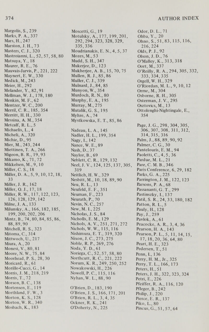 374 AUTHOR INDEX Margolis, S., 239 Marks, P. A., 337 Mars, H., 247 Marston, J. H., 73 Masters, C. J., 320 Mastroianni, L., 52, 57, 58, 80 Matsuya, Y., 18 Maurer, R. E., 76 Mauvais-Jarvis, P., 221, 222 Maynert, E. W., 330 Medick, M., 243 Meier, H., 292 Melander, Y., 82, 91 MeUman,W. J., 178, 180 Menkin, M. F., 62 Mentzer, W. C., 200 Merril, C. R., 185, 354 Merritt, H.H., 330 Messina, A. M., 354 Metcalf, R. L., 5 Michaelis, L., 4 Micheli, A., 320 Michie, D., 95 Mier, M.,243,244 Miettinen, T. A., 266 Migeon, B. R., 19, 93 Mikamo, K., 71, 72 Mikkelsen, M., 9, 10 MiUer,C. S., 18 Müler,D. A.,5,9,10, 12, 18, 33 Miller, J. R., 162 Miller, O. J., 17, 18 Miller, R. W., 117, 122, 123, 126,128,129,142 Milne, J. A., 133 Milunsky, A., 166, 182, 185, 199,200,202,206 Mintz, В., 74, 80, 84, 85, 86, 88,89,90 Mitchell, R. S., 323 Mitoma, C., 314 Mittwoch, и., 217 Miura, A., 20 Monesi, v., 80, 81 Moore,N. W.,75,84 Moorhead, P. S., 28, 30 Moricard, R., 61 Morillo-Cucci, G., 14 Morris, J. M., 218, 219 Morris, T., 72 Morson, B. C., 138 Mortensen, E., 119 Morthland,F.W.,3 Morton, K. S., 128 Morton, W. R., 340 Mosbach, К., 183 Moscetti, G., 19 Motulsky, A., 177, 199,201, 292,294,323, 328,329, 335,336 Moudrianakis, E. N., 4, 5, 37 Mozes, M., 53 Mudd, S. H., 347 Mukeijee, D., 123 Mukheijee, A. В., 15, 70, 75 Mullen, R. J., 85, 86 Muller, C. J., 339 Mulnard, J., 84, 85 Munyon, W., 354 Murdoch, R. N., 80 Murphy, E. A., 195 Murray, M., 275 Mutalik,G. S., 195 Myhre, A., 74 Mystkowska, E. T., 85, 86 Nadeau, L. A., 145 Nadler, H. L., 199, 354 Nagy, I., 142 Nance, W. E., 89 Nash, D., 37 Naylor, В., 69 Neblett,C. R., 129, 132 Neel,J.V., 124, 125,137,305, 319 Neitlich, H. W., 329 Nesbitt,M., 10, 18, 89,90 Neu, R. L., 13 Neufeld, E. F., 351 Neuman, F., 223 Neurath, P., 70 Nevin, N. C., 257 New,M. I., 225 Nicholas, J. S., 84 NichoUs, E. M., 129 Nichols, A. v., 251, 271, 272 Nichols, W.W., 115, 116 Nishirnura, E. T., 319, 320 Nixon, J. е., 273, 275 Noble, R. P., 269, 276 Nöda, Y. D., 61 Noriega, С., 52, 57, 58, 80 Northcutt, R. е., 221, 222 Norum, К. R., 249, 250, 252 Nowakowski, H., 226 Nowell,P. е., 115, 116 Nyhan, W. L.,88,90 O'Brien, D., 183, 190 O'Brien, J. S., 166, 171, 201 O'Brien, R. L., 3, 4, 35 Ockner, R. K., 241 O'Doherty, N., 225 Odor,D. L.,71 Ohba, Y., 20 Ohno, S.,51,83,115,116, 216,224 Olds, P. J., 92 Olson, J. D., 76 0'Malley,K., 313,318 Oort, M., 337 O'Reilly, R. A., 294, 305, 332, 333,334,335 Orgell, W. H., 329 O'Riordan, M. L., 9,10,12 Orme, M., 304 Osborne, R. H., 305 Osterman, J. V., 295 Osztovics, M., 13 Ottolenghi-Nightingale, E., 354 Page, J. G., 298, 304,305, 306,307,308,311,312, 314, 315,316 Palm, J., 88, 89,90,92 Palmer, C. G., 30 Pantelouris, E. M., 94 Paoletti, C., 4, 5, 36 Pardue, M. L., 21 Pare,C. M. B.,346 Paris Conference, 6, 29, 182 Parks, G. A., 225 Parrington, J. M., 122, 123 Parsons, P. A., 68 Passananti, G. T., 299 Pastinszky, 1., 137 Patü, S. R.,24, 33, 180, 182 Patton, R. L., 5 Pauly, H., 128 Pay, J., 259 Pavlok, A., 61 Peacocke, A. R., 3, 4, 36 Pearson, H. A., 143 Pearson, P. L., 5,11, 14, 15, 17,18,20,36,64,80 Peart, H. E., 323 Pedersen, T., 51 Penn, I., 136 Perry, H. M., Jr., 325 Perry, T. L., 166, 173 Peters, H., 51 Peters,J.H., 322,323, 324 Petri, E., 226 Pfeiffer, R. A., 116, 120 Pfleger, В., 242 Philip, J., 220 Pierce, E. R., 137 Piko, L., 80 Pincus, G., 51, 57, 64