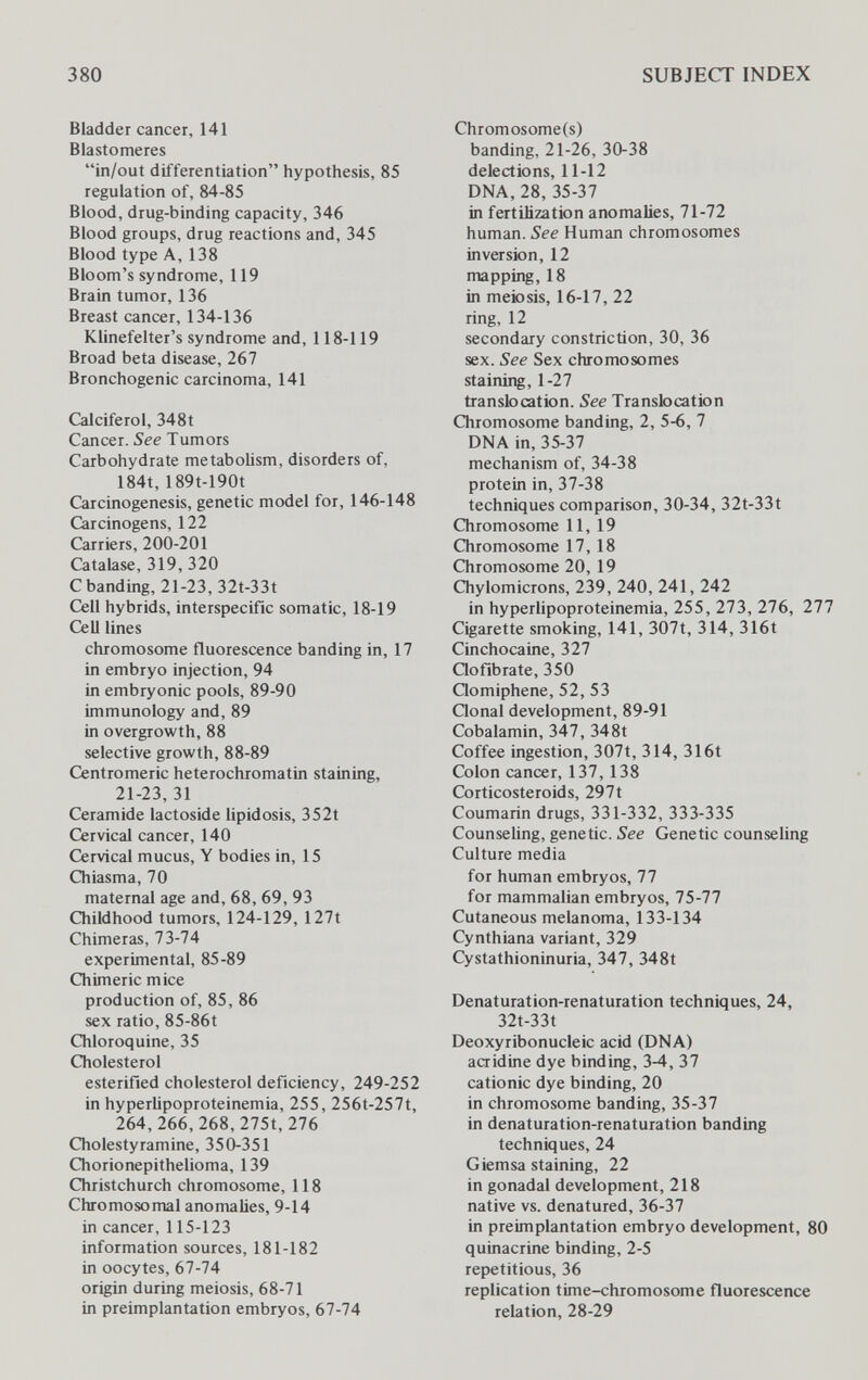 380 SUBJECT INDEX Bladder cancer, 141 Elastomeres in/out differentiation hypothesis, 85 regulation of, 84-85 Blood, drug-binding capacity, 346 Blood groups, drug reactions and, 345 Blood type A, 138 Bloom's syndrome, 119 Brain tumor, 136 Breast cancer, 134-136 Klinefelter's syndrome and, 118-119 Broad beta disease, 267 Bronchogenic carcinoma, 141 Calciferol, 348t Cancer. See Tumors Carbohydrate metaboUsm, disorders of, 184t, 189t-190t Carcinogenesis, genetic model for, 146-148 Carcinogens, 122 Carriers, 200-201 Catalase, 319, 320 С banding, 21-23, 32t-33t Cell hybrids, interspecific somatic, 18-19 Cell lines chromosome fluorescence banding in, 17 in embryo injection, 94 in embryonic pools, 89-90 immunology and, 89 in overgrowth, 88 selective growth, 88-89 Centromeric heterochromatin staining, 21-23, 31 Ceramide lactoside lipidosis, 352t Cervical cancer, 140 Cervical mucus, Y bodies in, 15 Chiasma, 70 maternal age and, 68, 69, 93 Childhood tumors, 124-129, 127t Chimeras, 73-74 experimental, 85-89 Chimeric mice production of, 85, 86 sex ratio, 85-86t Chloroquine, 35 Cholesterol esterified cholesterol deficiency, 249-252 in hyperlipoproteinemia, 255, 256t-257t, 264,266,268,275t, 276 Cholestyramine, 350-351 Chorionepithelioma, 139 Christchurch chromosome, 118 Chromosomal anomalies, 9-14 in cancer, 115-123 information sources, 181-182 in oocytes, 67-74 origin during meiosis, 68-71 in preimplantation embryos, 67-74 Chromosome(s) banding, 21-26, 30-38 detections, 11-12 DNA, 28, 35-37 in fertilization anomalies, 71-72 human. See Human chromosomes inversion, 12 mapping, 18 in meiosis, 16-17, 22 ring, 12 secondary constriction, 30, 36 sex. See Sex chromosomes staining, 1-27 translocation. See Translocation Chromosome banding, 2, 5-6, 7 DNA in, 35-37 mechanism of, 34-38 protein in, 37-38 techniques comparison, 30-34, 32t-33t Chromosome 11, 19 Chromosome 17,18 Chromosome 20, 19 Chylomicrons, 239, 240, 241, 242 in hyperlipoproteinemia, 255, 273, 276, 277 Cigarette smoking, 141, 307t, 314, 316t Cinchocaine, 327 Qofibrate, 350 Qomiphene, 52, 53 Qonal development, 89-91 Cobalamin, 347, 348t Coffee ingestion, 307t, 314, 316t Colon cancer, 137, 138 Corticosteroids, 297t Coumarin drugs, 331-332, 333-335 CounseUng, genetic. See Genetic counseling Culture media for human embryos, 77 for mammalian embryos, 75-77 Cutaneous melanoma, 133-134 Cynthiana variant, 329 Cystathioninuria, 347, 348t Denaturation-renaturation techniques, 24, 32t-33t Deoxyribonucleic acid (DNA) aaidine dye binding, 3-4, 37 cationic dye binding, 20 in chromosome banding, 35-37 in denaturation-renaturation banding techniques, 24 Giemsa staining, 22 in gonadal development, 218 native vs. denatured, 36-37 in preimplantation embryo development, 80 quinacrine binding, 2-5 repetitious, 36 replication time-chromosome fluorescence relation, 28-29