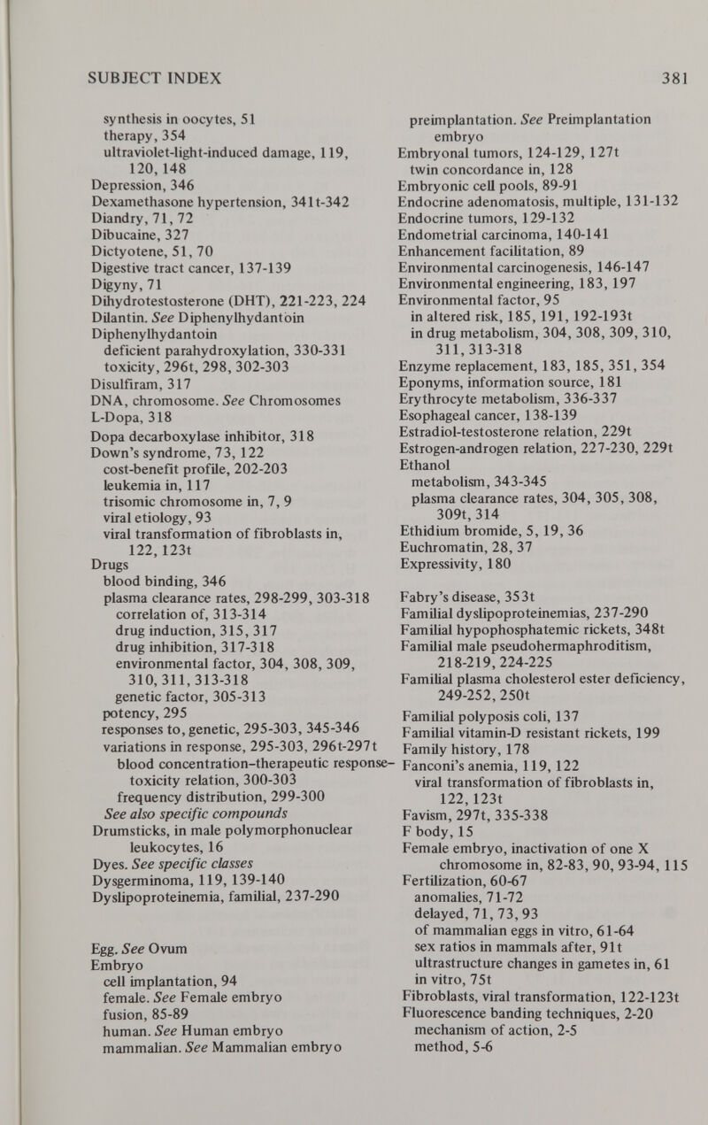 SUBJECT INDEX 381 synthesis in oocytes, 51 therapy, 354 ultraviolet-light-induced damage, 119, 120,148 Depression, 346 Dexamethasone hypertension, 341t-342 Diandry, 71, 72 Dibucaine, 327 Dictyotene, 51, 70 Digestive tract cancer, 137-139 Digyny, 71 Dihydrotestosterone (DHT), 221-223, 224 Dilantin. See DiphenyUiydantoin Diphenylhydantoin deficient parahydroxylation, 330-331 toxicity, 296t, 298, 302-303 Disulfiram, 317 DNA, chromosome. See Chromosomes L-Dopa, 318 Dopa decarboxylase inhibitor, 318 Down's syndrome, 73, 122 cost-benefit ргоШе, 202-203 leukemia in, 117 trisomie chromosome in, 7, 9 viral etiology, 93 viral transformation of fibroblasts in, 122,123t Drugs blood binding, 346 plasma clearance rates, 298-299, 303-318 correlation of, 313-314 drug induction, 315, 317 drug inhibition, 317-318 environmental factor, 304, 308, 309, 310,311,313-318 genetic factor, 305-313 potency, 295 responses to, genetic, 295-303, 345-346 variations in response, 295-303, 296t-297t blood concentration-therapeutic response- toxicity relation, 300-303 frequency distribution, 299-300 See also specific compounds Drumsticks, in male polymorphonuclear leukocytes, 16 Dyes. See specific classes Dysgerminoma, 119, 139-140 Dyslipoproteinemia, familial, 237-290 Egg. See Ovum Embryo cell implantation, 94 female. See Female embryo fusion, 85-89 human. See Human embryo mammalian. See Mammalian embryo preimplantation. See Preimplantation embryo Embryonal tumors, 124-129, 127t twin concordance in, 128 Embryonic cell pools, 89-91 Endocrine adenomatosis, multiple, 131-132 Endocrine tumors, 129-132 Endometrial carcinoma, 140-141 Enhancement facilitation, 89 Environmental carcinogenesis, 146-147 Environmental engineering, 183, 197 Environmental factor, 95 in altered risk, 185, 191, 192-193t in drug metabolism, 304, 308, 309, 310, 311, 313-318 Enzyme replacement, 183, 185, 351, 354 Eponyms, information source, 181 Erythrocyte metabolism, 336-337 Esophageal cancer, 138-139 Estradiol-testosterone relation, 229t Estrogen-androgen relation, 227-230, 229t Ethanol metabolism, 343-345 plasma clearance rates, 304, 305, 308, 309t, 314 Ethidium bromide, 5, 19, 36 Euchromatin, 28, 37 Expressivity, 180 Fabry's disease, 353t Familial dyslipoproteinemias, 237-290 Familial hypophosphatemic rickets, 348t Familial male pseudohermaphroditism, 218-219,224-225 Familial plasma cholesterol ester deficiency, 249-252, 250t Familial polyposis coli, 137 Familial vitamin-D resistant rickets, 199 Family history, 178 Fanconi's anemia, 119, 122 viral transformation of fibroblasts in, 122,123t Favism, 297t, 335-338 F body,15 Female embryo, inactivation of one X chromosome in, 82-83, 90, 93-94, 115 Fertilization, 60-67 anomalies, 71-72 delayed, 71,73,93 of mammalian eggs in vitro, 61-64 sex ratios in mammals after, 91t ultrastructure changes in gametes in, 61 in vitro, 75t Fibroblasts, viral transformation, 122-123t Fluorescence banding techniques, 2-20 mechanism of action, 2-5 method, 5-6