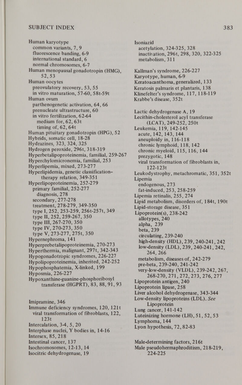 SUBJECT INDEX 383 Human karyotype common variants, 7, 9 fluorescence banding, 6-9 international standard, 6 normal chromosomes, 6-7 Human menopausal gonadotropin (HMG), 52,53 Human oocytes preovulatory recovery, 53, 55 in vitro maturation, 57-60, 58t-59t Human ovum parthenogenetic activation, 64, 66 prenucleate ultrastructure, 60 in vitro fertilization, 62-64 medium for, 62, 63t timing of, 62, 64t Human pituitary gonadotropin (HPG), 52 Hybrids, somatic cell, 18-28 Hydrazines, 323, 324, 325 Hydrogen peroxide, 296t, 318-319 Hyperbetalipoproteinemia, familial, 259-267 Hyperchylomicronemia, familial, 253 Hyperlipemia, mixed, 273-277 Hyperlipidemia, genetic classification- therapy relation, 349-351 Hyperlipoproteinemia, 252-279 primary familial, 252-277 diagnosis, 278 secondary, 277-278 treatment, 278-279, 349-350 type 1, 252, 253-259, 256t-257t, 349 type II, 252, 259-267, 350 type III, 267-270, 350 type IV, 270-273, 350 type V, 273-277, 275t, 350 Hypernephroma, 141 Нуperprebetalipoproteinemia, 270-27 3 Hyperthermia, malignant, 297t, 342-343 Hypogonadotrbpic syndromes, 226-227 Hypolipoproteinemia, inherited, 242-252 Hypophosphatemia, X-linked, 199 Hyposmia, 226-227 Hypoxanthine-guanine-phosphoribosyl transferase (HGPRT), 83, 88, 91, 93 Imipramine, 346 Immune deficiency syndromes, 120, 121t viral transformation of fibroblasts, 122, 123t Intercalation, 3-4, 5, 20 Interphase nuclei, Y bodies in, 14-16 Intersex, 85, 218 Intestinal cancer, 137 Isochromosomes, 12-13, 14 Isocitric dehydrogenase, 19 Isoniazid acetylation, 324-325, 328 inactivation, 296t, 298, 320, 322-325 metabolism, 311 Kallman's syndrome, 226-227 Karyotype, human, 6-9 Keratoacantho ma, generalized, 133 Keratosis palmaris et plantaris, 138 Klinefelter's syndrome, 117, 118-119 Krabbe's disease, 352t Lactic dehydrogenase A, 19 Lecithin-cholesterol acyl transferase (LCAT), 249-252, 250t Leukemia, 119, 142-145 acute, 142, 143, 144 aneuploidy in, 116-118 chronic lymphoid, 118, 142 chronic myeloid, 115, 116, 144 prezygotic, 148 viral transformation of fibroblasts in, 122-123t Leukodystrophy, metachromatic, 351, 352t Lipemia endogenous, 273 fat-induced, 253, 258-259 Lipemia retinalis, 255, 274 Lipid metabolism, disorders of, 184t, 190t Lipid-storage disease, 351 Lipoproteines), 238-242 allotypes, 240 alpha, 239 beta, 239 circulating, 239-240 high-density (HDL), 239, 240-241, 242 low-density (LDL), 239, 240-241, 242, 264,266 metabolism, diseases of, 242-279 pre-beta, 239-240, 241-242 very-low4lensity (VLDL), 239-242, 267, 268-270, 271, 272, 273, 276, 277 Lipoprotein antigen, 240 Lipoprotein lipase, 258 Liver alcohol dehydrogenase, 343-344 Low-density bpoproteins (LDL). See Lipoprotein Lung cancer, 141-142 Luteinizing hormone (LH), 51, 52, 53 Lymphoma, 144 Lyon hypothesis, 72,82-83 Male-determining factors, 216t Male pseudohermaphroditism, 218-219, 224-225