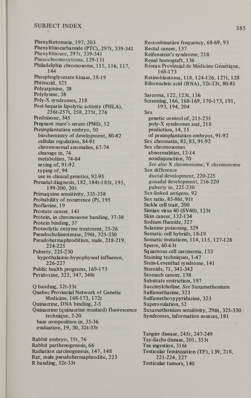SUBJECT INDEX 385 Phenylketonuria, 197, 203 Phenylthiocarbamide (PTQ, 297t, 339-341 Phenylthioure, 297t, 339-341 Pheaochromocytoma, 129-131 Philadelphia chromosome, 115,116,117, 144 Phosphoglycerate kinase, 18-19 Phtivazid, 325 Polyarginine, 38 Polylysine, 38 Poly-X syndromes, 218 Post-heparin lipolytic activity (PHLA), 256t-257t, 258,275t, 276 Prednisone, 345 Prenant mare's serum (PMS), 52 Preimplantation embryo, 50 biochemistry of development, 80-82 cellular regulation, 84-91 chromosomal anomalies, 67-74 cleavage in, 74 metabolism, 74-84 sexing of, 91-92 typing of, 94 use in clinical genetics, 92-95 Prenatal diagnosis, 182,184t-185t, 195, 199-200,201 Primaquine sensitivity, 335-338 Probability of recurrence (P), 195 Proflavine, 19 Prostate cancer, 141 Protein, in chromosome banding, 37-38 Protein binding, 37 Proteolytic enzyme treatment, 25-26 PseudoCholinesterase, 296t, 325-330 Pseudohermaphroditism, male, 218-219, 224-225 Puberty, 225-230 hypothalamic-hypophyseal influence, 226-227 Public health programs, 169-173 Pyridoxine, 322, 347, 348t Q banding, 32t-33t Quebec Provincial Network of Genetic Medicine, 168-173,172t Quinacrine, DNA binding, 2-5 Quinacrine (quinacrine mustard) fluorescence technique, 2-20 base composition in, 35-36 evaluation, 19, 30, 32t-33t Rabbit embryo, 75t, 76 Rabbit parthenogenesis, 66 Radiation carcinogenesis, 147, 148 Rat, male pseudohermaphrodite, 223 R banding, 32t-33t Recombination frequency, 68-69, 93 Rectal cancer, 137 Reifenstein's syndrome, 218 Renal homograft, 136 Réseau Provincial de Medicine Génétique, 168-173 Retinoblastoma, 118,124-126,127t, 128 Ribonucleic acid (RNA), 32t-33t, 80-81 Sarcoma, 122, 123t, 136 Screening, 166,168-169, 170-173,191, 193,194,204 Sex genetic control of, 215-235 poly-X syndromes and, 218 prediction, 14,15 of {»reimplantation embryos, 91-92 Sex chromatin, 82, 83,91-92 Sex chromosomes abnormalities, 12-14 nondisjunction, 70 See also X chromosome; Y chromosome Sex difference ductal development, 220-225 gonadal development, 216-220 puberty in, 225-230 Sex-linked antigens, 92 Sex ratio, 85-86t, 91t Sickle ceU trait, 200 Simian virus 40 (SV40), 123t Skin cancer, 132-134 Sodium fluoride, 327 Solanine poisoning, 329 Somatic cell hybrids, 18-19 Somatic mutations, 114,115, 127-128 Sperm, 60-63t Squamous cell carcinoma, 133 Staining techniques, 1-47 Stein-Leventhal syndrome, 141 Steroids, 71, 341-342 Stomach cancer, 138 Substrate restriction, 197 Succinylcholine. See Suxamethonium Sulfamethazine, 323 Sulfamethoxypyridazine, 323 Superovulation, 52 Suxamethonium sensitivity, 296t, 325-330 Syndromes, information sources, 181 Tangier disease, 245t, 247-249 Tay-Sachs disease, 201, 35 3t Tea ingestion, 316t Testicular feminization (TF), 139, 218, 221-224,227 Testicular tumors, 140