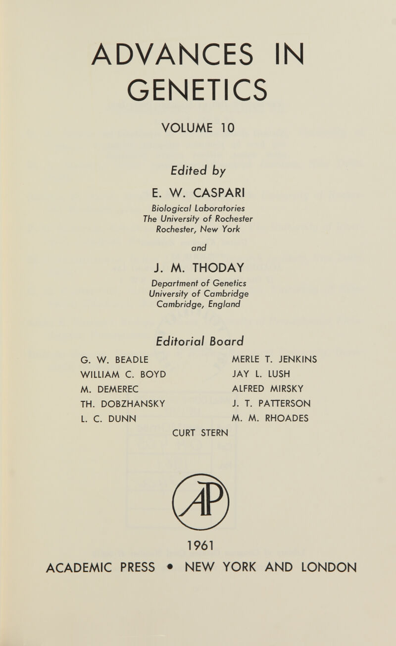 ADVANCES IN GENETICS VOLUME 10 Edited by E. W. CASPARI Biological Laboratories The University of Rochester Rochester, New York and J. M. THODAY Department of Genetics University of Cambridge Cambridge, England Editorial Board G. W. BEADLE MERLE T. JENKINS WILLIAM C. BOYD JAY L. LUSH M. DEMEREC ALFRED MIRSKY TH. DOBZHANSKY J. T. PATTERSON L. C. DUNN M. M. RHOADES CURT STERN 1961 ACADEMIC PRESS ♦ NEW YORK AND LONDON