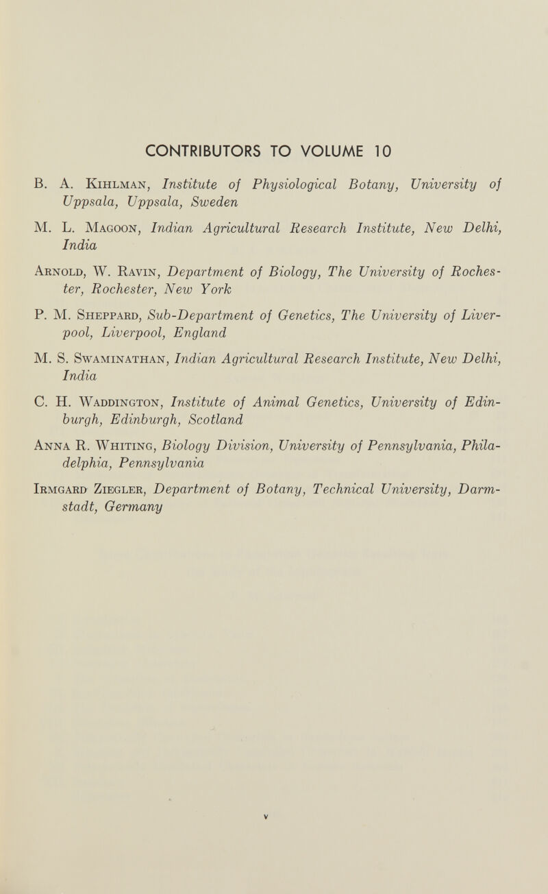CONTRIBUTORS TO VOLUME 10 B. A. KiHLMAN, Institute of Physiological Botany, University of Uppsala, Uppsala, Sweden M. L. Magoon, Indian Agricultural Research Institute, New Delhi, India Arnold, W. Ravin, Department of Biology, The University of Roches¬ ter, Rochester, New York P. M. Sheppard, Sub-Department of Genetics, The University of Liver¬ pool, Liverpool, England M. S. SwAMiNATHAN, Indian Agricultural Research Institute, New Delhi, India C. H. Waddington, Institute of Animal Genetics, University of Edin¬ burgh, Edinburgh, Scotland Anna R. Whiting, Biology Division, University of Pennsylvania, Phila¬ delphia, Pennsylvania Irmgard Ziegler, Department of Botany, Technical University, Darm¬ stadt, Germany