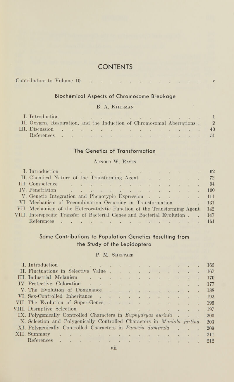 CONTENTS Contributors to Volume 10 v Biochemical Aspects of Chromosome Breakage B. A. KlHLMAN I. Introduction  1 II. Oxygen, Respiration, and the Induction of Chromosomal Aberrations . 2 III. Discussion 40 References 51 The Genetics of Transformation Arnold W. Ravin I. Introduction 62 II. Chemical Nature of the Transforming Agent 72 III. Competence 94 IV. Penetration 100 V. Genetic Integration and Phenotypic Expression Ill VI. Mechanism of Recombination Occurring in Transformation . . . 131 VII. Mechanism of the Heterocatalytic Function of the Transforming Agent 142 VIII. Interspecific Transfer of Bacterial Genes and Bacterial Evolution . . 147 References 151 Some Contributions to Population Genetics Resulting from the Study of the Lepidoptera P. M. Sheppard I. Introduction 165 II. Fluctuations in Selective Value 167 III. Industrial Melanism 170 IV. Protective Coloration 177 V. The Evolution of Dominance 188 VI. Sex-Controlled Inheritance 192 VII. The Evolution of Super-Genes 196 VIII. Disruptive Selection 197 IX. Polygenically Controlled Characters in Euphydryas aurinia . . . 200 X. Selection and Polygenically Controlled Characters in Manióla jurtina 203 XI. Polygenically Controlled Characters in Panaxia dominula . . . 209 XII. Summary 211 References 212 vii