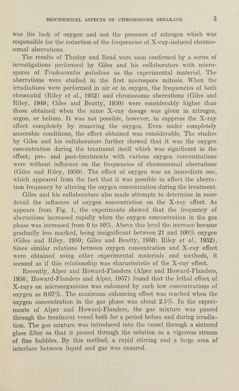 BIOCHEMICAL ASPECTS OF CHROMOSOME BREAKAGE 3 was the lack of oxygen and not the presence of nitrogen which was responsible for the reduction of the frequencies of X-ray-induced chromo¬ somal aberrations. The results of Thoday and Read were soon confirmed by a series of investigations performed by Giles and his collaborators with micro¬ spores of Tradescantia paludosa as the experimental material. The aberrations were studied in the first microspore mitosis. When the irradiations were performed in air or in oxygen, the frequencies of both chromatid (Riley et al., 1952) and chromosome aberrations (Giles and Riley, 1949; Giles and Beatty, 1950) were considerably higher than those obtained when the same X-ray dosage was given in nitrogen, argon, or helium. It was not possible, however, to suppress the X-ray effect completely by removing the oxygen. Even under completely anaerobic conditions, the effect obtained was considerable. The studies by Giles and his collaborators further showed that it was the oxygen concentration during the treatment itself which was significant in the effect; pre- and post-treatments with various oxygen concentrations were without influence on the frequencies of chromosomal aberrations (Giles and Riley, 1950). The effect of oxygen was an immediate one, which appeared from the fact that it was possible to affect the aberra¬ tion frequency by altering the oxygen concentration during the treatment. Giles and his collaborators also made attempts to determine in more detail the influence of oxygen concentration on the X-ray effect. As appears from Fig. 1, the experiments showed that the frequency of aberrations increased rapidly when the oxygen concentration in the gas phase was increased from 0 to 10%. Above this level the increase became gradually less marked, being insignificant between 21 and 100% oxygen (Giles and Riley, 1950; Giles and Beatty, 1950; Riley et al., 1952). Since similar relations between oxygen concentration and X-ray effect were obtained using other experimental materials and methods, it seemed as if this relationship was characteristic of the X-ray effect. Recently, Alper and Howard-Flanders (Alper and Howard-Flanders, 1956; Howard-Flanders and Alper, 1957) found that the lethal effect of X-rays on microorganisms was enhanced by such low concentrations of oxygen as 0.07%. The maximum enhancing effect was reached when the oxygen concentration in the gas phase was about 2.5%, In the experi¬ ments of Alper and Howard-Flanders, the gas mixture was passed through the treatment vessel both for a period before and during irradia¬ tion. The gas mixture was introduced into the vessel through a sintered glass filter so that it passed through the solution as a vigorous stream of fine bubbles. By this method, a rapid stirring and a large area of interface between liquid and gas was ensured.