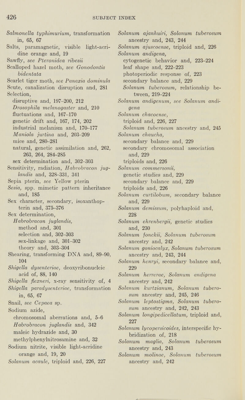 426 SUBJECT INDEX Salmonella typhimurium, transformation in, 65, 67 Salts, paramagnetic, visible light-acri- dine orange and, 19 Sawfly, see Pteronidea ribesii Scalloped hazel moth, see Gonodontis bidentata Scarlet tiger moth, see Panaxia dominula Scute, canalization disruption and, 281 Selection, disruptive and, 197-200, 212 Drosophila melanogaster and, 210 fluctuations and, 167-170 genetic drift and, 167, 174, 202 industrial melanism and, 170-177 Manióla jurtina and, 203-209 mice and, 280-281 natural, genetic assimilation and, 262, 263, 264, 284-285 sex determination and, 302-303 Sensitivity, radiation, Habrobracon jug- landis and, 328-331, 341 Sepia pterin, see Yellow pterin Sesia, spp. mimetic pattern inheritance and, 185 Sex character, secondary, isoxanthop- terin and, 375-376 Sex determination, Habrobracon juglandis, method and, 301 selection and, 302-303 sex-linkage and, 301-302 theory and, 303-304 Shearing, transforming DNA and, 89-90, 104 Shigella dysenteriae, deoxyribonucleic acid of, 88, 140 Shigella flexneri, x-ray sensitivity of, 4 Shigella paradysenteriae, transformation in, 65, 67 Snail, see Cepaea sp. Sodium azide, chromosomal aberrations and, 5-6 Habrobracon juglandis and, 342 maleic hydrazide and, 30 methylphenylnitrosamine and, 32 Sodium nitrite, visible light-acridine orange and, 19, 20 Solanum acaule, triploid and, 226, 227 Solanum ajanhuiri, Solanum tuberosum ancestry and, 243, 244 Solanum ajuscoense, triploid and, 226 Solanum andigena, cytogenetic behavior and, 223-224 leaf shape and, 222-223 photoperiodic response of, 223 secondary balance and, 229 Solanum tuberosum, relationship be¬ tween, 219-224 Solanum andigenum, see Solanum andi¬ gena Solanum chacoense, triploid and, 226, 227 Solanum tuberosum ancestry and, 245 Solanum chaucha, secondary balance and, 229 secondary chromosomal association and, 229 triploids and, 226 Solanum commersonii, genetic studies and, 229 secondary balance and, 229 triploids and, 226 Solanum curtilobum, secondary balance and, 229 Solanum demissum, polyhaploid and, 228 Solanum ehrenbergii, genetic studies and, 230 Solanum fonckii, Solanum tuberosum ancestry and, 242 Solanum goniocalyx, Solanum tuberosum ancestry and, 243, 244 Solanum henryi, secondary balance and, 229 Solanum herrerae, Solanum andigena ancestry and, 242 Solanum kurizianum, Solanum tubero¬ sum ancestry and, 245, 246 Solanum leptostigma, Solanum tubero¬ sum ancestry and, 242, 243 Solanum longipedicellatum, triploid and, 227 Solanum lycopersicoides, interspecific hy¬ bridization of, 218 Solanum maglia, Solanum tuberosum ancestry and, 243 Solanum molinae, Solanum tuberosum- ancestry and, 242